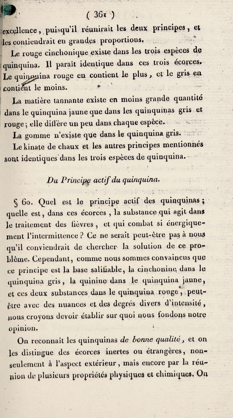 1^1’. (3Gi) excellence, puisqu’il réunirait les deux principes, et des contiendrait en grandes proportions, Le rouge cinchouique existe dans les trois especes de quinquina. 11 paraît identique dans ces trois écorces. Le quinquina rouge en contient le plus, et le gris en contient le moins. * | La matière tannante existe en moins grande quantité dans le quinquina jaune que dans les quinquinas gris et rouge} elle diffère un peu dans chaque espèce. La gomme n’existe que dans le quinquina gris. Le kinate de chaux et les autres principes mentionnés sont identiques dans les trois espèces de quinquina. f Du Principe actif du quinquina, § 6o. Quel est le principe actif des quinquinas ; quelle est, dans ces écorces , la substance qui agjt dans Je traitement des lièvres , et qui combat si énergique¬ ment l'intermittence ? Ce ne serait peut-être pa§ a nous qu’il conviendrait de chercher la solution de ce pro¬ blème. Cependant, comme nous sommes convaincus que ce principe est la base saliüable, la cinchoninc, dans le quinquina gris, la quinine dans le quinquina jaune, et ces deux substances dans le quinquina rouge peut- être avec des nuances et des degrés divers d intensité , nous croyons devoir établir sur quoi nous fondons notre opinion. On reconnaît les quinquinas de bonne qualité, et on les distingue des écorces inertes ou étrangères, non- seulement à l’aspect extérieur, mais encore par la réu- mon de plusieurs propriétés physiques et chimiques, Ou