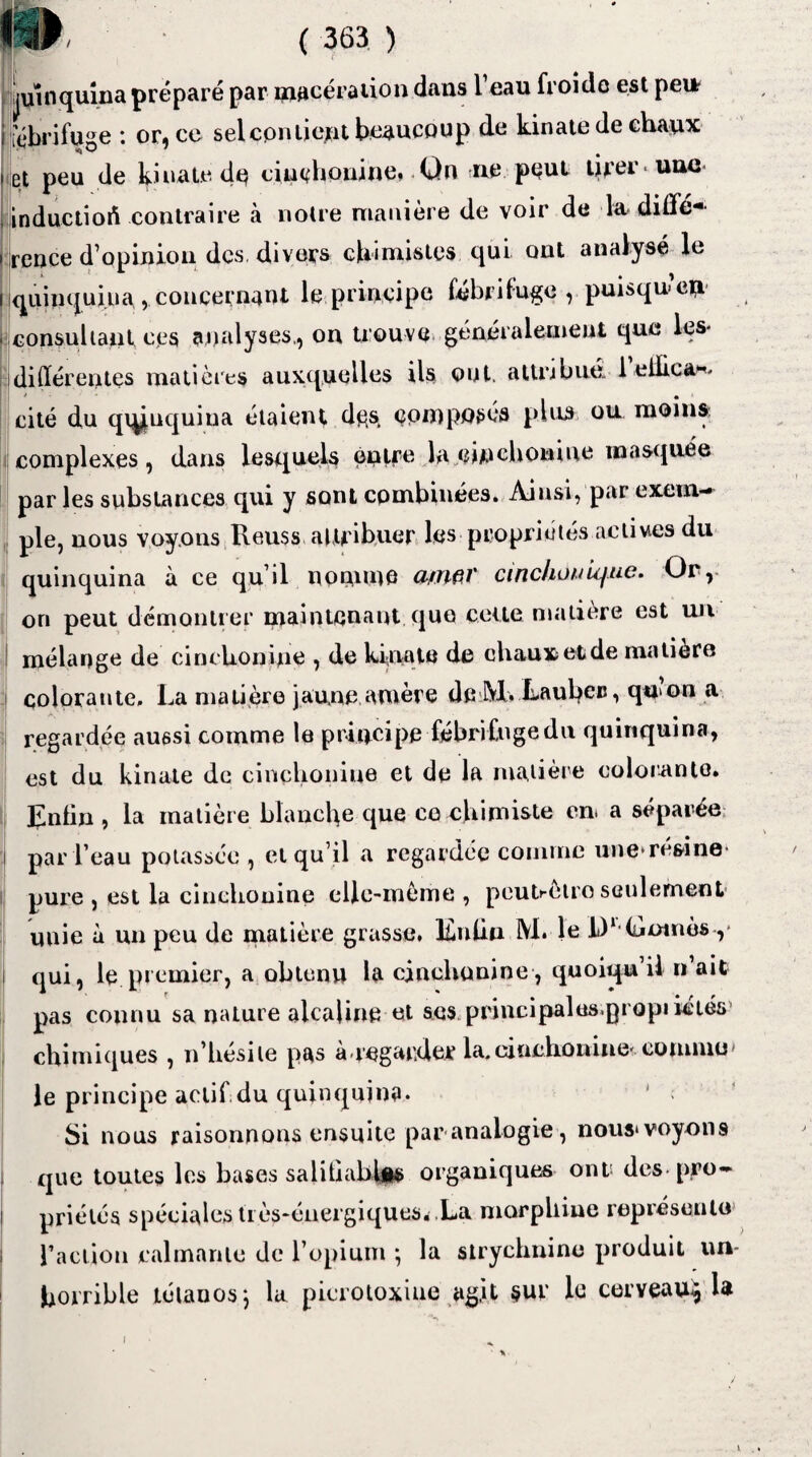 / ( 363 ) juuiquîna préparé par macération dans l’eau froide est peur i fébrifuge : or, ce sel contient beaucoup de kinate de chaux i et peu de kinate de ciuchouihe» Qn ne peut tirer une* inductiort contraire à notre manière de voir de la diffé¬ rence d’opinion des divers chimistes qui ont analysé le quinquina , concernant le principe fébrifuge, puisqu en consultant ces analyses., on trouve généralement que les* différentes matières auxquelles ils ont. attribué 1 eilica^ • • cité du qqj|uquiua étaient dçs composés plus ou moins complexes, dans lesquels entre la einchowiue masquée parles substances qui y sont combinées. Ainsi, par exem¬ ple, nous voyons Reuss attribuer les propriétés actives du quinquina à ce qu’il nomme a/nftV cinclionujue. Or, on peut démontrer maintenant que cette matière est un mélange de cinclionine , de kinate de chauxetde matière colorante. La matière jaune amère deM. Laubcr, qnon a regardée aussi comme le principe fébrifuge du quinquina, est du kinate de cinclionine et de la matière colorante. IJnün , la matière blanche que ce chimiste en. a séparée par l’eau potassée , et qu’il a regardée comme une-résine- pure , est la cinclionine elle-même , peutcèlro seulement unie à un peu de matière grasse, l£nlin M. le IV Oomès y qui, le premier, a obtenu la cinclionine, quoiqu il n ait pas connu sa nature alcaline et scs principales.propriétés chimiques , n’hésite pas à.regarder la.cinehonine* comme* le principe actifidu quinquina. ' Si nous raisonnons ensuite par analogie, nous*voyons que toutes les bases salitiabl|M> organiques ont des-pro¬ priétés spéciales très-énergiques. La morphine représente l’action calmante de l’opium ; la strychnine produit un- horrible tétanos j lu picrotoxiue agit sur le cerveau^ h