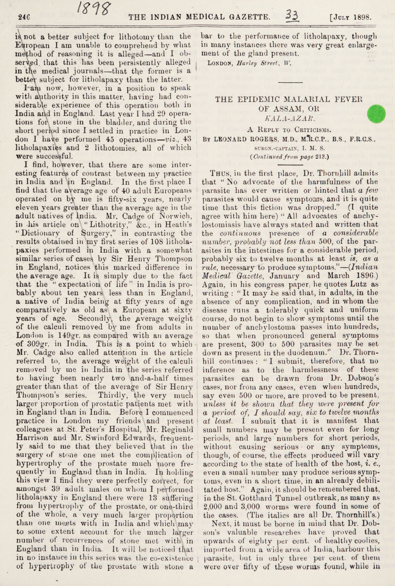 ms 33 is not abetter subject for lithotomy than the European I am unable to comprehend by what method of reasoning it is alleged—and I ob¬ served. that this has been persistently alleged in tile medical journals—that the former is a better subject for litholapaxy than the latter. l am now, however, in a position to speak with authority in this matter, having had con¬ siderable experience of this operation both in India and in England. Last year I had *29 opera¬ tions for stone in the bladder, and during the short period since I settled in practice in Lon¬ don 1 have performed 45 operations—viz., 43 litholapaxies and 2 lithotomies, all of which were successful. I find, however, that there are some inter¬ esting features of contrast between my practice in India and in England. In the first place I find that the average age of 40 adult Europeans operated on by me is fifty-six years, nearly eleven years greater than the average age in the adult natives of India. Mr. Cadore of Norwich, * © , in iris article on “ Lithotrity,” &c., in Heath’s ‘‘Dictionary of Surgery,” in contrasting the results obtained in my first series of 108 lithola¬ paxies performed in India with a somewhat similar series of cases by Sir Henry Thompson in England, notices this marked difference in the average age. It is simply due to the fact that the “ expectation of life ” in India is pro¬ bably about ten years less than in England, a native of India being at fifty years of age I comparatively as old as a European at sixty years of age. Secondly, the average weight of the calculi removed b}' me from adults in London is 149gr. as compared with an average of 309gr. in India. This is a point to which Mr. Cadge also called attention in the article referred to, the average weight of the calculi removed by me in India in the series referred to having been nearly two and-a-half times greater than that of the average of Sir Henry Thompson’s series. Thirdly, the very much larger proportion of prostatic patients met with i in England than in India. Before I commenced practice in London my friends and present j colleagues at St. Peter’s Hospital, Mr. Reginald Har rison and Mr. Swinford Edwards, frequent¬ ly said to me that they believed that in the surgery of stone one met the complication of hypertrophy of the prostate much more fre¬ quently in England than in India. In holding this view I find they were perfectly correct, for amongst 39 adult males on whom I performed litholapax}7 in England there were 13 suffering from hypertrophy of the prostate, or one-third of the whole, a very much larger proportion than one meets with in India and which may to some extent account for the much larger number ot recurrences of stone met with in England than in India. It will be noticed that in no instance in this series was the co-existence j of hypertrophy of the prostate with stone a bar to the performance of litholapaxy, though in many instances there was very great enlarge¬ ment of the gland present. London, Harley Street, TF. THE EPIDEMIC MALARIAL FEVER OF ASSAM, OR KALA-AZAIA A Reply to Criticisms. By LEONARD ROGERS, M.D., M*R.C.P., B.S., F.R.C.S., SURGN.-CAPTAIN, I. M. S. (Continued from paye 213.) Thus, in the first place, Dr. Thornhill admits that “No advocate of the harmfulness of the parasite has ever written or hinted that a few parasites would cause symptoms, and it is quite time that this fiction was dropped.” (I quite aouee with him here) “ All advocates of anehv- lostomiasis have always stated and written that the continuous presence of a considerable number, probably not less than 500, of the par¬ asites in the intestines for a considerable period, probably six to twelve months at least is, as a rule, necessary to produce symptoms,”—(Indian Medical' Gazette, January and March 1896.) Again, in his congress paper, he quotes Lutz as writing : “ It may be said that, in adults, in the absence of any complication, and in wdiom the disease runs a tolerably quick and uniform course, do not begin to show symptoms until the number of anebylostoma passes into hundreds, so that when pronounced general s3'*nptoms are present, 300 to 500 parasites may be set down as present in the duodenum.” Dr. Thorn¬ hill continues : “ I submit, therefore, that no inference as to the harmlessness of these parasites can be drawn from Dr. Dobsoy’s cases, nor from any cases, even when hundreds, say even 500 or more, are proved to be present, unless it be shoiun that they were present for a period of, I should say, six to twelve months at least, I submit that it is manifest that small numbers may be present even for long periods, and large numbers for short periods, without causing serious or any symptoms, though, of course, the effects produced will vary according to the state of health of the host, i. e., even a small number may produce serious symp¬ toms, even in a short time, in an already debili¬ tated host.” Again, it should be remembered that, in the St. Gotthard Tunnel outbreak, as many as 2,000 and 3,000 worms were found in some of the cases. (The italics are all Dr. Thomhill’s.) Next, it must be borne in mind that Dr. Dob¬ son’s valuable researches have proved that upwards of eighty per cent, of healthy coolies, imported from a wide area of India, harbour this parasite, but in only three per cent, of them were over fifty of the^e worms found, while in