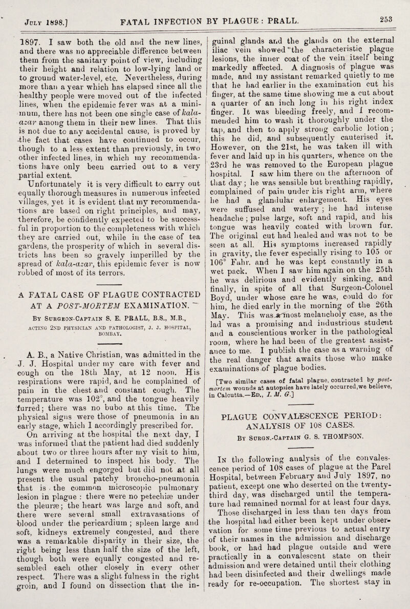 253 1897. I saw both the old and the new lines, and there was no appreciable difference between them from the sanitary point of view, including their height and relation to low-lying land or to ground water-level, etc. Nevertheless, during more than a year which has elapsed since all the healthy people were moved out of the infected lines, when the epidemic fever was at a mini¬ mum, there has not been one single case of kala- azar among them in their new lines. That this is not due tc any accidental cause, is proved by -the fact that cases have continued to occur, though to a less extent than previously, in two other infected lines, in which my recommenda¬ tions have only been carried out to a very partial extent. Unfortunately it is very difficult to carry out equall}7 thorough measures in numerous infected villages, yet it is evident that my recommenda¬ tions are based on right principles, and may, therefore, be confidentl}7 expected to be success¬ ful in proportion to the completeness with which they are carried out, while in the case of tea gardens, the prosperity of which in several dis¬ tricts has been so gravely imperilled by the spread of kala-azar, this epidemic fever is now robbed of most of its terrors. A FATAL CASE OF PLAGUE CONTRACTED AT A POST-MORTEM EXAMINATION. ~~ By Surgeon-Captain S. E. PRALL, B.S., M.B., ACTING 2ND PHYSICIAN AND PATHOLOGIST, J. J. HOSPITAL, BOMBAY. A. B., a Native Christian, was admitted in the J. J. Hospital under my care with fever and cough on the 18th May, at 12 noon. His respirations were rapid, and he complained of pain in the chest and constant cough. The temperature was 102°, and the tongue heavily furred; there was no bubo at this time. The physical signs were those of pneumonia in an early stage, which I accordingly prescribed for. On arriving at the hospital the next day, I was informed that the patient had died suddenly about two or three hours after my visit to him, and I determined to inspect his bod}7. The lungs were much engorged but did not at all present the usual patchy broncho-pneumonia that is , the common microscopic pulmonary lesion in plague : there were no petechias under the pleurae; the heart was large and soft, and there were several small extravasations of blood under the pericardium ; spleen large and soft, kidneys extremely congested, and there was a remarkable disparity in their size, the rioffit being less than half the size of the left, though both were equally congested and re¬ sembled each other closely in every other respect, There was a slight fulness in the right groin, and I found on dissection that the in¬ guinal glands and the glands on the external iliac vein showed ^“the characteristic plague lesions, the inner coat of the vein itself being markedly affected. A diagnosis of plague was made, and my assistant remarked quietly to me that he had earlier in the examination cut his finger, at the same time showing me a cut about a quarter of an inch long in his right index finger. It was bleeding freely, and I recom¬ mended him to wash it thoroughly under the tap, and then to apply strong carbolic lotion ; this he did, and subsequently cauterised it. However, on the 21st, he was taken ill with fever and laid up in his quarters, whence on the 23rd he was removed to the European plague hospital. I saw him there on the afternoon of that da\7; he was sensible but breathing rapidly, complained of pain under his right arm, where he had a glandular enlargement. His e37es were suffused and watery ; he had intense headache ; pulse large, soft and rapid, and his tongue was heavily coated with brown fur. The original cut had healed and was not to be seen at all. His symptoms increased rapidly in gravity, the fever especially rising to 105 or 106° Fahr. and he was kept constantly in a wet pack. When I saw him again on the 25th he was delirious and evidently sinking, and finally, in spite of all that Surgeon-Colonel Boyd, under whose care he was, could do tor him, he died early in the morning of the 26th May. This was^artnost melancholy case, as the lad was a promising and industrious student and a conscientious worker in the pathological room, where he had been of the greatest assist¬ ance to me. I publish the case as a warning of the real danger that awaits those who make examinations lof plague bodies. [Two similar cases of fatal plague, contracted by post¬ mortem wounds at autopsies have lately occurred,we believe, in Calcutta.—Ed., 1. M. G.'] PLAGUE CONVALESCENCE PERIOD: ANALYSIS OF 108 CASES. By Surgn.-Captain G. S. THOMPSON. In the following analjTsis of the convales¬ cence period of 108 cases of plague at the Parel Hospital, between February and July 1897, no patient, except one who deserted on the twenty- third day, was discharged until the tempera¬ ture had remained normal for at least four days. Those discharged in less than ten days from the hospital had either been kept under obser¬ vation for some time previous to actual entry of their names in the admission and discharge book, or had had plague outside and were practically in a convalescent state on their admission and were detained until their clothing had been disinfected and their dwellings made ready for re-occupation. The shortest stay in