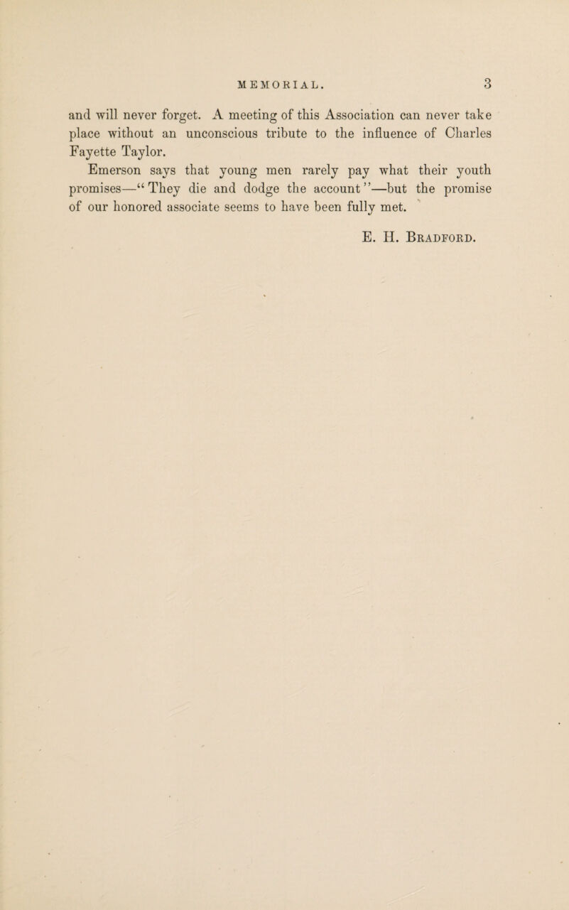 and will never forget. A meeting of this Association can never take place without an unconscious tribute to the influence of Charles Fayette Taylor. Emerson says that young men rarely pay what their youth promises—“They die and dodge the account”—but the promise of our honored associate seems to have been fully met. E. H. Bradford.