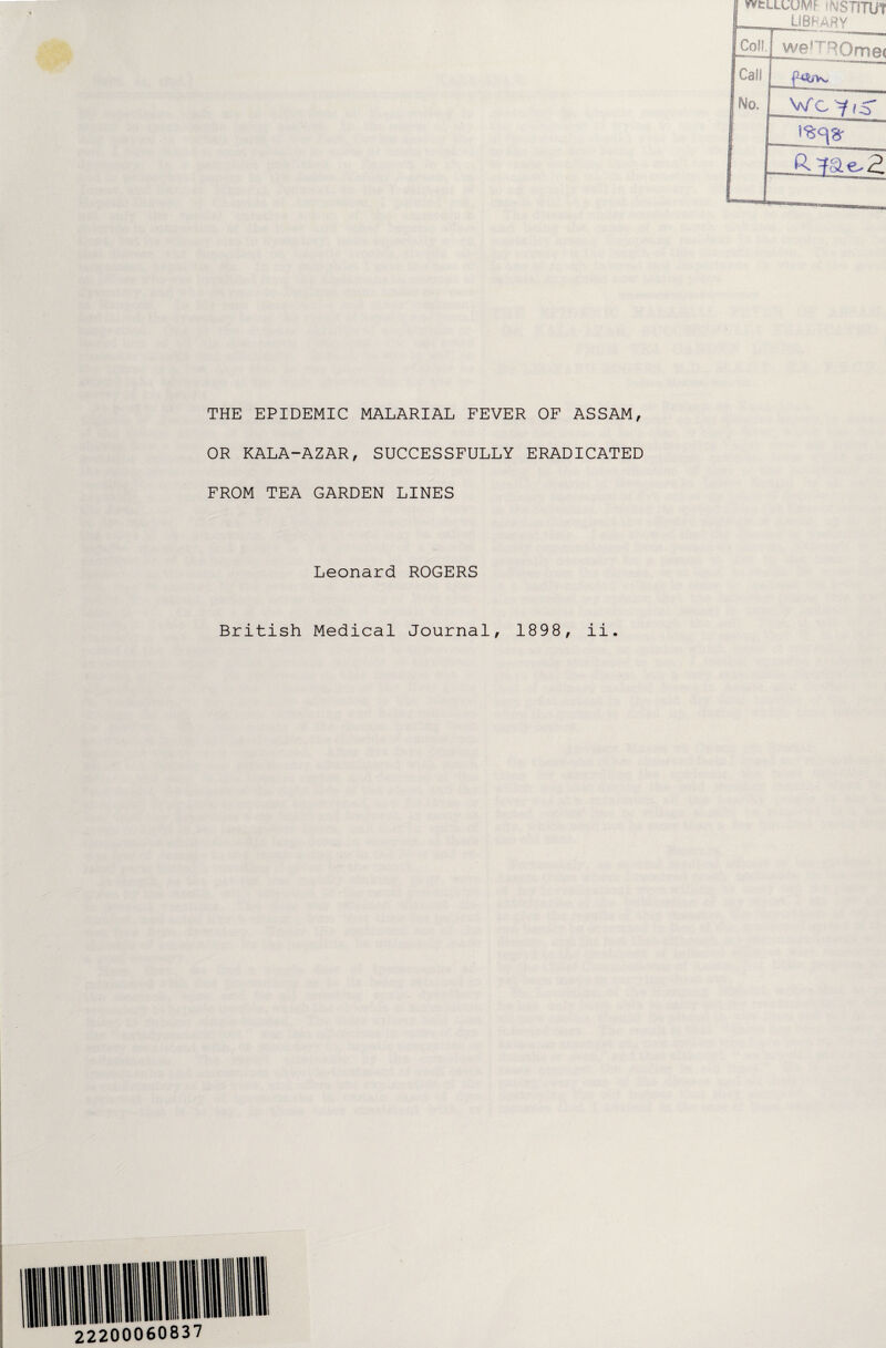 wtLLUUIW <NSTITUf LIBRARY THE EPIDEMIC MALARIAL FEVER OF ASSAM, OR KALA-AZAR, SUCCESSFULLY ERADICATED FROM TEA GARDEN LINES Leonard ROGERS British Medical Journal, 1898, ii.