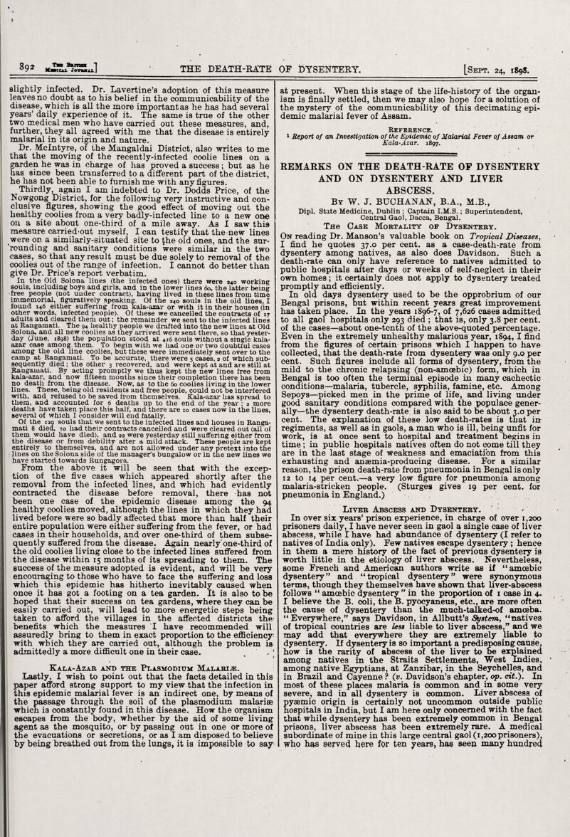 Tb Bum 1 slightly infected. Dr. Lavertine’s adoption of this measure leaves no doubt as to his belief in the communicability of the disease, which is all the more important as he has had several years’ daily experience of it. The same is true of the other two medical men who have carried out these measures, and, further, they all agreed with me that the disease is entirely malarial in its origin and nature. Dr. McIntyre, of the Mangaldai District, also writes to me that the moving of the recently-infected coolie lines on a garden he was in charge of has proved a success ; but as he has since been transferred to a different part of the district, he has not been able to furnish me with any figures. Thirdly, again I am indebted to Dr. Dodds Price, of the Nowgong District, for the following very instructive and con¬ clusive figures, showing the good effect of moving out the healthy coolies from a veiy badly-infected line to a new one on a site about one-third of a mile away. As I saw this measure carried-out myself, I can testify that the new lines were on a similarly-situated site to the old ones, and the sur- “roundtng and sanitary conditions were similar in the two cases, so that any result must be due solely to removal of the coolie3 out of the range of infection. I cannot do better than gite. Dr. Price’s report verbatim. In the Old Solona lines (the infected ones) there were 240 working souls, including boys and girls, and in the lower lines 60, the latter being •free people (not under contract), having lived in these lines from time immemorial, figuratively speaking. Of the 240 souls in the old lines, I found 146 either suffering from kala-azar or with it in their houses (in other words, infected people). Of these we cancelled the contracts of 17 adults and cleared them out; the remainder we sent to the infected lines at Rangamati. The 94 healthy people we drafted into the new lines at Old Solona, and all new coolies as they arrived were sent there, so that yester¬ day (June, 1898) the population stood at 416 souls without a single kala- azar case among, them. To begin with we had one or two doubtful cases among the old line coolies, but these were immediately sent over to the camp at Rangamati. To be accurate, there were 5 cases, 2 of which sub¬ sequently died ; the other 3 recovered, and were kept at and are still at Rangamati. By acting promptly we thus kept the new lines free from kala-azar, and now fifteen months since their completion there has been no death from the disease. Now, as to the 60 coolies living in the lower lines. These, being old residents and free people, could not be interfered with, and refused to be saved from themselves. Kala-azar has spread to them, and accounted for 6 deaths up to the end of the year ; 2 more deaths have taken place this half, and there are 10 cases now in the lines, several of which I consider will end fatally. Of the 12Q souls that we sent to the infected lines and houses in Ranga¬ mati 8 died, 10 had their contracts cancelled and were cleared out (all of them would have died), and 22 were yesterday still suffering either from the disease or from debility after a mild attack. These people are kept entirely to themselves, and are not allowed under any pretext into the : lines on the Solona side of the manager's bungalow or in the new lines we have started towards Rungagora. From the above it will be seen that with the excep¬ tion of the five cases which appeared shortly after the removal from the infected lines, and which had evidently contracted the disease before removal, there has not been one case of the epidemic disease among the 94 healthy coolies moved, although the lines in which they had lived before were so badly affected that more than half their entire population were either suffering from the fever, or had cases in their households, and over one-third of them subse¬ quently suffered from the disease. Again nearly’one-third of the old coolies living close to the infected lines suffered from the disease within 15 months of its spreading to them. The success of the measure adopted is evident, and will be very encouraging to those who have to face the suffering and loss which this epidemic has hitherto inevitably caused when once it has got a footing on a tea garden. It is also to be hoped that their success on tea gardens, where they can be easily carried out, will lead to more energetic steps being taken to afford the villages in the affected districts the benefits which the measures I have recommended will assuredly bring to them in exact proportion to the efficiency with which they are carried out, although the problem is admittedly a more difficult one in their case. . _ j Kala-Azar and the Plasmodium Malari.e. Lastly, I wish to point out that the facts detailed in this paper afford strong support to my view that the infection in this epidemic malarial fever is an indirect one, by means of the passage through the soil of the plasmodium malariae which i3 constantly found in this disease. How the organism escapes from the body, whether by the aid of some living- agent as the mosquito, or by passing out in one or more of the evacuations or secretions, or as I am disposed to believe by being breathed out from the lungs, it is impossible to say at present. When this stage of the life-history of the organ¬ ism is finally settled, then we may also hope for a solution of the mystery of the communicability of this decimating epi¬ demic malarial fever of Assam. Reference. 1 Report of an Investigation of the Epidemic of Malarial Fever of Assam or Kala-Azar. 1897. REMARKS ON THE DEATH-RATE OF DYSENTERY AND ON DYSENTERY AND LIVER ABSCESS. By W. J. BUCHANAN, B.A., M.B., Dipl. State Medicine, Dublin ; Captain I.M.S.; Superintendent, Central Gaol, Dacca, Bengal. Tne Case Mortality of Dysentery. On reading Dr. Manson’s valuable book on Tropical Diseases, I find he quotes 37.0 per cent, as a case-death-rate from dysentery among natives, as also does Davidson. Such a death-rate can only have reference to natives admitted to public hospitals after days or weeks of self-neglect in their own homes; it certainly does not apply to dysentery treated promptly and efficiently. In old days dysentery used to be the opprobrium of our Bengal prisons, but within recent years great improvement has taken place. In the years 1806-7, of 7,626 cases admitted to all gaol hospitals only 293 diea ; that is, only 3.8 per cent, of the cases—about one-tenth of the above-quoted percentage. Even in the extremely unhealthy malarious year, 1894,1 find from the figures of certain prisons which I happen to have collected, that the death-rate from dysentery was only 9.0 per cent. Such figures include all forms of dysentery, from the mild to the chronic relapsing (non-amoebic) form, which in Bengal is too often the terminal episode in many cachectic conditions—malaria, tubercle, syphilis, famine, etc. Among Sepoys—picked men in the prime of life, and living under good sanitary conditions compared with the populace gener¬ ally—the dysentery death-rate is also said to be about 3.0 per cent. The explanation of these low death-rates is that in regiments, as well as in gaols, a man who is ill, being unfit for work, is at once sent to hospital and treatment begins in time ; in public hospitals natives often do not come till they are in the last stage of weakness and emaciation from this exhausting and anaemia-producing disease. For a similar reason, the prison death-rate from pneumonia in Bengal is only 12 to 14 per cent.—a very low figure for pneumonia among malaria-stricken people. (Sturges gives 19 per cent, for pneumonia in England.) Liver Abscess and Dysentery. > In over six years’ prison experience, in charge of over 1,200 prisoners daily, I have never seen in gaol a single case of liver abscess, while I have had abundance of dysentery (I refer to natives of India only). Few natives escape dysentery; hence in them a mere history of the fact of previous dysentery is worth little in the etiology of liver abscess. Nevertheless, some French and American authors write as if “amoebic dysentery” and “tropical dysentery” were synonymous terms, though they themselves have shown that liver-abscess follows “ amoebic dysentery ” in the proportion of 1 case in 4. I believe the B. coli, the B. pyocyaneus, etc., are more often the cause of dysentery than the much-talked-of amoeba. “Everywhere,” says Davidson, in Allbutt’s System, “natives of tropical countries are less liable to liver abscess,” and we may add that everywhere they are extremely liable to dysentery. If dysentery is so important a predisposing cause, how is the rarity of abscess of the liver to be explained among natives in the Straits Settlements, West Indies, among native Egyptians, at Zanzibar, in the Seychelles, and in Brazil and Cayenne ? (v. Davidson’s chapter, op. cit.). In most of these places malaria is common and in some very severe, and in all dysentery is common. Liver abscess of pyaemic origin is certainly not uncommon outside public hospitals in India, but I am here only concerned with the fact that while dysentery has been extremely common in Bengal prisons, liver abscess has been extremely rare. A medical subordinate of mine in this large central gaol (1,200 prisoners), who has served here for ten years, has seen many hundred