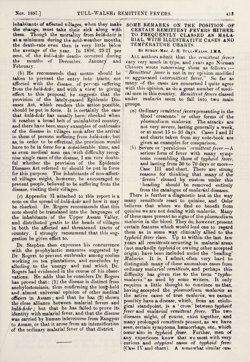 inhabitants of affected villages, when they make the change, must take their sick along with them. Though the mortality from kald-azdr is at a minimum during the cold-weather months, the death-rate even then is very little below the average of the year. In 1896, 23 21 per cent, of the kah't-azcir deaths occurred during the months of December, January and Februarv. (b) He recommends that means should be taken to prevent the entry into tracts, not affected with the disease, of persons suffering from the kala-dzar, and with a view to giving I effect to this proposal, he suggests that the provision of the lately-passed Epidemic Dis¬ eases Act, which renders this action possible, j should be put in force. It is certainly the case ! that kald-azdr has usually been checked when it reaches a broad belt of uninhabited country, i and there have been many examples of outbreaks j of the disease in villages soon after the arrival in them of persons suffering from kala-dzar, but as, in order to be effectual, the provision would have to be in force for a considerable time, and j as even medical men can with difficulty recog- j nise single cases of the disease, I am very doubt¬ ful whether the provision of the Epidemic Diseases Act referred to should be put in force for this purpose. The inhabitants of non-affect- ed villages might, however, be encouraged to prevent people, believed to be suffering from the disease, visiting their villages. (c) Appendix II attached to this report is a note on the spread of kala-dzar and how it may be checked. Dr. Rogers recommends that tins note should be translated into the languages of the inhabitants of the Upper Assam Valley, and distributed gratis to the heads of villages in both the affected and threatened tracts of country. I strongly recommend that this sug¬ gestion be given effect to. Dr. Stephen then expresses his concurrence with the prophylactic measures suggested by Dr. Rogers t-o prevent outbreaks among coolies working on tea plantations, and concludes by alluding to the ‘energy and zeal which Dr. Rogers had evidenced in the course of his obser¬ vations. He adds that he considers Dr. Rogers has proved that: (1) the disease is distinct from anchylostomiasis, thus confirming the long-held and almost universal opinion of other medical officers in Assam ; and that he has (2) shown the close alliance between malarial fevers and kald-azdr; but that he has failed to prove its identity with malarial fever, and that the disease was carried by human intercourse from Rangpur to Assam, or that it arose from an intensification of the ordinary malarial fever of that district. SOME REMARKS ON THE POSITION OF CERTAIN REMITTENT FEVERS HITHER¬ TO FREQUENTLY CLASSED AS MALA¬ RIAL, WITH ILLUSTRATIVE CASES AND TEMPERATURE CHARTS. By Surgn.-Maj. J. H. Tcjll-Walsh. I. MS. All authors admit that the remittent fevers vary very much in type, and years ago Norman Che vers wrote concerning them as follows :— ‘ Remittent fever is not in my opinion modified oi- aggravated intermittent fever.” So far as many of the cases are concerned I quite agree with this opinion, as do a great number of medi¬ cal men in this country. Remittent fevers classed under malaria seem to fall into two main groups. (a) Ordinary remittent fevers presenting in the blood ‘ crescents ’ or other forms of the plasmodium malariee. The attacks are not ver}7 severe, lasting generally a week, or at most 15 to 35 da vs. Cases I and II %/ aud charts taken from my note-book are given as examples for comparison. (b) Severe or < pernicious ’ remittent fever.—A serious form of fever with many symp¬ toms resembling those of typhoid fever, and lasting from 30 to 70 days or more— Case III and chart. There are strong reasons for thinking that many of the £ fevers ’ classed by custom under this ‘ heading ’ should be removed entirely . from the catalogue of malarial diseases. There is further a diagnostic test in the way many remittents react to quinine, and Osier believes that where we find no benefit from quinine we are not dealing with malaria. Many of these cases present no signs of the plasmodium malaria in the blood. They do, however, present certain features which would lead one to regard them as in some way clinically allied to the typhoid fever class. Up to within the last few years all remittents occurring in malarial areas (not markedly typhoid or owning other accepted origin) have been included under the * heading' Malaria. It is, I admit, often very hard to distinguish many of these anomalous cases from ordinary malarial remittents, and perhaps this difficulty lias given rise to the term a typho- malaria” as used by some writers. It only requires a little thought to convince us that, having accepted the plasmodAum malariw as the active cause of true malaria, we cannot possibly have a disease, which, from an etiolo¬ gical standpoint, is a ‘cross' between typhoid fever and malarial remittent fever. The two diseases might, of course, exist together, and many prolonged remittents present, as we have | seen, certain symptoms, haemorrhage, etc., which ! occur also in typhoid fever. Further, men of 1 any experience know that we meet with very j curious and atypical cases of typhoid fever