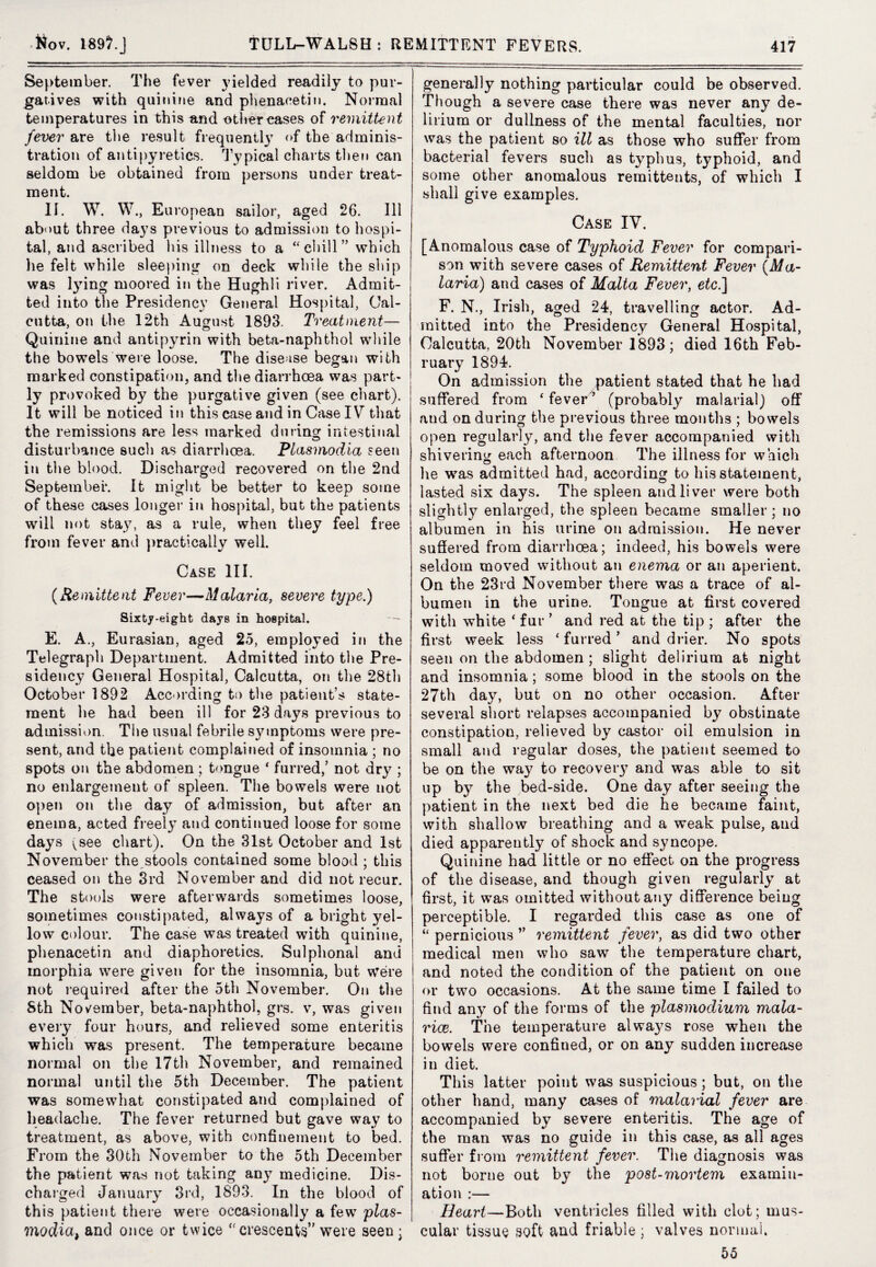 September. The fever yielded readily to pur¬ gatives with quinine and phenacetin. Normal temperatures in this and other cases of remittent fever are the result frequently of the adminis¬ tration of antipyretics. Typical charts then can seldom be obtained from persons under treat¬ ment. about three days previous to admission to hospi¬ tal, and ascribed his illness to a “chill” which he felt while sleeping on deck while the ship was lying moored in the Hughli river. Admit¬ ted into the Presidency General Hospital, Cal¬ cutta, on the 12th August 1893. Treatment— Quinine and antipyrin with beta-naphthol while the bowels were loose. The disease began with marked constipation, and the diarrhoea was part¬ ly provoked by the purgative given (see chart). It will be noticed in this case and in Case IV that the remissions are less marked during intestinal disturbance such as diarrhoea. Plasmodia seen in the blood. Discharged recovered on the 2nd September. It might be better to keep some of these cases longer in hospital, but the patients will not stay, as a rule, when they feel free from fever and practically well. Case III. (Remittent Fever—Malaria, severe type.) Sixty-eight days in hospital. E. A., Eurasian, aged 25, employed in the Telegraph Department. Admitted into the Pre¬ sidency General Hospital, Calcutta, on the 28th October 1892 According to the patient’s state¬ ment he had been ill for 23 days previous to admission. The usual febrile symptoms were pre¬ sent, and the patient complained of insomnia ; no spots on the abdomen ; tongue ‘ furred/ not dry ; no enlargement of spleen. The bowels were not open on the day of admission, but after an enema, acted freely and continued loose for some days ^see chart). On the 31st October and 1st November the stools contained some blood ; this ceased on the 3rd November and did not recur. The stools were afterwards sometimes loose, sometimes constipated, always of a bright yel¬ low colour. The case was treated w7ith quinine, phenacetin and diaphoretics. Sulphonal and morphia were given for the insomnia, but were not required after the 5th November. On the Sth November, beta-naphthol, grs. v, was given every four hours, and relieved some enteritis which was present. The temperature became normal on the 17th November, and remained normal until the 5th December. The patient was somewhat constipated and complained of headache. The fever returned but gave way to treatment, as above, with confinement to bed. From the 30th November to the 5th December the patient was not taking any medicine. Dis¬ charged January 3rd, 1893. In the blood of this patient there were occasionally a few plas- madia, and once or twice “crescents” were seen ; generally nothing particular could be observed. Though a severe case there was never any de¬ lirium or dullness of the mental faculties, nor was the patient so ill as those who suffer from bacterial fevers such as typhus, typhoid, and some other anomalous remittents, of which I shall give examples. Case IV. [Anomalous case of Typhoid Fever for compari¬ son with severe cases of Remittent Fever (Ma¬ laria]) and cases of Malta Fever, etc.] mitted into the Presidency General Hospital, Calcutta, 20th November 1893; died 16th Feb¬ ruary 1894. On admission the patient stated that he had suffered from ‘ fever ’ (probably malarial) off aud on during the previous three months ; bowels open regularly, and the fever accompanied with shivering each afternoon The illness for which he was admitted had, according to his statement, lasted six days. The spleen and liver were both slightly enlarged, the spleen became smaller; no albumen in his urine on admission. He never suffered from diarrhoea; indeed, his bowels were seldom moved without an enema or an aperient. On the 23rd November there was a trace of al¬ bumen in the urine. Tongue at first covered with white ‘ fur ’ and red at the tip ; after the first week less ‘furred’ and drier. No spots seen on the abdomen; slight delirium at night and insomnia; some blood in the stools on the 27th day, but on no other occasion. After several short relapses accompanied by obstinate constipation, relieved by castor oil emulsion in small and regular doses, the patient seemed to be on the way to recovery and was able to sit up by the bed-side. One day after seeing the patient in the next bed die he became faint, with shallow breathing and a weak pulse, aud died apparently of shock and syncope. Quinine had little or no effect on the progress of the disease, and though given regularly at first, it was omitted without any difference being perceptible. I regarded this case as one of “ pernicious ” remittent fever, as did two other medical men who saw the temperature chart, and noted the condition of the patient on one or two occasions. At the same time I failed to find any of the forms of the plasmodium mala- rice. The temperature always rose when the bowels were confined, or on any sudden increase in diet. This latter point was suspicious; but, on the other hand, many cases of malarial fever are accompanied by severe enteritis. The age of the man was no guide in this case, as all ages suffer from remittent fever. The diagnosis was not borne out by the post-mortem examin¬ ation :— Heart—Both ventricles filled with clot; mus¬ cular tissue soft and friable; valves normal. 55