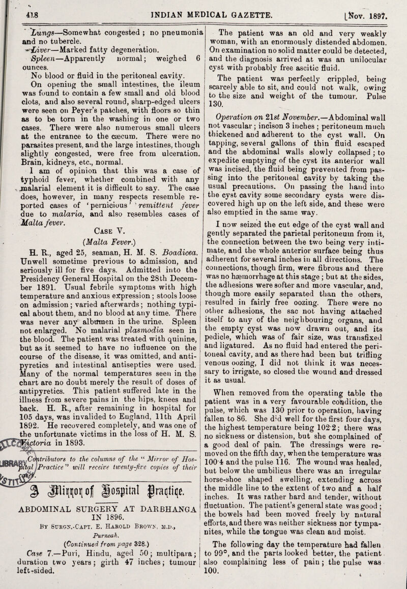 Lungs—Somewhat congested ; no pneumonia and no tubercle. ■^Liver—Marked fatty degeneration. Spleen—Apparently normal; weighed 6 ounces. No blood or fluid in the peritoneal cavity. On opening the small intestines, the ileum was found to contain a few small and old blood clots, and also several round, sharp-edged ulcers were seen on Peyer’s patches, with floors so thin as to be torn in the washing in one or two cases. There were also numerous small ulcers at the entrance to the caecum. There were no parasites present, and the large intestines, though slightly congested, were free from ulceration. Brain, kidneys, etc., normal. 1 am of opinion that this was a case of typhoid fever, whether combined with any r. jnalarial element it is difficult to say. The case does, however, in many respects resemble re¬ ported cases of ‘ pernicious ’ ' remittent fever due to malaria, and also resembles cases of Malta fever. Case V. {Malta Fever.) H. R., aged 25, seaman, H. M. S. Boadicea. Unwell sometime previous to admission, and seriously ill for five days. Admitted into the Presidency General Hospital on the 28th Decem¬ ber 1891. Usual febrile symptoms with high temperature and anxious expression ; stools loose on admission; varied afterwards; nothing typi¬ cal about them, and no blood at any time. There was never any albtrmen in the urine. Spleen not enlarged. No malarial plasmodia seen in the blood. The patient was treated with quinine, but as it seemed to have no influence on the course of the disease, it was omitted, and anti¬ pyretics and intestinal antiseptics were used. Many of the normal temperatures seen in the chart are no doubt merely the result of doses of antipyretics. This patient suffered late in the illness from severe pains in the hips, knees and back. H. R., after remaining in hospital for 105 days, was invalided to England, 11th April 1892. He recovered completely, and was one of the unfortunate victims in the loss of H. M. S. in 1893. Contributors to the columns of the “ Mirror of Hos- ital ijPractice ” will receive twenty-five copies of their % JHipiiof Hospital ^raqfiqe. ABDOMINAL SURGERY AT DARBHANGA IN 1896. By Surgx.-Capt. E. Harold Brows, m.d.. Purneah. {Continued from page 328.) Case 7.—Puri, Hindu, aged 50; multipara; duration two years; girth 47 inches; tumour left-sided. The patient was an old and very weakly woman, with an enormously distended abdomen. On examination no solid matter could be detected, and the diagnosis arrived at was an unilocular cyst with probably free ascitic fluid. The patient was perfectly crippled, being scarcely able to sit, and could not walk, owing to the size and weight of the tumour. Pulse 130. Operation on 21 st Wovem&er.—Abdominal wall not vascular; incison 3 inches ; peritoneum much thickened and adherent to the cyst wall. On tapping, several gallons of thin fluid escaped and the abdominal walls slowly collapsed ; to expedite emptying of the cyst its anterior wall was incised, the fluid being prevented from pas¬ sing into the peritoneal cavity by taking the usual precautions. On passing the hand into the cyst cavity some secondary cysts were dis¬ covered high up on the left side, and these were also emptied in the same way. I now seized the cut edge of the cyst wall and gently separated the parietal peritoneum from it, the connection between the two being very inti¬ mate, and the whole anterior surface being thus adherent for several inches in all directions. The connections, though firm, were fibrous and there was no haemorrhage at this stage ; but at the sides, the adhesions were softer and more vascular, and, though more easily separated than the others, resulted in fairly free oozing. There were no other adhesions, the sac not having attached itself to any of the neighbouring organs, and the empty cyst was now drawn out, and its pedicle, which was of fair size, was transfixed and ligatured. As no fluid had entered the peri¬ toneal cavity, and as there had been but trifling venous oozing, I did not think it was neces¬ sary to irrigate, so closed the wound and dressed it as usual. When removed from the operating table the patient was in a very favourable condition, the pulse, which was 130 prior to operation, having fallen to 86. She d’d well for the first four days, the highest temperature being 102 2; there was no sickness or distension, but she complained of a good deal of pain. The dressings were re¬ moved on the fifth day, when the temperature was 100 4 and the pulse 116. The wound was healed, but below the umbilicus there was an irregular horse-shoe shaped swelling, extending across the middle line to the extent of two and a half inches. It was rather hard and tender, without fluctuation. The patient’s general state was good ; the bowels had been moved freely by natural efforts, and there was neither sickness nor tympa¬ nites, while the tongue was clean and moist. The following day the temperature had fallen to 99°, and the parts looked better, the patient also complaining less of pain; the pulse was 100.