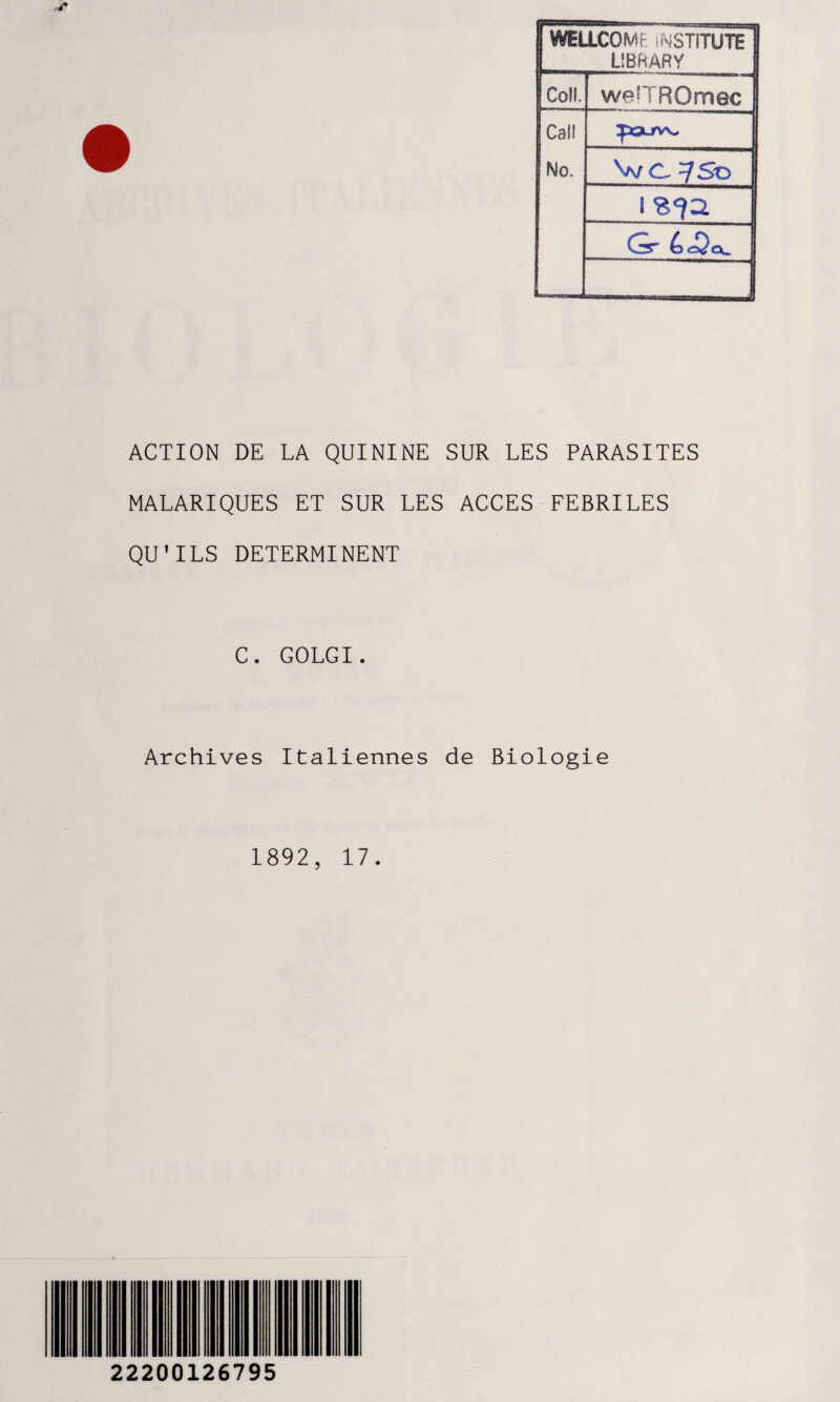 1 WELLCOME iNSTiTUTE LIBftÂRY 1 Coll, weîTROmec Cal! Tourv\, No. V/ c. 7So 1 ! Gr ! 1 ACTION DE LA QUININE SUR LES PARASITES MALARIQUES ET SUR LES ACCES FEBRILES QU’ILS DETERMINENT C. GOLGI. Archives Italiennes de Biologie 1892, 17. 22200126795