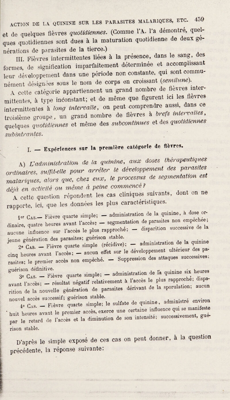 et de quelques fièvres quotidiennes. (Comme l’A. l’a démontré, quel¬ ques quotidiennes sont dues à la maturation quotidienne de deux ge- nérations de parasites de la tierce.) III. Fièvres intermittentes liées à la présence, dans le sang, es formes' de signification imparfaitement déterminée et accomplissant leur développement dans une période non constante, qui sont commu¬ nément désignées sous le nom de corps en croissant {semilunep A cette catégorie appartiennent un grand nombre de fièvres inter¬ mittentes, à type inconstant; et de même que figurent ici les fievres intermittentes à long intervalle, on peut-comprendre aussi, dans ce troisième groupe , un grand nombre de fièvres à brefs intervalles quelques quotidiennes et même des subcontinues et des quotidiennes subîntrantes. I _ Expériences sur la première catégorie de fièvres. 4) Vadministration de la quinine, aux doses thérapeutiques ordinaires, suffit-elle pour arrêter le développement des parasites malariques, alors que, chez eux, le processus de segmentation est déjà en activité ou même à peine commencé? A cette question répondent les cas cliniques suivants, dont on ne rapporte, ici, que les données les plus caractéristiques. 1er Cas - Fièvre quarte simple; - administration de la quinine, à dose or- dinaire, quatre heures avant l’accès; - segmentation de parasites non empec: ee, aucune influence sur l’accès le plus rapproché; - disparition successive de la ieune vénération des parasites; guérison stable. . J /La - Fièvre quarte simple (récidive); - administration de la quinine cinq heures avant l’accès; - aucun effet sur le développement ultérieur des pa¬ rasites; le premier accès non empêché. - Suppression des attaques successives, guénJn/efimtivLe quarte simple; - administration de fa quinine sia heures avant l’accès; - résultat négatif relativement à l’accès le plus rapproche, d.spa a\ani a.ce , , ® , narasites dérivant de la sporulation; aucun rition de la nouvelle génération de parasites aenvdu v nnnvel accès successif; guérison stable. . . 4e Cas - Fièvre quarte simple; le sulfate de quinine, administre environ ’ huit heures avant le premier accès, exerce une certaine influence qui se manifeste par Ï retard de l’accès et la diminution de son intensité; successivement, gue- rison stable. D’après le simple exposé de ces cas on peut donner, à la question précédente, la réponse suivante: