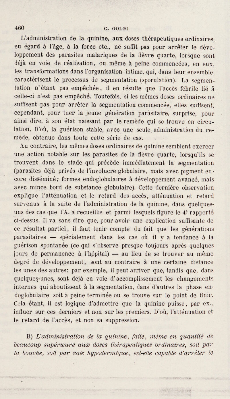 L’administration de la quinine, aux doses thérapeutiques ordinaires, eu égard à 1 âge, à la force etc., ne suffit pas pour arrêter le déve¬ loppement des parasites malariques de la fièvre quarte, lorsque sont déjà en voie de réalisation, ou même à peine commencées, en eux, les transformations dans l'organisation intime, qui, dans leur ensemble, caractérisent le processus de segmentation (sporulation). La segmen¬ tation n’étant pas empêchée, il en résulte que l’accès fébrile lié à celle-ci n’est pas empêché. Toutefois, si les mêmes doses ordinaires ne suffisent pas pour arrêter la segmentation commencée,, elles suffisent, cependant, pour tuer la jeune génération parasitaire, surprise, pour ainsi dire, à son état naissant par le remède qui se trouve en circu¬ lation. D’où, la guérison stable, avec une seule administration du re¬ mède, obtenue dans toute cette série de cas. Au contraire, les mêmes doses ordinaires de quinine semblent exercer une action notable sur les parasites de la fièvre quarte, lorsqu’ils se trouvent dans le stade qui précède immédiatement la segmentation (parasites déjà privés de l’involucre globulaire, mais avec pigment en¬ core disséminé: formes endoglobulaires à développement avancé, mais avec mince bord de substance globulaire). Cette dernière observation explique l’atténuation et le retard des accès, atténuation et retard survenus à la suite de l'administration de la quinine, dans quelques- uns des cas que l’A. a recueillis et parmi lesquels figure le 4e rapporté ci-dessus. Il va sans dire que, pour avoir une explication suffisante de ce résultat partiel, il faut tenir compte du fait que les générations parasitaires — spécialement dans les cas où il y a tendance à la guérison spontanée (ce qui s’observe presque toujours après quelques jours de permanence à l’hôpital) — au lieu de se trouver au même degré de développement, sont au contraire à une certaine distance les unes des autres: par exemple, il peut arriver que, tandis que, dans quelques-unes, sont déjà en voie d’accomplissement les changements internes qui aboutissent à la segmentation, dans d’autres la phase en- doglobulaire soit à peine terminée ou se trouve sur le point de finir. Cela étant, il est logique d’admettre que la quinine puisse, par ex., influer sur ces derniers et non sur les premiers. D’où, l’atténuation et le retard de l’accès, et non sa suppression. B) Vadministration de la quinine, faite, meme en quantité de beaucoup supérieure aux doses thérapeutiques ordinaires, soit par la bouche, soit par voie hypodermique, est-elle capable d’arrêter le