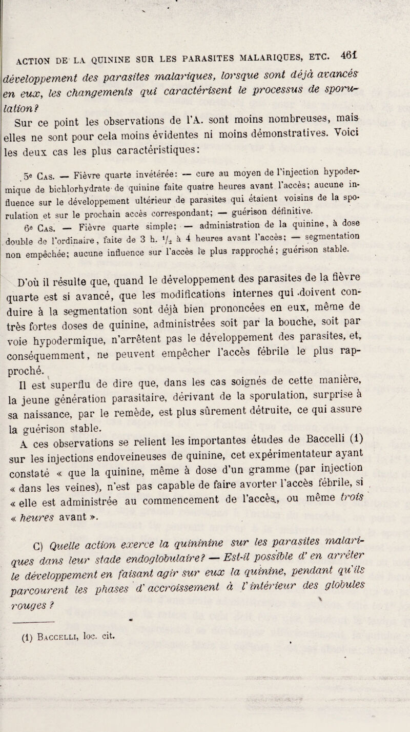 développement des parasites malariques, lorsque sont déjà avancés en eux, les changements qui caractérisent le processus de sporu¬ lation? Sur ce point les observations de l’A. sont moins nombreuses, mais elles ne sont pour cela moins évidentes ni moins démonstratives. Voici les deux cas les plus caractéristiques: 5e Cas. _ Fièvre quarte invétérée: — cure au moyen de 1 injection hypoder¬ mique de bichlorhydrâte de quinine faite quatre heures avant l'accès; aucune in¬ fluence sur le développement ultérieur de parasites qui étaient voisins de la spo¬ rulation et sur le prochain accès correspondant; — guérison définitive. 6e Cas. — Fièvre quarte simple; — administration de la quinine, à dose double de l'ordinaire, faite de 3 h. */* à 4 heures avant l’accès; - segmentation non empêchée; aucune influence sur l’accès le plus rapproché; guérison stable. D’où il résulte que, quand le développement des parasites de la fièvre quarte est si avancé, que les modifications internes qui «doivent con¬ duire à la segmentation sont déjà bien prononcées en eux, même de très fortes doses de quinine, administrées soit par la bouche, soit par voie hypodermique, n’arrêtent pas le développement des parasites, et, conséquemment, ne peuvent empêcher l’accès fébrile le plus rap¬ proché. Il est superflu de dire que, dans les cas soignés de cette maniéré, la jeune génération parasitaire, dérivant de la sporulation, surprise à sa naissance, par le remède, est plus sûrement détruite, ce qui assure la guérison stable. 4 ces observations se relient les importantes études de Baccelli (1) sur les injections endoveineuses de quinine, cet expérimentateur ayant constaté « que la quinine, même à dose d’un gramme (par injection « dans les veines), n’est pas capable de faire avorter l’accès fébrile, si « elle est administrée au commencement de l’accès., ou même trots « heures avant ». G) Quelle action exerce la quininine sur les parasites malari¬ ques dams leur stade endoglobulaire? — Est-il possible d'en arrêter le développement en faisant agir sur eux la quinine, pendant qu ils parcourent les phases d'accroissement à V intérieur des glooules rouges ? (1) Baccelli, loc. cit.