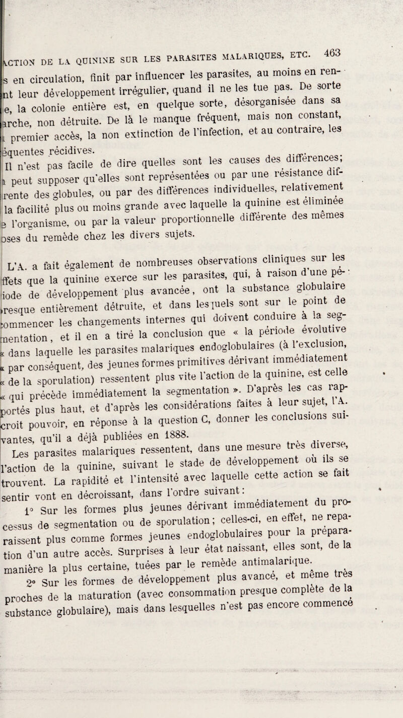 [ en circulation, finit par influencer les parasites, au moins en reti¬ nt leur développement irrégulier, quand il ne les tue pas. De sorte e, la colonie entière est, en quelque sorte, désorganisée dans sa arche non détruite. De là le manque fréquent, mais non constant, i premier accès, la non extinction de l'infection, et au contraire, es èquentes récidives. Il n’est pas facile de dire quelles sont les causes des_ différences ! peut supposer qu'elles sont représentées ou par une résistance dif- rente des'globules, ou par des différences individuelles, relativement la facilité plus ou moins grande avec laquelle la quinine est ehm.nee 3 l'organisme, ou par la valeur proportionnelle differente des memes Dses du remède chez les divers sujets. L’A., a fait également de nombreuses observations cliniques sur les ffets que la quinine exerce sur les parasites, qui, à raison d une pe- ■ iode de développement plus avancée, ont la substance globulaire resque entièrement détruite, et dans les quels sont sur le point ommencer les changements internes qui doivent conduire a a seg- nentation, et il en a tiré la conclusion que « la période evolut t dans laquelle les parasites malariques endoglobula.res (a fusion, ; par conséquent, des jeunes formes primitives dérivant immédiatement « de la sporulation) ressentent plus vite l'action de la quinine, est c^ < qui précède immédiatement la segmentation ». D’apres les cas lap- Dortés plus haut, et d'après les considérations faites a leur sujet, . ; moit pouvoir, en réponse à la question C, donner les conclusions su.- vantes, qu'il a déjà publiées en 1888. , Les parasites malariques ressentent, dans une mesure très diverse l’action de la quinine, suivant le stade de développement ou ils se trouvent. La rapidité et l’intensité avec laquelle cette action se fa sentir vont en décroissant, dans l'ordre suivant : 1* Sur les formes plus jeunes dérivant immédiatement du pro¬ cessus de segmentation ou de sporulation; celles-ci, en effet, ne^repa¬ raissent plus comme formes jeunes endoglobulaires pour la prepar - Uon d un autre accès. Surprises à leur état naissant, elles sont, de la manière la plus certaine, tuées par le remède antimalar.que_ 2° Sur les formes de développement plus a\an , proches de la maturation (avec consommation presque complété de la substance globulaire), mais dans lesquelles n’est pas encore commence