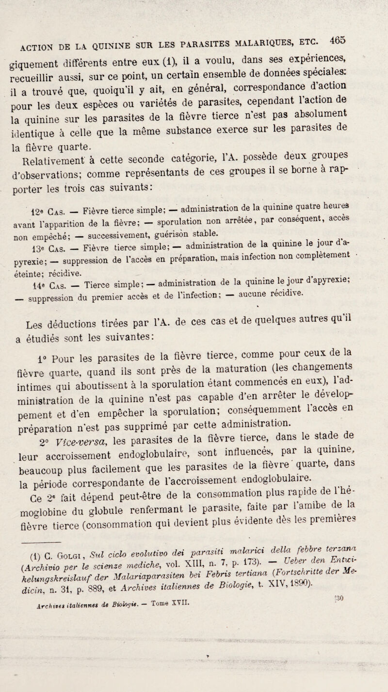 giquement différents entre eux (i), il a voulu, dans ses expériences, recueillir aussi, sur ce point, un certain ensemble de données spéciales: il a trouvé que, quoiqu'il y ait, en général, correspondance d’action pour les deux espèces ou variétés de parasites, cependant 1 action de la quinine sur les parasites de la fièvre tierce n'est pas absolument identique à celle que la même substance exerce sur les parasites de la fièvre quarte. Relativement à cette seconde catégorie, l’A. possède deux groupes d’observations; comme représentants de ces groupes il se borne à rap- porter les trois cas suivants: 12® Cas. — Fièvre tierce simple; — administration de la quinine quatre heures avant l’apparition de la fièvre; - sporulation non arrêtée, par conséquent, accès non empêché; — successivement, guérison stable. . 13e Cas. — Fièvre tierce simple; — administration de la quinine le jour a- pyrexie; — suppression de l’accès en préparation, mais infection non complètement éteinte; récidive. 14® Cas. — Tierce simple; — administration de la quinine le jour d apyrexie; — suppression du premier accès et de l’infeetion; — aucune récidivé. Les déductions tirées par l’A. de ces cas et de quelques autres qu'il a étudiés sont les suivantes: 1» Pour les parasites de la fièvre tierce, comme pour ceux de la fièvre quarte, quand ils sont près de la maturation (les changements intimes qui aboutissent à la sporulation étant commencés en eux), 1 ad¬ ministration de la quinine n’est pas capable d’en arrêter le dévelop¬ pement et d’en empêcher la sporulation; conséquemment l’accès en préparation n’est pas supprimé par cette administration. 2° Vice-versa, les parasites de la fièvre tierce, dans le stade de leur accroissement endoglobulaire, sont influencés, par la quinine, beaucoup plus facilement que les parasites de la fièvre quarte, dans la période correspondante de l’accroissement endoglobulaire. Ce 2* fait dépend peut-être de la consommation plus rapide de 1 hé¬ moglobine du globule renfermant le parasite, faite par l’amibe de la fièvre tierce (consommation qui devient plus évidente dès les première,. (t) C Golgi , Sul ciclo évolutive dei parasiti malarici délia febbre terzana (ArcMvio per le scienze mediche, vol. XIII, n. 7. p. 173). - üeber den Ente, Aelungzkreishuf der Malariaparasiten bei Febris tert.ana (FortschrMe der . dicin. n. 31, p. 889, et Archives italiennes de Biologie, t. )■ Archives italiennes de Biologie. — Tome XVII. 130