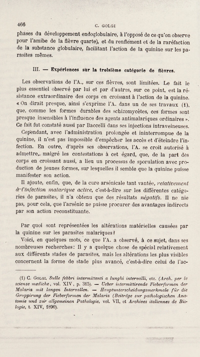 466 phases du développement endoglobulaire, à l’opposé de ce qu’on observe pour l’amibe de la fièvre quarte), et du renflement et de la raréfaction de la substance globulaire, facilitant l’action de la quinine sur les pa¬ rasites mêmes. III. — Expériences sur la troisième catégorie de fièvres. Les observations de l’A., sur ces fièvres, sont limitées. Le fait le plus essentiel observé par lui et par d'autres, sur ce point, est la ré¬ sistance extraordinaire des corps en croissant à l’action de la quinine. « On dirait presque, ainsi s’exprime l’A. dans un de ses travaux (1), que, comme les formes durables des scbizomycètes, ces formes sont presque insensibles à l’influence des agents antimalariques ordinaires ». Ce fait fut constaté aussi par Baccelli dans ses injections intraveineuses. Cependant, avec l'administration prolongée et ininterrompue de la quinine, il n’est pas impossible d’empêcher les accès et d'éteindre l’in¬ fection. En outre, d’après ses observations, l’A. se croit autorisé à admettre^ malgré les contestations à cet égard, que, de la part des corps en croissant aussi, a lieu un processus de sporulation avec pro¬ duction de jeunes formes, sur lesquelles il semble que la quinine puisse manifester son action. Il ajoute, enfin, que, de la cure arsénicale tant vantée, relativement àrVinfection malarique active, c’est-à-dire sur les différentes catégo- ries de parasites, il n’a obtenu que des résultats négatifs. Il ne nie pas, pour cela, que l’arsénic ne puisse procurer des avantages indirects par son action reconstituante. Par quoi sont représentées les altérations matérielles causées par la quinine sur les parasites malariques? Voici, en quelques mots, ce que l’A. a observé, à ce sujet, dans ses nombreuses recherches: Il y a quelque chose de spécial relativement aux différents stades de parasites, mais les altérations les plus visibles concernent la forme de stade plus avancé, c’est-à-dire celui de l'ae- (1) G. Golgi, Suite febbri intermittenti a lunghi intervalli, etc. (Arch. per le scienze mediche, vol. XIV, p. 315). — Ueber intermittirende Fieberformen der Malaria mit langen Intervallen. — Ha,uptunterscheidungsmerkmale für die Gmppirung der Fieberformen der Malaria (Beitrdge zur palhologischen Ana¬ tomie und zur allgemeinen Pathologie, vol. VII, et Archives italiennes de Bio¬ logie, t. XIV, 1890). jvjt