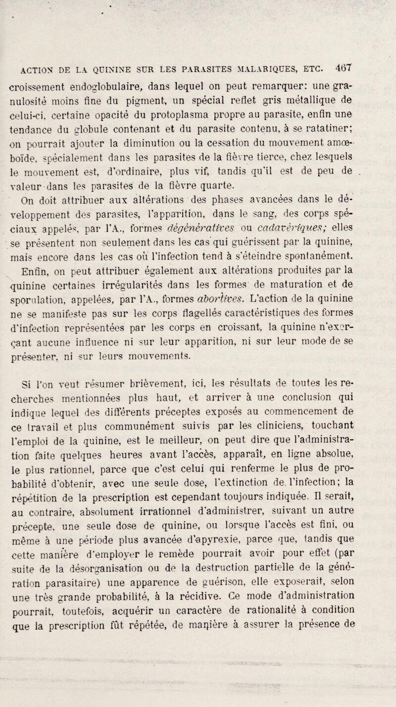 croissement endoglobulaire, dans lequel on peut remarquer: une gra¬ nulosité moins fine du pigment, un spécial reflet gris métallique de celui-ci, certaine opacité du protoplasma propre au parasite, enfin une tendance du globule contenant et du parasite contenu, à se ratatiner; on pourrait ajouter la diminution ou la cessation du mouvement amœ- boïde, spécialement dans les parasites de la fièvre tierce, chez lesquels le mouvement est, d’ordinaire, plus vif, tandis qu’il est de peu de valeur dans les parasites de la fièvre quarte. On doit attribuer aux altérations des phases avancées dans le dé¬ veloppement des parasites, l’apparition, dans le sang, des corps spé¬ ciaux appelés, par l’A., formes dégénératives ou cadavériques ; elles se présentent non seulement dans les cas’qui guérissent par la quinine, mais encore dans les cas ou l’infection tend à s’éteindre spontanément. Enfin, on peut attribuer également aux altérations produites par la quinine certaines irrégularités dans les formes de maturation et de sporulation, appelées, par l’A., formes abortives. L’action de la quinine ne se manifeste pas sur les corps flagellés caractéristiques des formes d’infection représentées par les corps en croissant, la quinine n’exer¬ çant aucune influence ni sur leur apparition, ni sur leur mode de se présenter, ni sur leurs mouvements. Si Ton veut résumer brièvement, ici, les résultats de toutes les re¬ cherches mentionnées plus haut, et arriver à une conclusion qui indique lequel des différents préceptes exposés au commencement de ce travail et plus communément suivis par les cliniciens, touchant l’emploi de la quinine, est le meilleur, on peut dire que l’administra¬ tion faite quelques heures avant l’accès, apparaît, en ligne absolue, le plus rationnel, parce que c’est celui qui renferme le plus de pro¬ babilité d’obtenir, avec une seule dose, l’extinction de, l’infection; la répétition de la prescription est cependant toujours indiquée. Il serait, au contraire, absolument irrationnel d'administrer, suivant un autre précepte, une seule dose de quinine, ou lorsque l’accès est fini, ou même à une période plus avancée d’apyrexie, parce que, tandis que cette manière d’employer le remède pourrait avoir pour effet (par suite de la désorganisation ou de la destruction partielle de la géné¬ ration parasitaire) une apparence de guérison, elle exposerait, selon une très grande probabilité, à la récidive. Ce mode d’administration pourrait, toutefois, acquérir un caractère de rationalité à condition que la prescription fût répétée, de manière à assurer la présence de