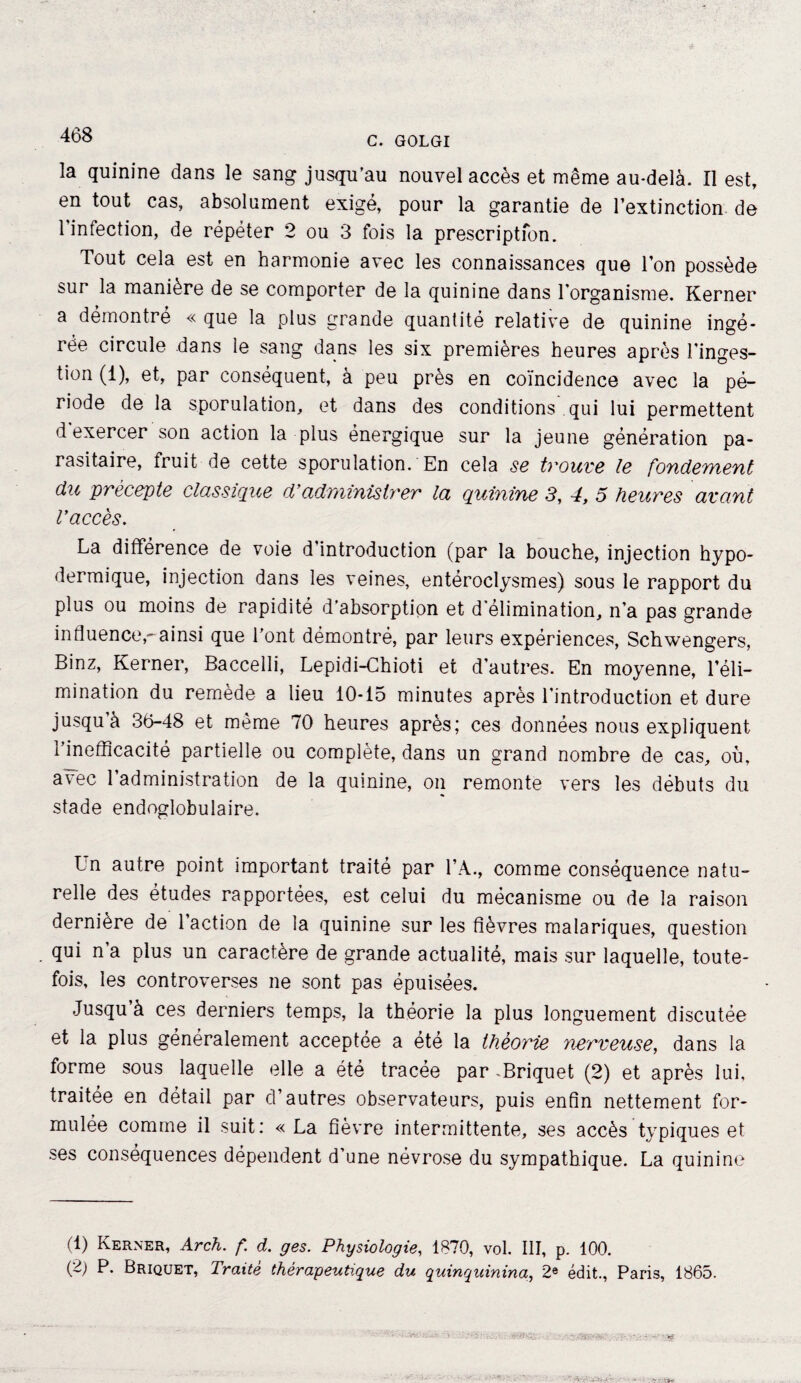 468 la quinine dans le sang jusqu’au nouvel accès et même au-delà. Il est, en tout cas, absolument exigé, pour la garantie de l’extinction de l’infection, de répéter 2 ou 3 fois la prescription. Tout cela est en harmonie avec les connaissances que l’on possède sur la manière de se comporter de la quinine dans l’organisme. Kerner a démontre « que la plus grande quantité relative de quinine ingé¬ rée circule dans le sang dans les six premières heures après l’inges- tion (1), et, par conséquent, à peu près en coïncidence avec la pé¬ riode de la sporulation, et dans des conditions qui lui permettent d exercer son action la plus énergique sur la jeune génération pa¬ rasitaire, fruit de cette sporulation. En cela se trouve le fondement du précepte classique d’administrer la quinine 3, 4, 5 heures avant l’accès. La différence de voie d’introduction (par la bouche, injection hypo¬ dermique, injection dans les veines, entéroclysmes) sous le rapport du plus ou moins de rapidité d’ahsorption et d élimination, n’a pas grande in fluence,-ainsi que l’ont démontré, par leurs expériences, Schwengers, Binz, Kerner, Baccelli, Lepidi-Chioti et d’autres. En moyenne, l’éli¬ mination du remède a lieu 10-15 minutes après l'introduction et dure jusqu à 36-48 et meme 70 heures après; ces données nous expliquent l’inefficacité partielle ou complète, dans un grand nombre de cas, où, avec l’administration de la quinine, on remonte vers les débuts du stade endoglobulaire. Un autre point important traité par l’A., comme conséquence natu¬ relle des études rapportées, est celui du mécanisme ou de la raison dernière de l’action de la quinine sur les fièvres malariques, question qui n’a plus un caractère de grande actualité, mais sur laquelle, toute¬ fois, les controverses ne sont pas épuisées. Jusqu à ces derniers temps, la théorie la plus longuement discutée et la plus généralement acceptée a été la théorie nerveuse, dans la forme sous laquelle elle a été tracée par .Briquet (2) et après lui, traitée en détail par d’autres observateurs, puis enfin nettement for¬ mulée comme il suit: «La fièvre intermittente, ses accès typiques et ses conséquences dépendent d’une névrose du sympathique. La quinine (1) Kerner, Arch. f d. ges. Physiologie, 1870, vol. III, p. 100. (2) P. Briquet, Traite thérapeutique du quinquinina, 2e édit., Paris, 1865.