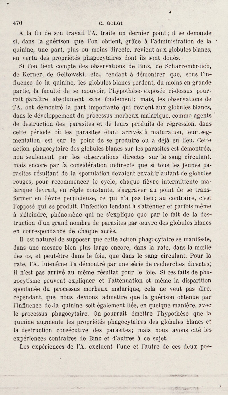 A la fin de son travail FA. traite un dernier point; il se demande si, dans la guérison que l’on obtient, grâce à l'administration de la quinine, une part, plus ou moins directe, revient aux globules blancs, en vertu des propriétés phagocytaires dont ils sont doués. Si l’on tient compte des observations de Binz, de Scharrembroich, de Kerner, de Geltowski, etc., tendant à démontrer que, sous l'in¬ fluence de la quinine, les globules blancs perdent, du moins en grande partie, la faculté de se mouvoir, l’hypothèse - exposée ci-dessus pour¬ rait paraître absolument sans fondement; mais, les observations de TA. ont démontré la part importante qui revient aux globules blancs, dans le développement du processus morbeux malarique, comme agents de destruction des parasites et de leurs produits de régression, dans cette période où les parasites étant arrivés à maturation, leur,seg¬ mentation est sur le point de se produire ou a déjà eu lieu. Cette action phagocytaire des globules blancs sur les parasites est démontrée, non seulement par les observations directes sur le sang circulant, mais encore par fa considération indirecte que si tous les jeunes pa¬ rasites résultant de . la sporulation devaient envahir autant de globules rouges, pour recommencer le cycle, chaque fièvre intermittente ma¬ larique devrait, en règle constante, s’aggraver au point de se trans¬ former en fièvre pernicieuse, ce qui n'a pas lieu; au contraire, c’est l’opposé qui se produit, l’infection tendant à s’atténuer et parfois même à s’éteindre, phénomène qui ne s’explique que par le fait de la des¬ truction d’un grand nombre de parasites par œuvre des globules blancs en correspondance de chaque accès. Il est naturel de supposer que cette action phagocytaire se manifeste, dans une mesure bien plus large encore, dans la rate, dans la moelle des os, et peut-être dans le foie, que dans le sajig circulant. Pour la rate, 1*A. lui-même l’a démontré par une série de recherches directes; il n'est pas arrivé au même résultat pour le foie. Si ces faits de pha- gocytisme peuvent expliquer et l’atténuation et même la disparition spontanée du processus morbeux malarique, cela ne veut pas dire, cependant, que nous devions admettre que la guérison obtenue par l'influence de.la quinine soit également liée, en quelque manière, avec le processus phagocytaire. On pourrait émettre l’hypothèse que la quinine augmente les propriétés phagocytaires des globules blancs et la destruction consécutive des parasites; mais nous avons cité les expériences contraires de Binz et d’autres à ce sujet. Les expériences de FA. excluent l’une et l’autre de ces deux pos- - ••ï/sa-'-jît.j— ,-s