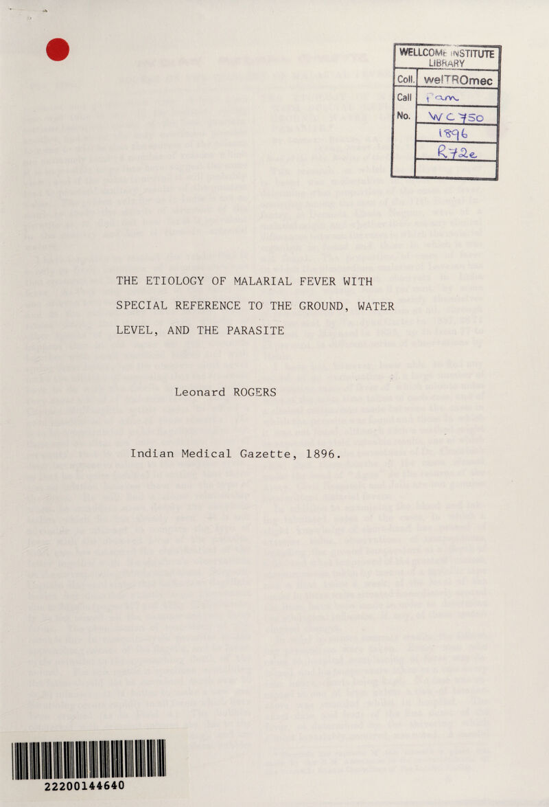 i WELLCOMfc INSTITUTE I ! library S Coll. wefTROmec| Call \ cxrw No. W C 7 Sc 1 I THE ETIOLOGY OF MALARIAL FEVER WITH SPECIAL REFERENCE TO THE GROUND, WATER LEVEL, AND THE PARASITE Leonard ROGERS Indian Medical Gazette, 1896.