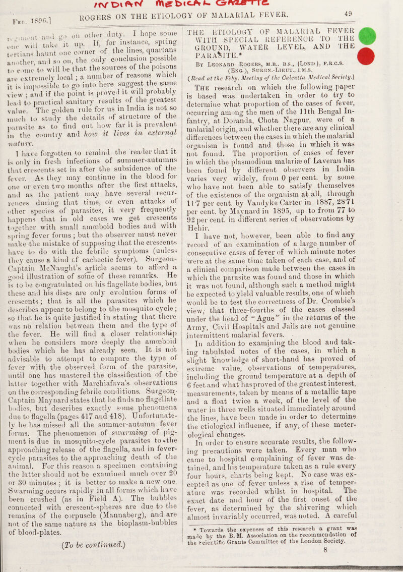 F» r ff\f Oi fy wnte i i C» ROGERS ON THE ETIOLOGY OF MALARIAL FEVER. 49 aml on other duty. I hope some take it up. Ifj lor instance, spiing t, fluent u-riii'n-i liaunt one corner of the lines, quartans another, an 1 so on, the only conclusion possible c .me t<> will be that the sources of the poisons au. extremely local ; a number of reasons which it is impossible to go into here suggest the same view ; and if the point is proved it will probably l«wl to practical sanitary results of the greatest value. The golden rule for us in India is not so much to study the details of structure of the parasite as to find out how far it is prevalent in the country and how it lives in external mitmr. 1 have forgotten to remind the reader that it R only in fresh infections of summer-autumns that crescents set in after the subsidence of the fever. As they may continue in the blood for one or even two months after the first attacks, and as the patient may have several recur¬ rences during that time, or even attacks of other species of parasites, it very frequently happens that in old cases we get crescents together with small amoeboid bodies and with spring fever forms ; hut the observer must never make-the mistake of supposing that the crescents have to do with the febrile S3Tmptoms (unless they cause a kind cf cachectic fever). Surgeon- Captain McNaught’s article seems to afford a good illustration of some of these remarks. He is to he congratulated on his flagellate bodies, hut these and his discs are only evolution forms of crescents; that is all the parasites which he describes appear to belong to the mosquito cycle ; so that he is quite justified in stating that there was no relation between them and the type of the fever. He will find a closer relationship when he considers more deeply the amoeboid bodies which he has already seen. It is not advisable to attempt to compare the tyTpe of fever with the observed form of the parasite, until one has mastered the classification of the latter together with Marehiafava’s observations on the corresponding febrile conditions. Surgeon- Captain Maynard states that he finds no flagellate bodies, but describes exactly some phenomena due to flagelia (pages 417 and 418). Unfortunate- ly he has missed all the summer-autumn fever forms. The phenomenon of swarming of pig¬ ment is due in mosquito-cycle parasites to*the approaching release of the flagella, and in fever- cycle parasites to the approaching death of the animal. For this reason a specimen containing the latter should not be examined much over 20 or o0 minutes ; it is better to make a new one. Swarming occurs rapidly in all forms which have been crushed (as in Field A). The bubbles connected with crescent-spheres are due to the remains of the corpuscle (Mannaberg), and are not of the same nature as the bioplasm-bubbles of blood-plates. (:To be continued.) THE ETIOLOGY OF MALARIAL FEVER WITH SPECIAL REFERENCE TO THE GROUND, WATER LEVEL, AND THE PARASITE.* Bv Leonard Rogers, m.b.. b.s , (Lond), f.r.c.s. (Eng.), Surgn.-Lieut., i.m.s. (Bead at the Fehj. Meeting of the Calcutta Medical Society.) The research on which the following paper is based was undertaken in order to try to determine what proportion of the cases of fever, occurring among the men of the lltli Bengal In¬ fantry, at Doranda, Ohota Nagpur, were of a malarial origin, and whether there are any clinical differences between the cases in which the malarial organism is found and those in which it was not found. The proportion of cases of fever in which the plasmodium malariseof Laveran has been found by different observers in India varies very widely, from 0 per cent, by some who have not been able to satisfy themselves of the existence of the organism at all, through 11*7 per cent, by Vandyke Carter in 188/, 28 /1 per cent, by Maynard in 1895, up to from 77 to 92 per cent, in different series of observations by Hehir. I have not, however, been able to find any record of an examination of a large number of consecutive cases of fever of which minute notes were at the same time taken of each case, and of a clinical comparison made between the cases in which the parasite was found and those in which it was not found, although such a method might be expected to yield valuable results, one of which would he to test the correctness of Dr. Crombie’s view, that three-fourths of the cases classed under the head of “ Ague in the returns of the Arm}7, Civil Hospitals and Jails are not genuine intermittent malarial fevers. In addition .to examining the blood and tak¬ ing tabulated notes of the cases, in which a slight knowledge of short-hand has proved of extreme value, observations of temperatures, including the ground temperature at a depth of 6 feet and what has proved of the greatest interest, measurements, taken by means of a metallic tape and a float twice a week, of the level of the water in three wells situated immediately around the lines, have been made in order to determine the etiological influence, if any, of these rneter- ological changes. In order to ensure accurate results, the follow¬ ing precautions were taken. Every man who came to hospital complaining of fever was de¬ tained, and his temperature taken as a rule every four hours, charts being kept. No case was ex¬ cepted as one of fever unless a rise of temper¬ ature was recorded whilst in hospital. The exact date and hour of the first onset of the fever, as determined by the shivering which almost invariably occurred, was noted. A careful * Towards the expenses of this research a grant was raa^e by the B. M. Association on the recommendation of the bciectific Grants Committee of the London Society. 8