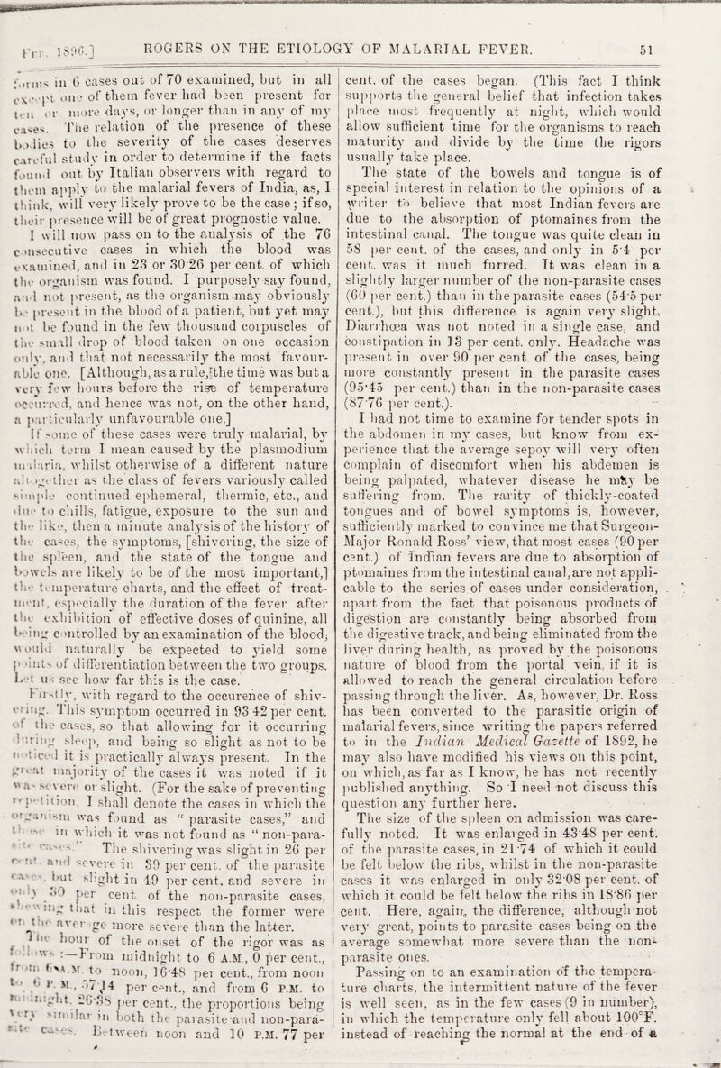 Fit. 1S90.] p,nus iu (J cases out of 70 examined, but in all * pi one of them fever had been present for t. u or more days, or longer than in any of my cases. The relation of the presence of these to lies to the severity of the cases deserves careful study in order to determine if the facts f0uml out by Italian observers with regard to them apply to the malarial fevers of India, as, I think:, will very likely proveto be the case; if so, their presence will be of great prognostic value. 1 will now pass on to the analysis of the 76 cmsecutive cases in which the blood was examined, and in 23 or 30 26 per cent, of which the organism was found. I purposely say found, and not present, as the organism may obviousty 1* ■ present in the blood of a patient, but yet may n u be found in the few thousand corpuscles of the small drop of blood taken on one occasion only, and that not necessarily the most favour¬ able one. [Although, as a rule,!the time was but a very few hours before the rise of temperature occurred, and hence was not, on the other hand, a particularly unfavourable one.] If some of these cases were trul}7 malarial, by which term I mean caused' by the plasraodium m il-iria, whilst otherwise of a different nature altogether as the class of fevers variously called simple continued ephemeral, thermic, etc., and due to chills, fatigue, exposure to the sun and tin* like, then a minute analysis of the history of the cases, the symptoms, [shivering, the size of the spleen, and the state of the tongue and bowels are likely to be of the most important,] the temperature charts, and the effect of treat¬ ment, especially the duration of the fever after the exhibition of effective doses of quinine, all being controlled by an examination of the blood; would naturally be expected to yield some p-’Hits of differentiation between the two groups. L t us see how far this is the case. Firstly, with regard to the occurence of shiv- enng. 'This symptom occurred in 93*42 per cent, u! the cases, so that allowing for it occurring • * ^ ^ t o s -rntg sleep, and being so slight as not to be n >?seed it is practically always present. In the at majority of the cases it was noted if it severe or slight. (For the sake of preventing I shall denote the cases in which the otganistn was found as “parasite cases,” and in which it was not found as “ non-para- The shivering was slight in 26 pier f !i* severe in 39 per cent, of the parasite out slight in 49 per cent, and severe in 4‘'• Ler cent, of the non-parasite cases, - v Usg that in this respect the former were 4t ,,‘ nver m°re severe than the latter. f . * i! Lour of the onset of the rigor was as ‘ * Uw : from midnight to 6 A.M, 0 per cent., if >il{ noon, 1 6*48 per cent., from noon * }' v * -}7pl4 per cent,, and from 6 P.M. to <Ii4Frbt. 26*38 per cent., the proportions bein % '':Iu!‘ar hi both the parasite*and non-para- Be tween noon and 10 P.M. 77 per cr o cent, of the cases began. (This fact I think supports the general belief that infection takes place most frequently at night, which would allow sufficient time for the organisms to reach maturity and divide by the time the rigors usually take place. The state of the bowels and tongue is of special interest in relation to the opinions of a writer to believe that most Indian fevers are due to the absorption of ptomaines from the intestinal canal. The tongue was quite clean in 5S per cent, of the cases, and only in 5*4 per cent, was it much furred. It was clean in a slightly larger number of the non-parasite cases (60 per cent.) than in the parasite cases (54*5 per cent.), but this difference is again very slight. Diarrhoea was not noted in a single case, and constipation in 13 per cent, onljx Headache was present in over 90 per cent, of the cases, being more constantly present in the parasite cases (95*45 per cent.) than in the non-parasite cases (87'76 per cent.). I had not time to examine for tender spots in the abdomen in my cases, but know from ex¬ perience that the average sepoy will very often complain of discomfort when his abdemen is being palpated, whatever disease he m&y be suffering from. The rarity of thickly-coated tongues and of bowel symptoms is, however, sufficientl}7 marked to convince me that Surgeon- Major Ronald Ross’ view, that most cases (90 per cent.) of Indian fevers are due to absorption of ptomaines from the intestinal canal,are not appli¬ cable to the series of cases under consideration, apart from the fact that poisonous products of digestion are constantly being absorbed from the digestive track, and being eliminated from the n 7 o liver during health, as proved by the poisonous nature of blood from the portal vein, if it is allowed to reach the general circulation before passing through the liver. As, however, Dr. Ross has been converted to the parasitic origin of malarial fevers, since writing the papers referred to in the Indian Medical Gazette of 1892, he may also have modified his views on this point, on which,as far as I know, he has not recently published anything. So I need not discuss this question any further here. Th e size of the spleen on admission was care¬ fully noted. It was enlarged in 43'48 per cent, of the parasite cases, in 2174 of which it could be felt below the ribs, whilst in the non-parasite cases it was enlarged in only 32*08 per cent, of which it could be felt below the ribs in 18*86 per cent. Here, again,, the difference, although not very- great, points to parasite cases being on the average somewhat more severe than the non- O parasite ones. Passing on to an examination o'f the tempera¬ ture charts, the intermittent nature of the fever is well seen, as in the few cases (9 in number), in which the temperature only fell about 100CF. instead of reaching the normal at the end of a