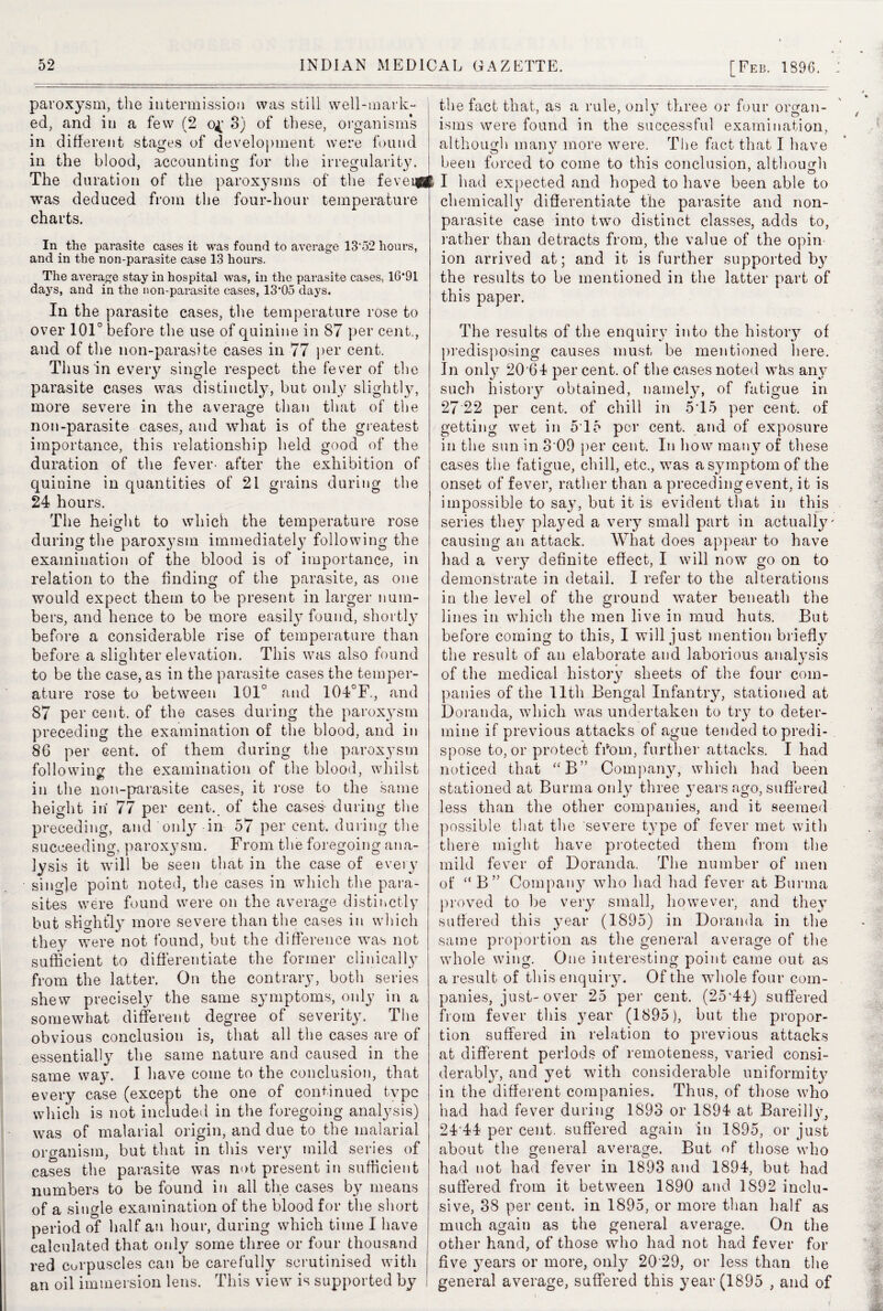 paroxysm, the intermission was still well-mark¬ ed, and in a few (2 3) of these, organisms in different stages of development were found in the blood, accounting for the irregularity. The duration of the paroxysms of the fevei^ft was deduced from the four-hour temperature charts. In. the parasite cases it was found to average 13*52 hours, and in the non-parasite case 13 hours. The average stay in hospital was, in the parasite cases, 16*91 days, and in the non-parasite cases, 13*05 days. In the parasite cases, the temperature rose to over 101° before the use of quinine in 87 per cent., and of the non-parasite cases in 77 per cent. Thus in every single respect the fever of the parasite cases was distinctly, but only slightly, more severe in the average than that of the non-parasite cases, and what is of the greatest importance, this relationship held good of the duration of the fever- after the exhibition of quinine in quantities of 21 grains during the 24 hours. The height to which the temperature rose during the paroxysm immediately following the examination of the blood is of importance, in relation to the finding of the parasite, as one would expect them to be present in larger num¬ bers, and hence to be more easily found, shortly before a considerable rise of temperature than before a slighter elevation. This was also found © to be the case, as in the parasite cases the temper¬ ature rose to between 101° and 104°F., and 87 per cent, of the cases during the parox}Tsm preceding the examination of the blood, and in 86 per cent, of them during the paroxysm following the examination of the blood, whilst in the non-parasite cases, it rose to the same height in' 77 per cent, of the cases during the preceding, and only in 57 per cent, during the succeeding, paroxysm. From the foregoing ana¬ lysis it will be seen that in the case of every single point noted, the cases in which the para¬ sites were found were on the average distinctly but slightly more severe than the cases in which they were not found, but the difference was not sufficient to differentiate the former clinically from the latter. On the contrary, both series shew precisely the same symptoms, only in a somewhat different degree of severity. The obvious conclusion is, that all the cases are of essentially the same nature and caused in the same way. I have come to the conclusion, that every case (except the one of continued type which is not included in the foregoing analysis) was of malarial origin, and due to the malarial organism, but that in this very mild series of cases the parasite was not present in sufficient numbers to be found in all the cases by means of a single examination of the blood for the short period of half an hour, during which time I have calculated that only some three or four thousand red corpuscles can be carefully scrutinised with an oil immersion lens. This view is supported by the fact that, as a rule, only three or four organ¬ isms were found in the successful examination, although many more were. The fact that I have been forced to come to this conclusion, although I had expected and hoped to have been able to chemically differentiate the parasite and non¬ parasite case into two distinct classes, adds to, rather than detracts from, the value of the opin ion arrived at; and it is further supported by the results to be mentioned in the latter part of this paper. The results of the enquiry into the history of predisposing causes must be mentioned here. In only 20 64 per cent, of the cases noted whs any such history obtained, namely, of fatigue in 27 22 per cent, of chill in 5T5 per cent, of getting wet in 5*15 per cent, and of exposure in the sun in 3 09 per cent. In how many of these cases the fatigue, chill, etc., was a symptom of the onset of fever, rather than a preceding event, it is impossible to sa}-, but it is evident that in this series they played a very small part in actually* causing an attack. What does appear to have had a very definite effect, I will now go on to demonstrate in detail. I refer to the alterations in the level of the ground water beneath the lines in which the men live in mud huts. But before coming to this, I will just mention briefly the result of an elaborate and laborious analysis of the medical history sheets of the four com¬ panies of the 11th Bengal Infantry, stationed at Doranda, which was undertaken to try to deter¬ mine if previous attacks of ague tended to predi¬ spose to, or protect from, further attacks. I had noticed that “ B” Company, which had been stationed at Burma only three years ago, suffered less than the other companies, and it seemed possible that the severe type of fever met with there might have protected them from the mild fever of Doranda. The number of men of “B” Company who had had fever at Burma proved to be very small, however, and they suffered this year (1895) in Doranda in the same proportion as the general average of the whole wing. One interesting point came out as a result of this enquiry. Of the whole four com¬ panies, just-over 25 per cent. (25*44) suffered from fever this year (1895), but the propor¬ tion suffered in relation to previous attacks at different periods of remoteness, varied consi¬ derably, and yet with considerable uniformity in the different companies. Thus, of those who had had fever during 1893 or 1894 at Bareilly, 24*44 per cent, suffered again in 1895, or just about the general average. But of those who had not had fever in 1893 and 1894, but had suffered from it between 1890 and 1892 inclu¬ sive, 38 per cent, in 1895, or more than half as much again as the general average. On the other hand, of those who had not had fever for five years or more, only 20*29, or less than the general average, suffered this year (1895 , and of