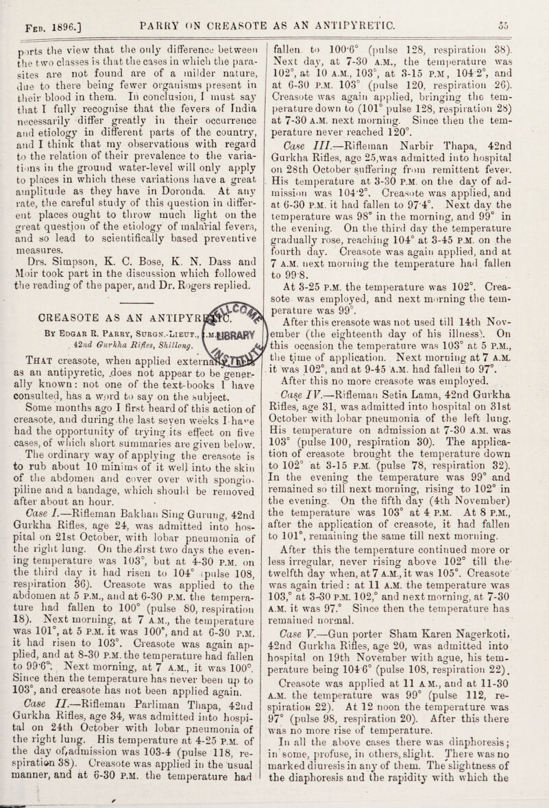 ports the view that the only difference between the two classes is that the cases in which the para¬ sites are not found are of a milder nature, due to there being fewer organisms present in their blood in them. In conclusion, I must say that I fully recognise that the fevers of India necessarily differ greatly in their occurrence and etiology in different parts of the country, and I think that my observations with regard to the relation of their prevalence to the varia¬ tions in the ground water-level will only apply to places in which these variations have a great amplitude as they have in Doronda. At any rate, the careful study of this question in differ¬ ent places ought to throw much light on the great question of the etiology of malarial fevers, and so lead to scientifically based preventive measures. Drs. Simpson, K. C. Bose, K. N. Dass and Moir took part in the discussion which followed the reading of the paper, and Dr. Rogers replied. CREASOTE AS AN ANTIPYR By Edgar R. Parry, Surgn.-Lieut., . 42nd Gurkha Rifles, Shillong. ♦ That creasote, when applied exter _ as an antipyretic, .does not appear to be gener¬ ally known: not one of the text-books I have consulted, has a word to say on the subject. Some months ago I first heard of this action of creasote, and during.the last seven weeks Iha'7e had the opportunity of trying its effect on five cases, of which short summaries are given below. The ordinary way of applying the creasote is to rub about 10 minims of it well into the skin of the abdomen and cover over with spongio- piline and a bandage, which should be removed after about an hour. Case I.—Rifleman Bakhan Sing Gurung, 42nd Gurkha Rifles, age 24, was admitted into hos¬ pital on 21st October, with lobar pneumonia of the right lung. On the .first two days the even¬ ing temperature was 103°, but at 4-30 p.m. on the third day it had risen to 104° (pulse 108, respiration 36). Creasote was applied to the abdomen at 5 P.M., and at 6-30 P.M. the tempera¬ ture had fallen to 100° (pulse 80, respiration 18). Next morning, at 7 a m., the temperature was 101°, at 5 p.m. it was 100°, and at 6-30 p.m. it had risen to 103°. Creasote was again ap¬ plied, and at 8-30 p.m. the temperature had fallen to 99*6°. Next morning, at 7 A.M., it was 100° Since then the temperature has never been up to 103°, and creasote has not been applied again. Case II.—Rifleman Parliman Thapa, 42nd Gurkha Rifles, age 34, was admitted into hospi¬ tal on 24th October with lobar pneumonia of the right lung. His temperature at 4-25 p.m. of the day of,admission was 103-4 (pulse 118, re¬ spiration 38). Creasote was applied in the usual manner, and at 6-30 p.m. the temperature had fallen to 100’6° (pulse 128, respiration 38). Next daj7, at 7-30 a.m., the temperature was 102°, at 10 a.m, 103°, at 3-15 P.M, 104 2°, and at 6-30 p.m. 103° (pulse 120, respiration 26). Creasote was again applied, bringing the tem¬ perature down to (101° pulse 128, respiration 28) at 7-30 a.m. next morning. Since then the tem¬ perature never reached 120°. Case ///.—Rifleman Narbir Thapa, 42nd Gurkha Rifles, age 25,was admitted into hospital on 28th October suffering from remittent feve>\ His temperature at 3-30 P.M. on the day of ad¬ mission was 104'2°. Creasote was applied, and at 6-30 P.M. it had fallen to 97‘4°. Next day the temperature was 98° in the morning, and 99° in the evening. On the third da}7 the temperature gradually rose, reaching 104° at 3-45 P.M. on the fourth day. Creasote was again applied, and at 7 A.M. next morning the temperature had fallen to 998. At 3-25 P.M. the temperature was 102°. Crea¬ sote was employed, and next morning the tem¬ perature was 99°. After this creasote was not used till 14th Nov¬ ember (the eighteenth day of his illness!. On this occasion the temperature was 103° at 5 P.M, the time of application. Next morning at 7 a.m. . it was 102°, and at 9-45 a.m. had falleii to 97°. After this no more creasote was employed. Case IV.—Rifleman Setia Lama, 42nd Gurkha Rifles, age 31, was admitted into hospital on 31st October with lobar pneumonia of the left lung. His temperature on admission at 7-30 A.M. was 103° (pulse 100, respiration 30). The applica¬ tion of creasote brought the temperature down to 102° at 3-15 P.M. (pulse 78, respiration 32). In the evening the temperature was 99° and remained so till next morning, rising to 102° in the evening. On the fifth day (4th November) the temperature was 103° at 4 P.M. At 8 P.M, after the application of creasote, it had fallen to 101°, remaining the same till next morning. After this the temperature continued more or less irregular, never rising above 102° till the* twelfth day when, at 7 A.M, it was 105°. Creasote was again tried : at 11 a.m. the temperature was 103,° at 3-30 P.M. 102,° and next morning, at 7-30 A.M. it was 97.° Since then the temperature has remained normal. Case V.—Gun porter Sham Karen Nagerkoti, 42nd Gurkha Rifles, age 20, was admitted into hospital on 19th November with ague, his tem¬ perature being 104 6° (pulse 108, respiration 22). Creasote was applied at 11 AM, and at 11-30 A.M. the temperature was 99° (pulse 112, re¬ spiration 22). At 12 noon the temperature was 970 (pulse 98, respiration 20). After this there was no more rise of temperature. In all the above cases there was diaphoresis; in some, profuse, in others, slight. There was no marked diuresis in any of them. The slightness of the diaphoresis and the rapidity with which the