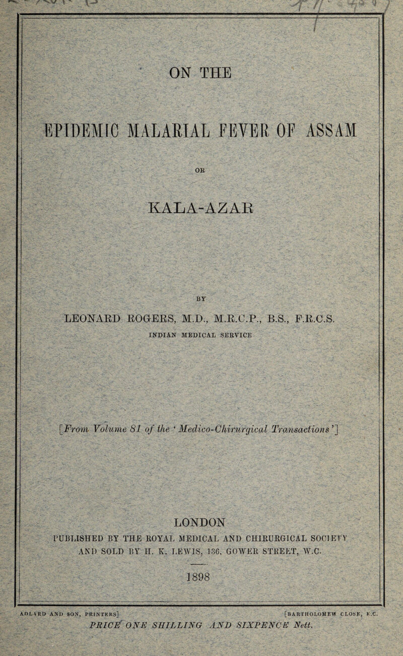EPIDEMIC MALARIAL FEVER OF ASSAM OB KALA-AZAR BY LEONARD ROGERS, M.D., M.R.C.P., B.S., F.R.C.S. INDIAN MEDICAL SERVICE [From- Volume 81 of the ‘ Medico-Chirurgical Transactions ’] LONDON PUBLISHED BY THE ROYAL MEDICAL AND CHIRURGICAL SOCIETY AND SOLD BY II. K. LEWIS, 136, GOWER STREET, W.C. 1898 ADLARD AND SON, PRINTERS] [BARTHOLOMEW CLOSE, K.C. PRICE ONE SHILLING AND SIXPENCE Nett.