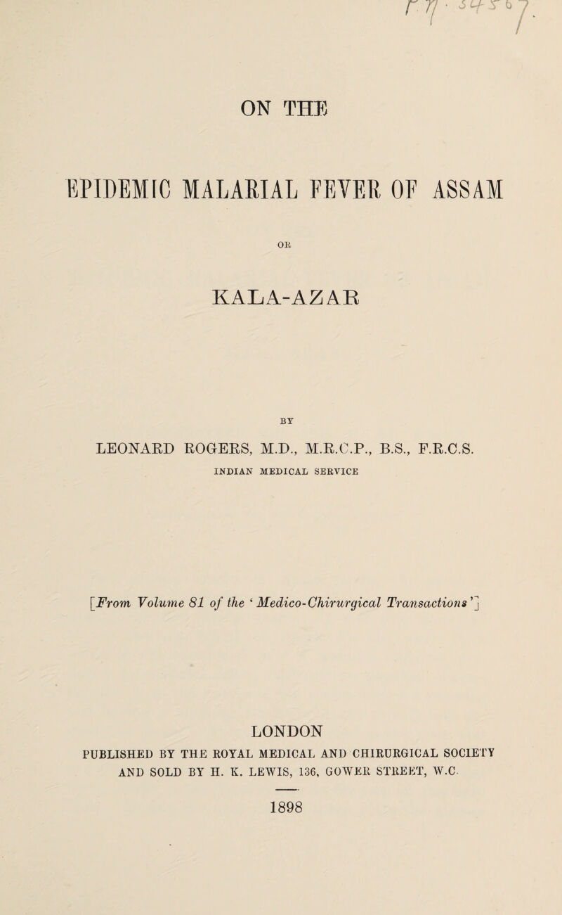 EPIDEMIC MALARIAL FEYER OF ASSAM OR KALA-AZAR BY LEONARD ROGERS, M.D., M.R.C.P., B.S., E.R.C.S. INDIAN MEDICAL SERVICE [From Volume 81 of the * Medico-Chirurgical Transactions' LONDON PUBLISHED BY THE ROYAL MEDICAL AND CHIRURGICAL SOCIETY AND SOLD BY H. K. LEWIS, 136, GOWER STREET, W.C 1898