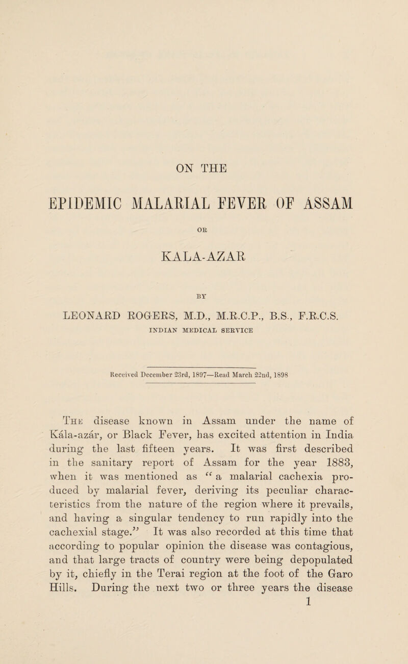 EPIDEMIC MALARIAL FEVER OF ASSAM OR KALA-AZAR BY LEONARD ROGERS, M.D., M.R.C.P., B.S., F.R.C.S. INDIAN MEDICAL SERVICE Received December 23rd, 1897—Read Marcli 22nd, 1898 The disease known in Assam under the name of Kala-azar, or Black Fever, has excited attention in India during the last fifteen years. It was first described in the sanitary report of Assam for the year 1883, when it was mentioned as te a malarial cachexia pro¬ duced by malarial fever, deriving its peculiar charac¬ teristics from the nature of the region where it prevails, and having a singular tendency to run rapidly into the cachexial stageA It was also recorded at this time that according to popular opinion the disease was contagious, and that large tracts of country were being depopulated by it, chiefly in the Terai region at the foot of the Garo Hills. During the next two or three years the disease