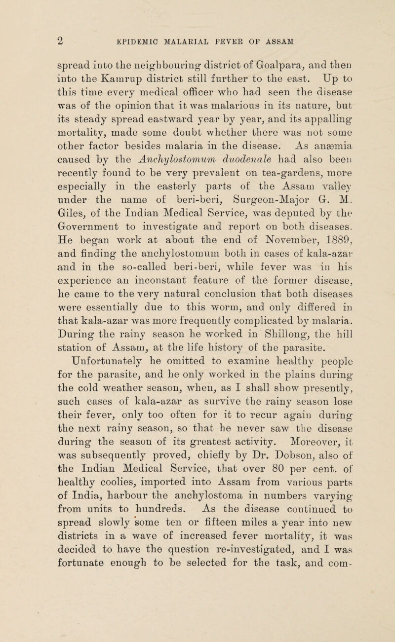 spread into the neighbouring district of Goalpara, and then into the Kamrup district still further to the east. Up to this time every medical officer who had seen the disease was of the opinion that it was malarious in its nature, but its steady spread eastward year by year, and its appalling mortality, made some doubt whether there was not some other factor besides malaria in the disease. As angemia caused by the Anchylostomum duodenale had also been recently found to be very prevalent on tea-gardens, more especially in the easterly parts of the Assam valley under the name of beri-beri, Surgeon-Major G. M. Giles, of the Indian Medical Service, was deputed by the Government to investigate and report on both diseases. He began work at about the end of November, 1889, and finding the anchylostomum both in cases of kala-azar and in the so-called beri-beri, while fever was in his experience an inconstant feature of the former disease, he came to the very natural conclusion that both diseases were essentially due to this worm, and only differed in that kala-azar was more frequently complicated by malaria. During the rainy season he worked in Shillong, the hill station of Assam, at the life history of the parasite. Unfortunately he omitted to examine healthy people for the parasite, and ho only worked in the plains during the cold weather season, when, as I shall show presently, such cases of kala-azar as survive the rainy season lose their fever, only too often for it to recur again during the next rainy season, so that he never saw the disease during the season of its greatest activity. Moreover, it was subsequently proved, chiefly by Dr. Dobson, also of the Indian Medical Service, that over 80 per cent, of healthy coolies, imported into Assam from various parts of India, harbour the anchylostoma in numbers varying from units to hundreds. As the disease continued to spread slowly some ten or fifteen miles a year into new districts in a wave of increased fever mortality, it was decided to have the question re-investigated, and I was fortunate enough to be selected for the task, and com-