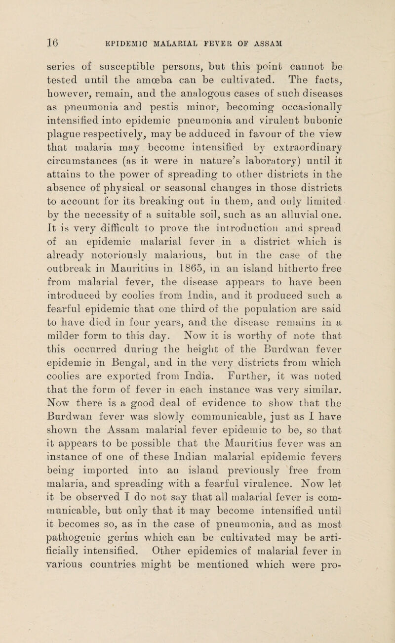 series of susceptible persons, but this point cannot be tested until the amoeba can be cultivated. The facts, however, remain, and the analogous cases of such diseases as pneumonia and pestis minor, becoming occasionally intensified into epidemic pneumonia and virulent bubonic plague respectively, maybe adduced in favour of the view that malaria may become intensified by extraordinary circumstances (as it Avere in nature’s laboratory) until it attains to the power of spreading to other districts in the absence of physical or seasonal changes in those districts to account for its breaking out in them, and only limited by the necessity of a suitable soil, such as an alluvial one. It is very difficult to prove the introduction and spread of an epidemic malarial f’e\rer in a district which is already notoriously malarious, but in the case of the outbreak in Mauritius in 1865, in an island hitherto free from malarial fever, the disease appears to have been introduced by coolies from India, and it produced such a fearful epidemic that one third of the population are said to have died in four years, and the disease remains in a milder form to this day. Now it is worthy of note that this occurred during the height of the Burdwan fever epidemic in Bengal, and in the very districts from which coolies are exported from India. Further, it Avas noted that the form of fever in each instance was very similar. Now there is a good deal of evidence to show that the Burdwan fever Avas slowly communicable, just as I have shoAvn the Assam malarial fever epidemic to be, so that it appears to be possible that the Mauritius fever was an instance of one of these Indian malarial epidemic fevers being imported into an island previously free from malaria, and spreading Avith a fearful virulence. Noav let it be observed I do not say that all malarial fever is com¬ municable, but only that it may become intensified until it becomes so, as in the case of pneumonia, and as most pathogenic germs which can be cultivated may be arti¬ ficially intensified. Other epidemics of malarial fever in various countries might be mentioned which were pro-