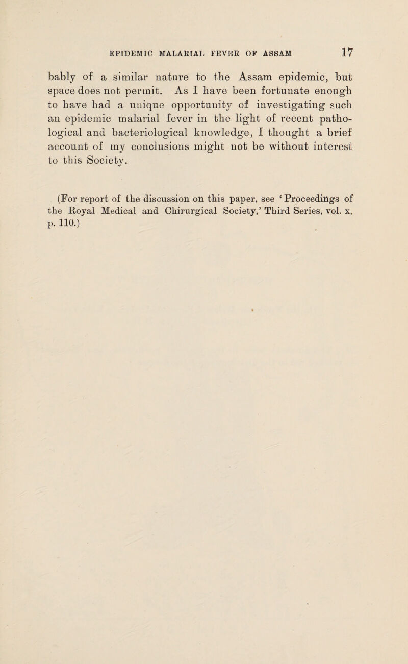 bably of a similar nature to the Assam epidemic, but space does not permit. As I have been fortunate enough to have had a unique opportunity of investigating such an epidemic malarial fever in the light of recent patho¬ logical and bacteriological knowledge, I thought a brief account of my conclusions might not be without interest to this Society. (For report of the discussion on this paper, see ‘ Proceedings of the Royal Medical and Chirurgical Society,’ Third Series, vol. x, p. 110.)