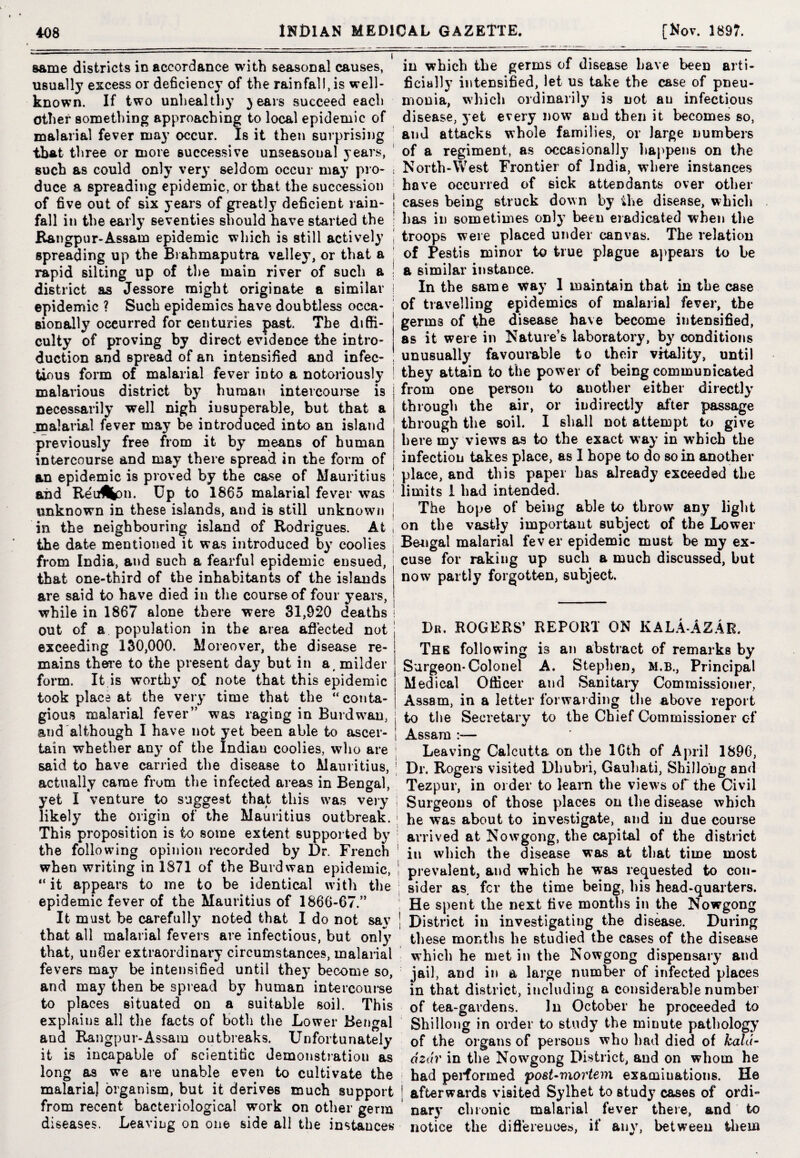 same districts in accordance with seasonal causes, usually excess or deficiency of the rainfall, is well- known. If two unhealthy 3 ears succeed each other something approaching to local epidemic of malarial fever may occur. Is it then surprising that three or more successive unseasoual years, such as could only very seldom occur may pro¬ duce a spreading epidemic, or that the succession of five out of six years of greatly deficient rain¬ fall in the early seventies should have started the ftangpur-Assam epidemic which is still actively spreading up the Brahmaputra valley, or that a rapid silting up of the main river of such a district as Jessore might originate a similar epidemic ? Such epidemics have doubtless occa¬ sionally occurred for centuries past. The diffi¬ culty of proving by direct evidence the intro- in which the germs of disease have beeD arti- ficiall}' intensified, let us take the case of pneu¬ monia, which ordinarily is not au infectious disease, yet every now and then it becomes so, and attacks whole families, or large numbers of a regiment, as occasionally happens on the North-West Frontier of India, where instances have occurred of sick attendants over other cases being struck down by the disease, which has in sometimes onty been eradicated when the troops were placed under canvas. The relation of Pestis minor to true plague appears to be a similar instance. In the same way 1 maintain that in the case of travelling epidemics of malarial fever, the germs of the disease have become intensified, as it were in Nature’s laboratory, by conditions duction and spread of an intensified and infec- unusually favourable to their vitality, until tinus form of malarial fever into a notoriously they attain to the power of being communicated malarious district by human intevcoui'se is | from one person to another either directly necessarily well nigh insuperable, but that a j through the air, or indirectly alter passage malarial fever may be introduced into an island \ through the soil. I shall not attempt to give previously free from it by means of human | here my views as to the exact way in which the intercourse and may there spread in the form of j infection takes place, as I hope to do so in another an epidemic is proved by the case of Mauritius place, and this paper has already exceeded the and Reu^pn. Up to 1865 malarial fever was 1 limits 1 had intended. unknown in these islands, and is still unknown ; The hope ot being able to throw any light in the neighbouring island of Rodrigues. At 1 °n the vastly important subject of the Lower the date mentioned it was introduced by coolies Bengal malarial lev er epidemic must be my ex- from India, and such a fearful epidemic ensued, cuse for raking up such a much discussed, but that one-third of the inhabitants of the islands are said to have died in the course of four years, while in 1867 alone there were 31,920 deaths out of a population in the area affected not exceeding 130,000. Moreover, the disease re¬ mains there to the present day but in a, milder form. It is worthy of note that this epidemic took place at the very time that the “conta¬ gious malarial fever” w7as raging in Burdwan, and although I have not yet been able to ascer¬ tain whether any of the Indiau coolies, who are said to have carried the disease to Mauritius, actually came from the infected areas in Bengal, yet I venture to suggest that this was very likely the origin of the Mauritius outbreak. now partly forgotten, subject. Dr. ROGERS’ REPORT ON KALAAzAe. The following is an abstract of remarks by Surgeon* Colonel A. Stephen, M.B., Principal Medical Officer and Sanitary Commissioner, Assam, in a letter forwarding the above report to the Secretary to the Chief Commissioner of Assam :— Leaving Calcutta on the 16th of April 1896, Dr. Rogers visited Dhubri, Gauhati, Shillong and Tezpur, in order to learn the views of the Civil Surgeons of those places on the disease which he was about to investigate, and in due course This proposition is to some extent supported by arrived at Nowgong, the capital of the district the following opinion recorded by Dr. French ' iu which the disease was at that time most when writing in 1871 of the Buvdwan epidemic, “ it appears to me to be identical with the epidemic fever of the Mauritius of 1866-67.” It must be carefully noted that I do not say that all malarial fevers are infectious, but only that, uuffer extraordinary circumstances, malarial fevers ma}7 be intensified until they become so, and may then be spread by human intercourse to places situated on a suitable soil. This explains all the facts of both the Lower Bengal and Rangpur-Assam outbreaks. Unfortunately it is incapable of scientific demonstration as long as we are unable even to cultivate the malaria] organism, but it derives much support from recent bacteriological work on other germ diseases. Leaving on one side all the instances prevalent, and which he was requested to con¬ sider as. fcr the time being, his head-quarters. He spent the next five months in the Nowgong District in investigating the disease. During these months he studied the cases of the disease which he met in the Nowgong dispensary and jail, and in a large number of infected places in that district, including a considerable number of tea-gardens. In October he proceeded to Shillong in order to study the minute pathology of the organs of persons who had died of kald- dzdr in the Nowgong District, and on whom he had performed postmortem examiu&tions. He afterwards visited Sylhet to study cases of ordi¬ nary chronic malarial fever there, and to notice the differences, if any, between them