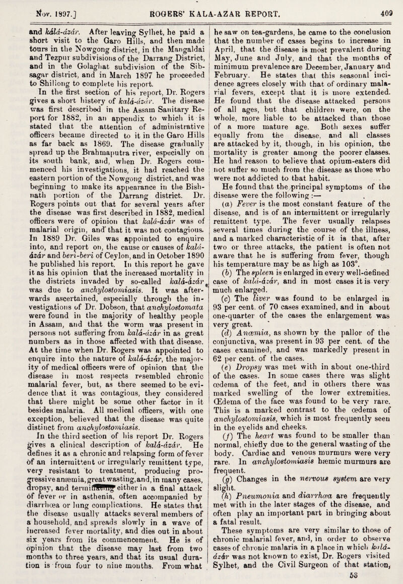and kdld-azdr. After leaving Sylhet, he paid a short visit to the Garo Hills, and then made tours in the Nowgong district, in the Mangaldai and Tezpui subdivisions of the Darrang District, and in the Golaghat subdivision of the Sib- sagar district, and in March 1897 he proceeded to Shillong to complete his report. In the first section of his report, Dr. Rogers gives a short history of kald-dzdr. The disease was first described in the Assam Sanitary Re¬ port for 1882, in an appendix to which it is stated that the attention of administrative officers became directed to it in the Garo Hills as far back as 1869. The disease gradually spread up the Brahmaputra river, especially on its south bank, and, when Dr. Rogers com¬ menced his investigations, it had reached the eastern portion of theNowgong district, and was beginning to make its appearance in the Bish- nath portion of the Darrang district. Dr. Rogers points out that for several years after the disease was first described in 1882, medical officers were of opinion that kala-dzar was of malarial origin, and'that it was not contagious. In 1889 Dr. Giles was appointed to enquire into, and report on, the cause or causes of kala- dzar and beri-beri of Ceylon, and in October 1890 he published his report. In this report he gave it as his opinion that the increased mortality in the districts invaded by so-called kald-dzdr was due to anchylostomiasis. It was after¬ wards ascertained, especially through the in¬ vestigations of Dr. Dobson, that anchylostomata were found in the majority of healthy people in Assam, and that the worm was present in persons not suffering from kald-dzdr in as great numbers as in those affected with that disease. At the time when Dr. Rogers was appointed to enquire into the nature of kald-dzdr, the major¬ ity of medical officers were of opinion that the disease in most respects resembled chronic malarial fever, but, as there seemed to be evi¬ dence that it was contagious, they considered that there might be some other factor in it besides malaria. All medical officers, with one exception, believed that the disease was quite distinct from anchylostomiasis. In the third section of his report Dr. Rogers gives a clinical description of kald-dzdr. He defines it as a chronic and relapsing form of fever of an intermittent or irregularly remittent type, very resistant to treatment, producing pro¬ gressive anaemia, greatwasting, and, in many cases, dropsy, and tertnilHWP^either in a final attack of fever or in asthenia, often accompanied by diarrhoea or lung complications. He states that the disease usually attacks several members of a household, and spreads slowly in a wave of increased fever mortality, and dies out in about six years from its commencement. He is of opinion that the disease may last from two months to three years, and that its usual dura¬ tion is from four to nine months. From what he saw on tea-gardens, he came to the conclusion that the number of cases begins to increase in April, that the disease is most prevalent during May, June and July, and that the months of minimum prevalence are December, January and February. He states that this seasonal inci¬ dence agrees closely with that of ordinary mala- i rial fevers, except that it is more extended. He found that the disease attacked persons of all ages, but that children were, on the whole, more liable to be attacked than those of a more mature acre. Both sexes suffer equally from the disease, and all classes are attacked by it, though, in his opinion, the mortality is greater among the poorer classes. He had reason to believe that opium-eaters did not suffer so much from the disease as those who were not addicted to that habit. He found that the principal symptoms of the disease were the following :— (а) Fever is the most constant feature of the disease, and is of an intermittent or irregularly remittent type. The fever usually relapses several times during the course of the illness, and a marked characteristic of it is that, after two or three attacks, the patient is often not aware that he is suffering from fever, though his temperature may be as high as 103°. (б) The spleen is enlarged in every well-defined case of kald-dzdr, and in most cases it is very much enlarged. (c) The liver was found to be enlarged in 93 per cent, of 70 cases examined, and in about one-quarter of the cases the enlargement was very great. (d) Anaemia, as shown by the pallor of the conjunctiva, was present in 93 per cent, of the cases examined, and was markedly present in 62 per cent, of the cases. (e) Dropsy was met with in about one-third of the cases. In some cases there was slight oedema of the feet, and in others there was marked swelling of the lower extremities. (Edema of the face was found to be very rare. This is a marked contrast to the oedema of anchylostomiasis, which is most frequently seen in the ey^elids and cheeks. (/) The heart was found to be smaller than normal, chiefly due to the general wasting of the body. Cardiac and venous murmurs were very rare. In anchylostomiasis haemic murmurs are frequent. (g) Changes in the nervous system are very slight. (h) Pneumonia and diarrhoea are frequently met with in the later stages of the disease, and often pla}* an important part in bringing about a fatal result. These symptoms are very similar to those of chronic malarial fever, and, in order to observe cases of chronic malaria in a place in which hdd- dzdr was not known to exist, Dr. Rogers visited Sylhet, and the Civil Surgeon of that station, bo