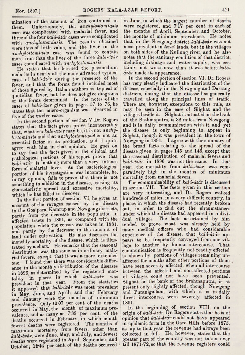 inination of the amount of iron contained in them. Unfortunately, the anchylostomiasis case was complicated with malarial fever, and three of the four kald-dzdr cases were complicated with anchylostomiasis. The results obtained were thus of little value, and the liver in the anchylostomiasis case was found to contain more iron than the liver of the three kaId-dzdv cases complicated with anchylostomiasis. ■ He* states that he detected the plasmodium malarias in nearly all the more advanced typical cases of kald-dzdr during the presence of the fever, and that tfie forms found included most of those figured by Italian authors as typical of quotidian “fever, but he does not give diagrams of the forms determined. In the notes of the cases of kald-dzdr given in pages 57 to 76, he states that the micro-organism was observed in five of the twelve cases. In the second portion of section V Dr. Rogers states that the facts given prove incontestably that, whatever kald-azdr may be, it is not anchy¬ lostomiasis and that anchylostomiasis is not an essential factor in its production, and I quite a^ree with him in that opinion. He goes on to say that the facts given in the clinical and pathological portions of his report prove that kald-azdr is nothing more than a very intense form of malarial fever. As the bacteriological portion of irs investigation was incomplete, he, in my opinion, fails to prove that there is not something in addition in the disease, causing its characteristic spread aud excessive mortality, which he has' failed to discover. In the first portion of section VI, he gives an account of the ravages caused by the disease in the Goal para, Kamrupand Nowgong districts, partly from the decrease in the population in affected tracts in 1891, as compared with the population when the census was taken in 1881, and partly by the decrease in the amount of land under cultivation. He also discusses the monthly mortality of the disease, which is illus¬ trated by a chart. He remarks that the seasonal distribution was the same as in ordinary mala¬ rial fevers, except that it was a more extended one. I found that there was considerable differ¬ ence in the monthly distribution of the diseases in 1896, as determined by the registered mor¬ tality in places in which kald-dzdr was prevalent in that year. From the statistics it appeared that kald-dzdr was most prevalent in May, June, and April; and that February and January were the months of minimum prevalence. Only 10 07 per cent, of the deaths occurred in May, the month of maximum pre¬ valence, and as many as 7 85 per cent, of the deaths occurred in February, in which month fewest deaths were registered. The months of maximum mortality from fevers, other than kald-dzdr, were June, May, and July, and fewest deaths were registered in April, September, and October; 12*44 per cent, of the deaths occurred 1 in June, in which the largest number of deaths were registered, and 7*17 per 6ent. in each of ; the months of April, September, and October, i the months of minimum prevalence. He notes that in the Nowgong district kald-dzdr was not most prevalent in terai lands, but in the villages on both sides of the Kullung river, and he aRo notes that the sanitary condition of that district, including drainage and water-supply, was cer¬ tainly not worse now than it was before kald- dzdr made its appearance. In the second portion of section VI, Dr. Rogers has very clearl}^ indicated the distribution of the disease, especially in the Nowgong and Darrang districts, noting that the disease has generally | travelled along the principal lines of traffic. There are, however, exceptions to this rule, as may be seen in the case of Silghat and the j villages beside it. Silghat is situated on the bank of the Brahmaputra, is 32 miles from Nowgong, and is in daily communication with it, and yet the disease is only beginning to. appear in Silghat, though it was prevalent in the town of Nowgong in 1891. I agree with the summary of the broad facts relating to the spread of the disease given in pages 145 and 146, except that the seasonal distribution of malarial fevers and kald-dzdr in 1896 was not the same. In that j year, the mortality from kald-dzdr was com¬ paratively high in the months of minimum mortality from malarial fevers. The communicability of kald-dzdr is discussed in section VII. The facts given iu this section are ver}r interesting, and Dr. Rogers walked hundreds of miles, in a very difficult country, in places in which the disease had recently broken out, in order to find out the circumstances I under which the disease had appeared in indivi¬ dual villages. The facts ascertained by him tended to prove what was already held by many medical officers who had considerable experience of the disease, that kald-dzdr ap¬ pears to be frequently conve}red from one vil¬ lage to another by human intercourse. That communication is frequently not readily effected is shown by portions of villages remaining un¬ affected for months after other portions of them . have been severely affected, when all intercourse between the affected and non-affected portions of villages could not have been prevented. Silghat, on the bank of the Brahmaputra, is at present only slightly affected, though Nowgong and Puranigudam, with which it is in daily i direct intercourse, were severely affected in 1891. In the beginning of section VIII, on the origin of kald-dzdr, Dr. Rogers states that he is of opinion that kald-dzdr could not have appeared in epidemic form in the Garo Hills before 1875, as up to that year the revenue had always been collected in full. He, however, states that the greater part of the country was not taken over till 1871-72, so that the revenue registers could