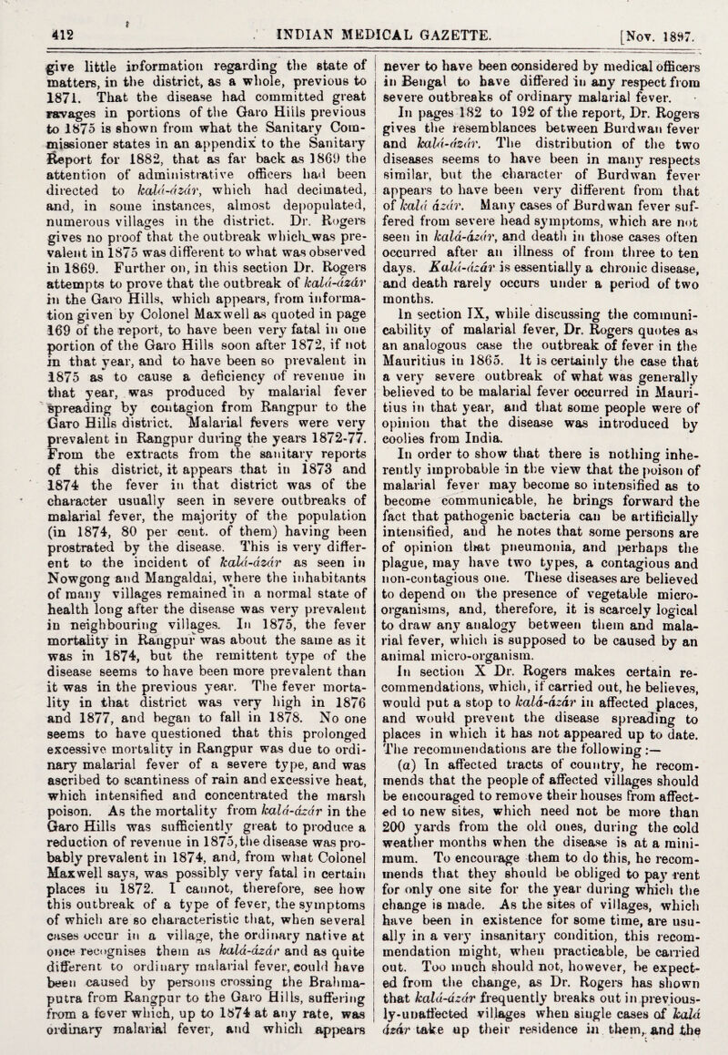 t give little information regarding the state of matters, in the district, as a whole, previous to 1871. That the disease had committed great ra-vages in portions of the Garo Hills previous to 1875 is shown from what the Sanitary Com¬ missioner states in an appendix to the Sanitary iteport for 1882, that as far back as I860 the attention of administrative officers had been directed to kald-dzdr, which had decimated, and, in some instances, almost depopulated, numerous villages in the district. Dr. Rogers gives no proof that the outbreak whiclr_was pre¬ valent in 1875 was different to what was observed in 1869. Further on, in this section Dr. Rogers attempts to prove that the outbreak of kald-dz&r in the Garo Hills, which appears, from informa¬ tion given by Colonel Maxwell as quoted in page 169 of the report, to have been very fatal in one portion of the Garo Hills soon after 1872, if not in that year, and to have been so prevalent in 1875 as to cause a deficiency of revenue in that year, was produced by malarial fever spreading by contagion from Rangpur to the Garo Hills district. Malarial fevers were very prevalent in Rangpur during the years 1872-77. From the extracts from the sanitary reports of this district, it appears that in 1873 and 1874 the fever in that district was of the character usually seen in severe outbreaks of malarial fever, the majority of the population (in 1874, 80 per cent, of them) having been prostrated by the disease. This is very differ¬ ent to the incident of kald-dzdr as seen in Nowgong and Mangaldai, where the inhabitants of many villages remained in a normal state of health long after the disease was very prevalent in neighbouring villages. In 1875, the fever mortality in Rangpur was about the same as it was in 1874, but the remittent type of the disease seems to have been more prevalent than it was in the previous year. The fever morta¬ lity in that district was very high in 1876 and 1877, and began to fall in 1878. No one seems to have questioned that this prolonged excessive mortality in Rangpur was due to ordi¬ nary malarial fever of a severe type, and was ascribed to scantiness of rain and excessive heat, which intensified and concentrated the marsh poison. As the mortality from kald-dzdr in the Garo Hills was sufficient!}7 great to produce a reduction of revenue in 1875, the disease was pro¬ bably prevalent in 1874, and, from what Colonel Maxwell says, was possibly very fatal in certain places iu 1872. I cannot, therefore, see how this outbreak of a type of fever, the symptoms of which are so characteristic that, when several cases occur in a village, the ordinary native at once recognises them as kald-dzdr and as quite different to ordinary malarial fever, could have been caused by persons crossing the Brahma¬ putra from Rangpur to the Garo Hills, suffering from a fever which, up to 1874 at any rate, was ordinary malarial fever, and which appears never to have been considered by medical officers in Bengal to have differed in any respect from severe outbreaks of ordinary malarial fever. In pages 182 to 192 of the report, Dr. Rogers gives the resemblances between Burdwan fever and kald-dzdr. The distribution of the two diseases seems to have been in many respects similar, but the character of Burdwan fever appeals to have been very different from that of Jcald azdr. Many cases of Burdwan fever suf¬ fered from severe head symptoms, which are not seen in kald-dzdr, and death in those cases often occurred after an illness of from three to ten days. Kald-dzdr is essentially a chronic disease, and death rarely occurs under a period of two months. In section IX, while discussing the communi¬ cability of malarial fever, Dr. Rogers quotes as an analogous case the outbreak of fever in the Mauritius in 1865. It is certainly the case that a very severe outbreak of what was generally believed to be malarial fever occurred in Mauri¬ tius in that year, and that some people were of opinion that the disease was introduced by coolies from India. In order to show that there is nothing inhe- rently improbable in the view that the poison of malarial fever may become so intensified as to become communicable, he brings forward the fact that pathogenic bacteria can be artificially intensified, and he notes that some persons are of opinion tlmt pneumonia, and perhaps the plague, may have two types, a contagious and non-contagious one. These diseases are believed to depend on the presence of vegetable micro¬ organisms, and, therefore, it is scarcely logical to draw any analogy between them and mala¬ rial fever, which is supposed to be caused by an animal micro-organism. In section X Dr. Rogers makes certain re¬ commendations, which, if carried out, he believes, would put a stop to kald-dzdr in affected places, and would prevent the disease spreading to places in which it has not appeared up to date. The recommendations are the following (a) In affected tracts of country, he recom¬ mends that the people of affected villages should be encouraged to remove their houses from affect¬ ed to new sites, which need not be more than 200 yards from the old ones, during the cold weather months when the disease is at a mini¬ mum. To encourage them to do this, he recom¬ mends that the}7 should be obliged to pay rent for only one site for the year during which the change is made. As the sites of villages, which have been in existence for some time, are usu¬ ally in a very insanitary condition, this recom¬ mendation might, when practicable, be carried out. Too much should not, however, be expect¬ ed from the change, as Dr. Rogers has shown that kald-dzdr frequently breaks out in previous¬ ly-unaffected villages when siugle cases of kola dzdr take up their residence in them,, and-the
