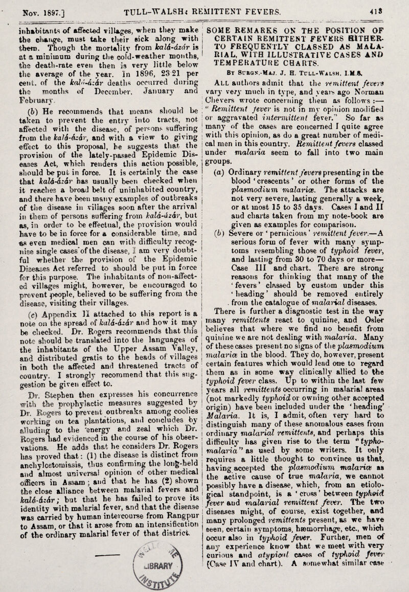 Not. 1897.] TULL-WALSH* REMITTENT FEVERS. 41S inhabitants of affected villages, when they make the cliange, roust take their sick along with them. Though the mortal it}’ from kald-dzdr is at a minimum during the ©old-weather months, the death-rate even then is very little below the average of the year. In 1896, 28 21 per cent, of the kald-dzdr deaths occurred during the months of December. January and February. | (b) He recommends that means should be I taken to prevent the entry into tracts, not j affected with the disease, of persons suffering j from the kald-dzdr, and with a view to giving ! effect to this proposal, he suggests that the | provision of the lately-passed Epidemic Dis- | eases Act, which renders this action possible, should be put in force. It is certainly the case that kald-dzdr has usually been checked when ; it reaches a broad belt of uninhabited country, j and there have been many examples of outbreaks j of the disease in villages soon after the arrival j in them of persons suffering from kald-dzdr, but j as, in order to be effectual, the provision would j have to be in force for a considerable time, and ; as even medical men can with difficulty recog- | nise single cases*of the disease, 2 am very doubt- j ful whether the provision of the Epidemic : Diseases Act referred to should be put in force i for this purpose. The inhabitants of non-affect- I ed villages might, however, be encouraged to | prevent people, believed to be suffering from the j disease, visiting their villages. (c) Appendix II attached to this report is a note on the spread of kald-dzdr and how it may be checked. Dr. Rogers recommends that this note should be translated into the languages of the inhabitants of the Upper Assam Valley, and distributed gratis to the beads o.f villages j in both the affected and threatened tracts of country. I strongly recommend that this sng- i gestion be given effect to. | Dr, Stephen then expresses his concurrence j with the prophylactic measures suggested by j Dr. Rogers to prevent outbreaks among coolies j working on tea plantations, and concludes by j alluding to the 'energy and zeal which Dr. j Rogers had evidenced in the course of his obser¬ vations. He adds that he considers Dr. Rogers has proved that: (1) the disease is distinct from ; anchylostomiasis, thus confirming the long-held j and almost universal opinion of other medical j officers in Assam ; and that he has (2) shown the close alliance between malarial fevers and kald-dzdr; but that he has failed to prove its ; identity with malarial fever, and that the disease was carried by human intercourse from Rangpur j to Assam, or that it arose from an intensification, j of the ordinary malarial fever of that district SOME REMARKS ON THE POSITION OF CERTAIN REMITTENT FEVERS HITHER¬ TO FREQUENTLY CLASSED AS MALA¬ RIAL, WITH ILLUSTRATIVE CASES AND TEMPERATURE CHARTS. By 8urgn\-Maj. J. H. Tcll-Walsh, IMS, All authors admit that the remittent fevers vary very much in type, and years ago Norman Cl levers wrote concerning them as follows :— “ Remittent fever is not in my opinion modified or aggravated intermittent fever.*5 So far as many of the cases are concerned I quite agree with this opinion, as do a great number of medi¬ cal men in this country. Remittent fevers classed under malaria seem to fall into two main groups. (a) Ordinary remittent fevers presenting in the blood ‘ crescents 5 or other forms of the plasmodium malarias. The attacks are not ver}r severe, lasting generally a week, or at most 15 to 35 davs. Cases I and II and charts taken from my note-book are given as examples for comparison. (b) Severe or 4 pernicious 5 remittent fever.—A serious form of fever with many symp¬ toms resembling those of typhoid fever, and lasting from 30 to 70 days or more— Case III and chart. There are strong reasons for thinking that many of the ‘fevers’ classed by custom under this ‘ heading ’ should be removed entirely . from the catalogue of malai'ial diseases. There is further a diagnostic test in the way many remittents react to quinine, and Osier believes that where we find no benefit from quinine we are not dealing with malai'ia. Many of these cases present no signs of the plasmodium malaria in the blood. They do, however, present certain features which would lead one to regard them as in some way clinically allied to the typhoid fever class. Up to within the last few years all remittents occurring in malarial areas (not markedly typhoid or owning other accepted origin) have been included under the 4 heading’ Malaria. It is, I admit, often very hard to distinguish many of these anomalous cases from ordinary malarial remittentst and perhaps this difficulty has given rise to the term °typho- malaria ” as used by some writers. It only requires a little thought to convince us that, having accepted the plasmodium malaria as the active cause of true malaria, we cannot possibly have a disease, which, from an etiolo¬ gical standpoint, is a ‘cross’ between typhoid fever and malarial remittent fever. The two diseases might, of course, exist together, and many prolonged remittents present, as we have seen, certain symptoms, haemorrhage, etc., which occur also in typhoid fever. Further, men of feny experience know that we meet with very Curious and atypical cases of typhoid fever