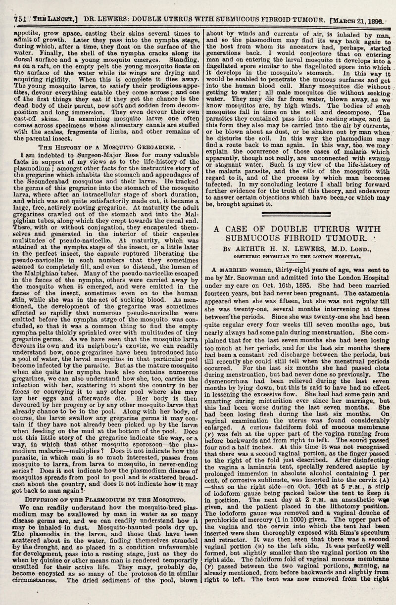 DR. LEWERS: DOUBLE UTERUS WITH SUBMUCOUS FIBROID TUMOUR. [Makch 21,1890. 7517 Thu LAN get,] * ■ appetite, grow apace, casting their skins several times to admit of growth. Later they pass into the nympha stage, during which, after a time, they float on the surface of the water. Finally, the shell of the nympha cracks along its dorsal surface and a young mosquito emerges. Standing, as on a raft, on the empty pelt the young mosquito floats on the surface of the water while its wings are drying and acquiring rigidity. When this is complete it flies away. The young mosquito larvas, to satisfy their prodigious appe¬ tites, devour everything eatable they come across ; and one of the first things they eat if they get the chance is the dead body of their parent, now soft and sodden from decom¬ position and long immersion. They even devour their own cast-off skins. In examining mosquito larvae one often comes across specimens whose alimentary canals are stuffed with the scales, fragments of limbs, and other remains of the parental insect. The Histoey op a Mosquito Geegaeine. - I am indebted to Surgeon-Major Ross for many valuable facts in support of my views as to the life-history of the plasmodium ; amongst other facts for the instructive story of the gregarine which inhabits the stomach and appendages of the Secunderabad mosquitos and their larvae. He tracked the germs of this gregarine into the stomach of the mosquito larva, where after an intracellular stage of short duration, and which was not quite satisfactorily made out, it became a large, free, actively moving gregarine. At maturity the adult gregarines crawled out of the stomach and into the Mal¬ pighian tubes, along which they crept towards the caecal end. There, with or without conjugation, they encapsuled them¬ selves and generated in the interior of their capsules multitudes of pseudo-navicellae. At maturity, which was attained at the nympha stage of the insect, or a little later in the perfect insect, the capsule ruptured liberating the pseudo-navicellae in such numbers that they sometimes seemed to completely fill, and even to distend, the lumen of the Malpighian tubes. Many of the pseudo-navicellae escaped in the faeces of the nympha, others were carried away by the mosquito when it emerged, and were emitted in the faeces of the insect, sometimes even on to the human skin, while she was in the act of sucking blood. As men¬ tioned, the development of the gregarine was sometimes effected so rapidly that numerous pseudo-navicellae were emitted before the nympha stage of the mosquito was con¬ cluded, so that it was a common thing to find the empty nympha pelts thickly sprinkled over with multitudes of tiny gregarine germs. As we have seen that the mosquito larva devours its own and its neighbour’s exuviae, we can readily understand how, once gregarines have been introduced into -a pool of water, the larval mosquitos in that particular pool become infected by the parasite. But as the mature mosquito when she quits her nympha husk also contains numerous gregarines, we can also understand how she, too, carries the infection with her, scattering it about the country in her faeces or conveying it to any other pool where she may lay her eggs and afterwards die. Her body is then devoured by her progeny or by any other mosquito larvae that already chance to be in the pool. Along with her body, of course, the larvae swallow any gregarine germs it may con¬ tain if they have not already been picked up by the larvae when feeding on the mud at the bottom of the pool. Does not this little story of the gregarine indicate the way, or a way, ia which that other mosquito sporozoon—the plas¬ modium malariae—multiplies ? Does it not indicate how this parasite, in which man is so much interested, passes from mosquito to larva, from larva to mosquito, in never-ending series ? Does it not indicate how the plasmodium disease of mosquitos Spreads from pool to pool and is scattered broad¬ cast about the country, and does it not indicate how it may get back to man again ? Diffusion of the Plasmodium by the Mosquito. We can readily understand how the mosquito-bred plas¬ modium may be swallowed by man in water as so many disease germs are, and we can readily understand how it may be inhaled in dust. Mosquito-haunted pools dry up. The plasmodia in the larvas, and those that have been scattered about in the water, finding themselves stranded by the drought, and so placed in a condition unfavourable for develcypment, pass into a resting stage, just as they do when by quinine or other means man is rendered temporarily nnsulted for their active life. They may, probably do, become encysted as so many of the protozoa do in similar circumstances. The dried sediment of the pool, blown about by winds and currents of air, is inhaled by and so the plasmodium may find its way back again to the host from whom its ancestors had, perhaps, started generations back. I would conjecture that on entering man and on entering the larval mosquito it develops into a flagellated spore similar to the flagellated spore into which it develops in the mosquito’s stomach. In this way it would be enabled to penetrate the mucous surfaces and get into the human blood cell. Many mosquitos die without getting to water; all male mosquitos die without seeking water. They may die far from water, blown away, as we know mosquitos are, by high winds. The bodies of such mosquitos fall in time on the soil and decompose. The parasites they contained pass into the resting stage, and in this form they also may be carried into the air by currents, or be blown about as dust, or be shaken out by man when he disturbs the soil. In this way the plasmodium may find a route back to man again. In this way, too, we may explain the occurrence of those cases of malaria which apparently, though not really, are unconnected with swamp or stagnant water. Such is my view of the life-history of the malaria parasite, and the role of the mosquito with regard to it, and of the process by which man becomes infected. In my concluding lecture I shall bring forward further evidence for the truth of this theory, and endeavour to answer certain objections which have been/or which may be, brought against it. A CASE OF DOUBLE UTERUS WITH SUBMUCOUS FIBROID TUMOUR. * By ARTHUR H. N. LEWERS, M.D. Lond., OBSTETRIC PHYSICIAN TO THE LONDON HOSPITAL. A maebied woman, thirty-eight years of age, was sent to me by Mr. Snowman and admitted into the London Hospital under my care on Oct. 16th, 1895. She had been married fourteen years, but had never been pregnant. The catamenia appeared when she was fifteen, but she was not regular till she was twenty-one, several months intervening at times between'the periods. Since she was twenty-one she had been quite regular every four weeks till seven months ago, but nearly always had some pain during menstruation. She com¬ plained that for the last seven months she had been losing too much at her periods, and for the last six months there had been a constant red discharge between the periods, but till recently she could still tell when the menstrual periods occurred. For the last six months she had passed clots during menstruation, but bad never done so previously. The dysmenorrhoea had been relieved during the last seven months by lying down, but this is said to have had no effect in lessening the excessive flow. She had had some pain and smarting during micturition ever since her marriage, but this had been worse during the last seven months. She had been losing flesh during the last six months. On vaginal examination the uterus was found considerably enlarged. A curious falciform fold of mucous membrane (f) was felt at the upper part of the vagina running from before backwards and from right to left. The sound passed four and a half inches. At this time it was not recognised that there was a second vaginal portion, as the finger passed to the right of the fold just described. After disinfecting the vagina a laminaria tent, specially rendered aseptic by prolonged immersion in absolute alcohol containing 1 per cent, of corrosive sublimate, was inserted into the cervix (A) —that on the right side—on Oct. 16th at 5 P.M., a strip of iodoform gauze being packed below the tent to keep it in position. The next day at 2 p.m. an anassthetic w^e given, and the patient placed in the lithotomy position. The iodoform gauze was removed and a vaginal douche of perchloride of mercury (1 in 1000) given. The upper part of the vagina and the cervix into which the tent had been inserted were then thoroughly exposed with Sims’s speculum and retractor. It was then seen that there was a second vaginal portion (b) to the left side. It was perfectly well formed, but slightly smaller than the vaginal portion on the right side. The falciform fold of vaginal mucous membrane (f) passed between the two vagiDal portions, Winning, as already mentioned, from before backwards and slightly from right to left. The tent was now removed frdm the right