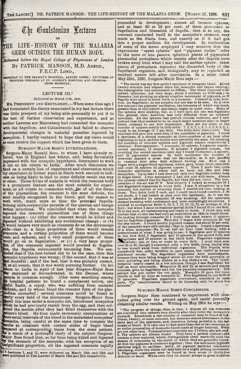 ----1 ----:—:_: • %\t (Soalstonkn ftctarts ON the life-history of the malaria r GERM OUTSIDE THE HUMAN BODY. pi. delivered before the Royal College of Physicians of London By PATRICK MANSON, M.D. Aberd., F.R.C.P. Lond., PHYSICIAN TO THE seamen’s HOSPITAL, ALBERT DOCKS ; LECTURER ON TROPICAL DISEASES AT ST. GEORGE’S HOSPITAL AND CHARING- v CROSS HOSPITAL. A |f, * - i LECTURE III.1 Delivered on March 17th, 1896. Mb. President and Gentlemen,—When some time ago I had formulated the theory enunciated in my last lecture there was little prospect of my being able personally to put it to the test of further -observation and experiment, and as neither Laveran nor Mannaberg had connected the mosquito with the flagellum, and Calandruccio had failed to observe developmental changes in malarial parasites ingested by mosquitos, I hardly ventured to hope that my views would so soon receive the support which has been given to them. Surgeon-Major Ross's Investigations. Surgeon-Major Ronald Ross, to whom I have already re¬ ferred, was in England last winter, and, beiDg favourably impressed with the mosquito hypothesis, determined to work it out on his return to India. After much discussion we fixed on a certain line of experiment and observation which my experience in former years in filaria work seemed to indi¬ cate as being likely to lead to some definite result one way or other. Those forms of malaria in which the crescent body is a prominent feature are the most suitable for experi¬ ment, at all events to commence with,^!- of all the forms of the plasmodium the crescent is the most definite, the most readily recognised in the blood, and the easiest to work with, much more so than the potential flagella- forming intra-corpuscular parasite of the quartan and benign tertian infections. We concluded that when the mosquito ingested the crescent plasmodium one of three things must happen: (#) either the crescent would be killed and digested without exhibiting any evolutional change ; or (b) ft would behave very much as crescents do on the microscope ide—that is, a large proportion of them would remain cents and a certain proportion of them would become bvals and spheres, and a very small proportion of them Would go on to flagellation ; or (c) a very large propor- ion of the crescents ingested would proceed to flagella- ton, the flagella subsequently becoming free. We con- uded that if the first turned out to be the case, then this uito hypothesis was wrong; if the second, that it was at doubtful; and if the last, that it was probably correct, at all events, that it was worth pursuing further. On his to India in April of last year Surgeon-Major Ross stationed at Secunderabad, in the Deccan, where ia is common enough. Alter some searching among hospital patients he found a complacent native, one ul Kadir, a sepoy, who was suffering from malarial ihexia, and in whose blood the crescent form of the plas- bdinm abounded; several crescents could be found in iy every field of the microscope. Surgeon-Major Ross d this man under a mosquito net, introduced mosquitos ich he had previously reared from the egg, and then col- d the insects after they had filled themselves with the .tient’s blood. He then made systematic examinations at ort serial intervals of the blood in the malariated mosquitos’ •machs, being careful at the same time to compare the ults so obtained with control slides of finger blood pared at corresponding times from the same patient, a result of a prolonged study of the subject Surgeon- !•-—~jor Ross found that, so far from being killed and digested |^y the stomach of the mosquito, with the exception of an .insignificant proportion, all the ingested crescents rapidly '^.Lectures I. and II. were delivered -on March 10th and 12th and yere published in The Lancet of March 14th and 21st respectively. proceeded in development; almost all became spheres, and at least 40 or 50 per cent, of them proceeded to flagellation and liberation of flagella ; that is to say, the crescent conducted itself in the mosquito’s stomach very much as the filaria does, and exactly as if it had got- into a proper medium for development. In explanation of some of the terms employed I may mention that the- expressions “spent spheres” and “pigment bodies” refer to the more or less passive spherical pieces of pigmented plasmodial protoplasm which remain after the flagella have- broken away from what 1 may call the mother sphere : these pieces of protoplasm represent the discarded body of the- fiagellated organism, and, biologically, may be regarded as, residual matter left after eporulation. In a letter dated May 25th, 1895, Surgeon-Major Ross says :— “ The result was my first perfect specimen of mosquito blood. About- twenty minutes had elapsed since the mosquito had begun sucking/,, the haemoglobin had commenced to diffuse. The blood swarmed with perfect spherules, not very large, about 6 microns (^= 0 006 mm.) in diameter, but showing an almost eruptive movement of pigment, as If flagella were about to burst forth in a moment. I looked in vain, how¬ ever, for flagellates; to my surprise not one was to be seen. In a very- few minutes the pigment oscillation, the intensity of which was muoh greater than in the control specimens, began to quiet down. Many of the spheres were shaking, but, as I have said, not one was flagellatew The general view, however, was very different from an ordinary specimen. All the spheres bad perfect circular contours, and ] now noticed that they seemed to be in much larger numbers than in finger blood, contrary to my first impression. Here are mv notes of the number of spheres mostly in thin fields : 7, 3, 9, .7, 1, 2, 3, 2, 2, 0, 2, 2, 1, equal to an average of 3 per field. The fields were consecutive. The numbers will give you some idea of the quantities of parasites. 1 made a specimen of a second mosquito at three-quarters of an hour after beginning to suck, and the results were precisely the.same. On counting the numbers of crescent spheres and pigment masses respectively* I obtained: First specimen : 7 crescents, 80 spheres, 8 pigment masses; second specimen, 14 crescents, 30 spheres. 9 pigment masses. On. counting the second specimen next day I found 0 crescents, 8 spheres, and 32 pigmented masses. In both specimens the number of crescents appears a great deal too favourable, as it was possible to examine field after field without finding one. Next day I began with a finger-blood specimen, which gave, when fresh, crescents and ovals 39, spheres 10, pigment masses 1. Then I made two rnOto mosquito specimens at about half an hour, my 18th and 19th mosquitos. Up to date I had observed only two flagellate bodies, both in finger blood. I was astonished I had not met with more. Always the spheres seemed ripe for flagella, but they did not come. The tem¬ perature of the air was 95° F. Now directly I looked at mosquito 18- I saw flagellated organisms in every field. I saw 9 altogether in a few minutes, but instead of counting them I wasted my time looking at them. Two fields held 2 each, and I could have found numbers, 1 db not doubt, if I had looked at once over the specimen. As it was the spectacle afforded by mosquito 18 was amazing. All the spherules seemed bursting with excitement and were exceedingly numerous. I noticed in contiguous fields 6, 10, 8, 7, 10, 14, 12, 16, an average of 10 a field; but when I came to examine special fields I found 60 in one field, 72 in the next, all endeavouring and ready to burst. I think you wili confess that no one has had such an experience as this in finger-blood. On looking through mosquito 19 I found the same swarm of spheres but no flagellate organisms. Next day I began with mosquito 20, fed the day before. I found mostly p'gment masses, but about 20 per cent, of the parasites were still cellular—that is, spheres. 1 made a specimen of a fresh mosquito—No. 21—at half an hour from feeding, with a presentiment of what I was going to see: 4 flagellates and 20 spheres in the first field, 5 flagellates and 12 spheres in the second field, and ^flagellates and 10 spheres in the third-field. Flagellate organisms e^lvwhere; one, or two, or more in every field. - 1 must have aeon over 30 or 40, though I examined only a few fields, being hardly able to tear myself away from individual organisms. * The flagella wefe excessively fine, quite invisible in open spaces, but visible in ha'irio- globinous serum. The flagellated organisms were unmistakable, because they were being dragged about all over the field generally, or were quivering and being shaken as a dog shakes a rat. Tfie ‘mani¬ festation’ nearly ceased in a few minutes, though I saw flagellates for half an hour afterwards. Mosquitos 22 and 23, at seventy and ninety- minutes, gave no flagellates and but few parasites comparatively. The- patient was put under the net again. Mosquito 24 gave the raine results at half an hour as mosquito 21. Five flagellates in one fieldof 12 parasites. Flagellate organisms everywhere, especially in open parts. The ‘manifestation’lasted in its intensity only for about five - minutes. .- .... Surgeon-Major Ross's Conclusions. Surgeon-Major Ross continued to experiment- with ifios-- quitos.goiDg over the ground again, and again generally obtaining similar results. Writing on May 28th he says “The progress of things, then, is this: 1. Almost all the crescents - are converted into spheres very shortlv after they enter the mosquito s - stomach. Sometimes a fair number of crescents may be found at ted, fifteen, twenty, or more minutes, but these are almost al ways^een in the same part of the specimen, and, therefore, belong probably to the last, intake of blood. It is very rare to find more than one or two crescents.in an entire preparation of mosquito blood made at longer intervals. Otfkls are not often seen. Untransformed crescents are, I believe, abor ted orteft. 2. The spheres are always found They have a perfect eontour,'artd contain a clear material, which distinguishes them markedly lrom the masses of corpuscles in the midst of which they are generally found. At first the pigment is clustered together; then the outermost pighaettt particles begin to oscillate; lastly, all pigment particles commence - swarming, while the whole cell may take on a slight jerk mg.movement. 3. Flagellate organisms may be found at from seven to thirty-five minutes or more. When teen they lie almost always in great numbers