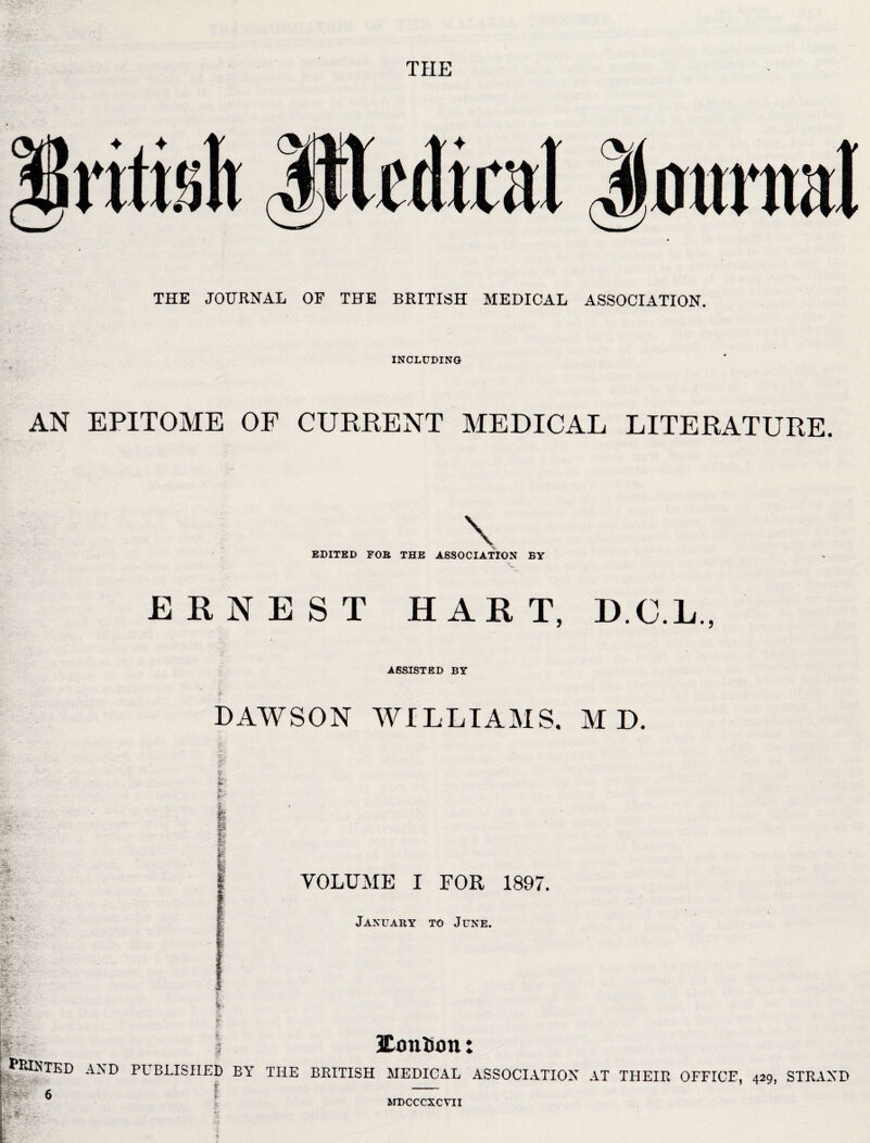 THE THE JOURNAL OF THE BRITISH MEDICAL ASSOCIATION. INCLUDING AN EPITOME OF CURRENT MEDICAL LITERATURE. \ EDITED FOB THE ASSOCIATION BY ERNEST HART, D.C.L., ASSISTED BY DAWSON WILLIAMS. M D. r A m I Ia P VOLUME I FOR 1897 January to June. gw Ife SW; y i 9 '^A3?TEr) A;ND PUBLISHED by THE BRITISH MEDICAL ASSOCIATION AT THEIR OFFICE, 429, STRAND 6 ■ U;' ; • S-ipl: - f MDCCCXCVII