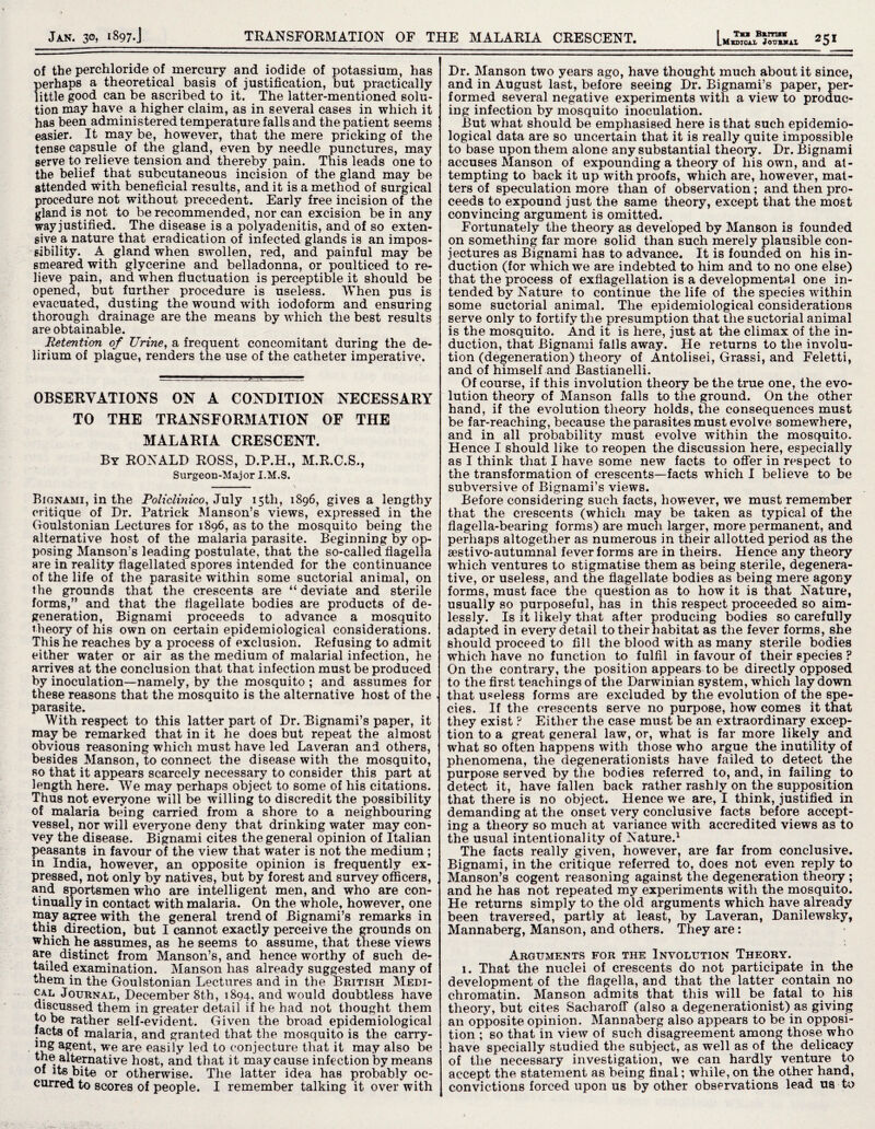 of the perchloride of mercury and iodide of potassium, has perhaps a theoretical basis of justification, but practically little good can be ascribed to it. The latter-mentioned solu¬ tion may have a higher claim, as in several cases in which it has been administered temperature falls and the patient seems easier. It may be, however, that the mere pricking of the tense capsule of the gland, even by needle punctures, may serve to relieve tension and thereby pain. This leads one to the belief that subcutaneous incision of the gland may be attended With beneficial results, and it is a method of surgical procedure not without precedent. Early free incision of the gland is not to be recommended, nor can excision be in any way justified. The disease is a polyadenitis, and of so exten¬ sive a nature that eradication of infected glands is an impos¬ sibility. A gland when swollen, red, and painful may be smeared with glycerine and belladonna, or poulticed to re¬ lieve pain, and when fluctuation is perceptible it should be opened, but further procedure is useless. When pus is evacuated, dusting the wound with iodoform and ensuring thorough drainage are the means by which the best results are obtainable. Retention of Urine, a frequent concomitant during the de¬ lirium of plague, renders the use of the catheter imperative. OBSERVATIONS ON A CONDITION NECESSARY TO THE TRANSFORMATION OF THE MALARIA CRESCENT. By RONALD ROSS, D.P.H., M.R.C.S., Surgeon-Major I.M.S. Bignami, in the Policlinico, July 15th, 1896, gives a lengthy critique of Dr. Patrick Manson’s views, expressed in the Goulstonian Lectures for 1896, as to the mosquito being the alternative host of the malaria parasite. Beginning by op¬ posing Manson’s leading postulate, that the so-called flagella are in reality flagellated spores intended for the continuance of the life of the parasite within some suctorial animal, on the grounds that the crescents are “ deviate and sterile forms,” and that the flagellate bodies are products of de¬ generation, Bignami proceeds to advance a mosquito theory of his own on certain epidemiological considerations. This he reaches by a process of exclusion. Refusing to admit either water or air as the medium of malarial infection, he arrives at the conclusion that that infection must be produced by inoculation—namely, by the mosquito ; and assumes for these reasons that the mosquito is the alternative host of the parasite. With respect to this latter part of Dr. Bignami’s paper, it may be remarked that in it he does but repeat the almost obvious reasoning which must have led Laveran and others, besides Manson, to connect the disease with the mosquito, so that it appears scarcely necessary to consider this part at length here. We may perhaps object to some of his citations. Thus not everyone will be willing to discredit the possibility of malaria being carried from a shore to a neighbouring vessel, nor will everyone deny that drinking water may con¬ vey the disease. Bignami cites the general opinion of Italian peasants in favour of the view that water is not the medium ; in India, however, an opposite opinion is frequently ex¬ pressed, not only by natives, but by forest and survey officers, and sportsmen who are intelligent men, and who are con¬ tinually in contact with malaria. On the whole, however, one may agree with the general trend of Bignami’s remarks in this direction, but I cannot exactly perceive the grounds on which he assumes, as he seems to assume, that these views are distinct from Manson’s, and hence worthy of such de¬ tailed examination. Manson has already suggested many of them in the Goulstonian Lectures and in the British Medi¬ cal Journal, December 8th, 1894, and would doubtless have discussed them in greater detail if he had not thought them to be rather self-evident. Given the broad epidemiological facts of malaria, and granted that the mosquito is the carry- mg agent, we are easily led to conjecture that it may also be the alternative host, and that it may cause infection by means of its bite or otherwise. The latter idea has probably oc¬ curred to scores of people. I remember talking it over with L Midi cal Jourkal Dr. Manson two years ago, have thought much about it since, and in August last, before seeing Dr. Bignami’s paper, per¬ formed several negative experiments with a view to produc¬ ing infection by mosquito inoculation. But what should be emphasised here is that such epidemio¬ logical data are so uncertain that it is really quite impossible to base upon them alone any substantial theory. Dr. Bignami accuses Manson of expounding a theory of his own, and at¬ tempting to back it up with proofs, which are, however, mat¬ ters of speculation more than of observation; and then pro¬ ceeds to expound just the same theory, except that the most convincing argument is omitted. Fortunately the theory as developed by Manson is founded on something far more solid than such merely plausible con¬ jectures as Bignami has to advance. It is founded on his in¬ duction (for which we are indebted to him and to no one else) that the process of exflagellation is a developmental one in¬ tended by Nature to continue the life of the species within some suctorial animal. The epidemiological considerations serve only to fortify the presumption that the suctorial animal is the mosquito. And it is here, just at the climax of the in¬ duction, that Bignami falls away. He returns to the involu¬ tion (degeneration) theory of Antolisei, Grassi, and Feletti, and of himself and Bastianelli. Of course, if this involution theory be the true one, the evo¬ lution theory of Manson falls to the ground. On the other hand, if the evolution theory holds, the consequences must be far-reaching, because the parasites must evolve somewhere, and in all probability must evolve within the mosquito. Hence I should like to reopen the discussion here, especially as I think that I have some new facts to offer in respect to the transformation of crescents—facts which I believe to be subversive of Bignami’s views. Before considering such facts, however, we must remember that the crescents (which may be taken as typical of the flagella-bearing forms) are much larger, more permanent, and perhaps altogether as numerous in their allotted period as the sestivo-autumnal fever forms are in theirs. Hence any theory which ventures to stigmatise them as being sterile, degenera¬ tive, or useless, and the flagellate bodies as being mere agony forms, must face the question as to how it is that Nature, usually so purposeful, has in this respect proceeded so aim¬ lessly. Is it likely that after producing bodies so carefully adapted in every detail to their habitat as the fever forms, she should proceed to fill the blood with as many sterile bodies which have no function to fulfil in favour of their species ? On the contrary, the position appears to be directly opposed to the first teachings of the Darwinian system, which lay down that useless forms are excluded by the evolution of the spe¬ cies. If the crescents serve no purpose, how comes it that they exist ? Either the case must be an extraordinary excep¬ tion to a great general law, or, what is far more likely and what so often happens with those who argue the inutility of phenomena, the degenerationists have failed to detect the purpose served by the bodies referred to, and, in failing to detect it, have fallen back rather rashly on the supposition that there is no object. Hence we are, I think, justified in demanding at the onset very conclusive facts before accept¬ ing a theory so much at variance with accredited views as to the usual intentionality of Nature.1 The facts really given, however, are far from conclusive. Bignami, in the critique referred to, does not even reply to Manson’s cogent reasoning against the degeneration theory ; and he has not repeated my experiments with the mosquito. He returns simply to the old arguments which have already been traversed, partly at least, by Laveran, Danilewsky, Mannaberg, Manson, and others. They are: Arguments for the Involution Theory. 1. That the nuclei of crescents do not participate in the development of the flagella, and that the latter contain no chromatin. Manson admits that this will be fatal to his theory, but cites Sacbaroff (also a degenerationist) as giving an opposite opinion. Mannaberg also appears to be in opposi¬ tion ; so that in view of such disagreement among those who have specially studied the subject, as well as of the delicacy of the necessary investigation, we can hardly venture to accept the statement as being final; while,on the other hand, convictions forced upon us by other observations lead us to
