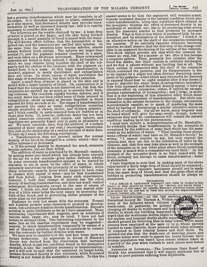 but a genuine transformation which may be complete! in all its stages. It is therefore necessary to admit, contradictory as it may appear, that decreased density may provoke trans¬ formation as well as increased density can ; and it is equally necessary to consider this new fact. The following are the results obtained by me : A large drop of water is placed on the finger, and the skin being pricked through it, a small quantity of blood is mixed with the water. The well-known effect follows, that the hemoglobin is dis¬ solved out, and the leucocytes are swelled into spheres. At the same time the crescents have become spheres, almost always without thick outline. The spheres are larger than normal (?), and the pigment remains clustered in a mass, and soon takes on a Brownian movement. Many eviscerated crescents are found (a form noticed, I think, by Canalis), in which we may observe lying together the shell of the cor¬ puscle and the outline of the crescent, with the pigment ex¬ truded from it in a mass. At this stage transformation is checked, pigment is rarely distributed, and exflagellation does not occur. In short, excess of water accelerates the first stage of transformation, but then kills the parasites. Again, a small drop of water is placed on the skin and is mixed with a larger quantity of blood. On examination it is found that the haemoglobin is not dissolved out, but that the corpuscles are swelled up so much as to prevent their Rul¬ ing rouleaux. The crescents rapidly become spheres, and if too much water has not been added some of them proceed to exflagellation, about as many as become flagellate in blood exposed for forty seconds or so. The stages of transformation are precisely the same as usual, exflagellation occurring almost invariably at eleven, twelve, and thirteen minutes ; and I think equally in parts removed from air bubbles as in those near them. If, however, sufficient water has not been added numerous crescents still remain, and spheres and flagellates are generally found only in parts in proximity to air. We must conclude, then, that the addition of a certain quantity of water (say 30 per cent.) encourages transforma¬ tion just as the abstraction of a certain amount of water does. To sum up I reach the following conclusions: 1. Transformation does not proceed unless the normal density of the blood be changed to a certain extent—that is, either increased or decreased. 2. If the normal density be decreased too much, crescents become spheres, but are then killed. . The addition of water as practised by Dr. Marshall—namely , by mixing water into blood which has already been exposed to the air for a few seconds—gives rather dubious results. In some crescents transformation appears to be started by exposure to air, in some by the effect of water, in others (generally numerous) by the proximity of air bubbles ; while many crescents—namely, those which happen to have come in contact with excess of water—may be first transformed and then killed. Judging from many such experiments, however, I hold that change of density has the effect merely of starting transformation, and does not much control subsequent developments, except in the case of excess of water. I think, too, that transformation once started addi¬ tion of a little water helps the next stages by increasing the bulk of the blood, and so preventing undue pressure of the cover glass on the parasites. . Exposure to very hot steam kills the crescents. Normal salt solution permits some crescents to proceed in develop¬ ment, but a stronger solution checks transformation. Hayem s solution is quite inhibitory so far as I have examined. Many interesting experiments with reagents, such as solutions of various salts, sugar, etc., may be tried. I have not had leisure to attempt them. One interesting experiment in the same line as the vaseline experiment may be suggested namely, to check transformation temporarily by means of a salt or Hayem’s solution, and then to endeavour to resusci¬ tate the crescents by further dilution with water. *, We have now to consider how the new fact bears upon my former deductions. An argument in favour of Mansons theory was derived from the observation that increased density, which is just the condition found in the mosquito’s stomach, is also the condition necessary to transformation; and it will now be said that the argument no longer holds, because decreased density is also necessary, while decreased density is not found in the mosquito’s stomach. To this the answer seems to be that the argument still remains sound, because increased density is the natural condition which pro¬ vokes transformation, being that condition which obtains in the mosquito; whereas the effect of decreased density is an accidental or artificial one, due to its producing some action upon the crescents similar to that produced by increased density. What is this action whien is produced both by con¬ densation and by attenuation of the medium ? I think it is an alterative action on the shell of the corpuscles containing the parasite. If we carefully examine crescents becoming spheres, we shall observe that the first step of the change con¬ sists in an apparent thickening of the outline of the crescent. This thick outline persists not only while the crescent be¬ comes an oval, but for a minute or two after it has become a complete sphere. Then, generally five minutes after the blood was drawn, the thick outline is suddenly discharged, and we find a sphere without any limiting line at all. The thick outline is connected with the shell of the corpuscle which contained the parasite, and its disappearance is due to its rupture by a slight but often distinct stretching move¬ ment of the parasite—a fact which may repeatedly be observed in exposed blood four to eight minutes after it was drawn (I hope to describe the exact steps of exflagellation hereafter). Now both increased and decreased density appear to have an alterative effect on corpuscles; either, if carried far enough, produce extravasation of haemoglobin ; and I judge, in short, that it is the beginning of this alterative efl'ect which deter¬ mines the commencement of transformation. But while con¬ densation is the natural incentive to the change, attenuation is accidentally capable, so to speak, of producing the same effect by having or threatening a similar alterative action on the shell of corpuscle. For all we know, many reagents may be found which will give the same result; though, however numerous they may be, condensation will remain the natural condition leading up to the phenomenon. I must here correct a misapprehension of Dr. Marshall s ; he evidently thinks that transformation in the mosquito is occasioned by the addition of some fluid which has the same result as the addition of water. “ What bearing these pheno¬ mena (effects of water) may have on Dr. Manson’s theory,” he writes, “I cannot venture to say, but only express the opinion that they are due to the imbibition of water by the crescent, and that this may take place as well in the stomach of the mosquito as in any other place where blood containing crescents is mixed with a comparatively inert fluid.” In the stomach of the mosquito there is no fluid mixed with the blood, certainly not enough to cause transformation; water is abstracted. . , . , . , I have forgotten to note that in making most of the above experiments a fairly large drop of blood should be examined j that two or more exposure specimens should not be made from the same drop of blood, and that the great effect of air bubbles in promoting transformation should be always re¬ membered. References# ? J-Itis difficult to understand Bignami’s own views in respect to this theory, or what exactly he means by his 44 deviate sterile forms. As however, in this paper he opposes Manson s evolution theory, there is no option for us now but to class him among the degenerationists, 2 Lancet, October 24th. 1896. Local Death-rates.—At the last meeting Statistical Society Mr. Thomas A. Welton c some of the fallacies which vitiated th death-rates. In particular he pointed charging all deaths in workhouses and lun _ district in which the building happened td be situat urged that the workhouse deaths ought to the asylum and hospital deaths shown separ ^ showed ground for believing that in large towns, persons were employed at the ages 15 to 35, whose parents resided in rural districts, these persons when taken seriously ill returned to their country homes and died there. He pointed out also that the death-rate of watering places and pleasure towns were made to appear too heavy because their average population was based upon census returns taken at a period oi the year when visitors to such places were fewest in number. m T . . 0, , t> a . Antitoxin in Louisiana.—The Louisiana otate Board 01 Health has announced that it will supply antitoxin free of charge to poor patients suffering frem diphtheria.