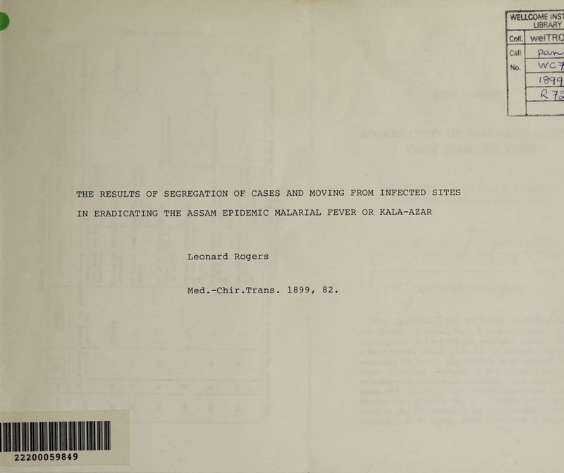 ! UBRARV Coll. welTRC Call PtXAv-.' No. WC^ e IS. THE RESULTS OF SEGREGATION OF CASES AND MOVING FROM INFECTED SITES IN ERADICATING THE ASSAM EPIDEMIC MALARIAL FEVER OR KALA-AZAR Leonard Rogers Med.-Chir.Trans. 1899, 82. 22200059849