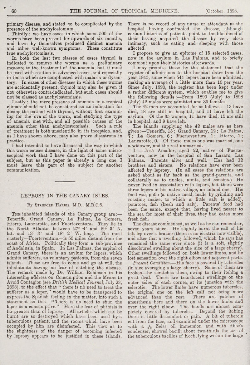 primary disease, and stated to be complicated by the presence of the anchylostomum. Thirdly: we have cases in which some 500 of the worms have been present for upwards of six months, and have by themselves produced distinct anaemia and other well-known symptoms. These constitute true anchylostomiasis. In both the last two classes of cases thymol is indicated to remove the worms as a preliminary measure to the treatment of the anaemia, but it must be used with caution in advanced cases, and especially in those which are complicated with malaria or dysen¬ tery. In cases of other diseases in which these worms are accidentally present, thymol may also be given if not otherwise contra-indicated, but such cases should not be classed as anchylostomiasis. Lastly : the mere presence of anaemia in a tropical climate should not be considered as an indication for dosing the patient with thymol, without first examin¬ ing for the ova of the worm, and studying the type of anaemia met with, and all possible causes of the anaemia other than anchylostomiasis. Such a rule of treatment is both unscientific in its inception, and, as I have shown above, may also prove disastrous in practice. I had intended to have discussed the way in which this worm causes disease, in the light of some micro¬ scopical work that I have done on this part of the subject, but as this paper is already a long one, I must leave this part of the subject for another communication. LEPROSY IN THE CANARY ISLES. By Stanford Harris, M.D., M.R.C.S. The inhabited islands of the Canary group are:— Teneriffe, Grand Canary, La Palma, La Gomera, Hierro, Lanzarotte, and Fuerteventura. They lie in the North Atlantic between 27° -4' and 29° 3' N. lat. and 13° 3; and 18° 2; W. long. The most easterly—Fuerteventura—is 50 miles distant from the coast of Africa. Politically they form a sub-province of Andalusia, in Spain. In Las Palmas, the capital of Grand Canary, there is an asylum for lepers, which admits sufferers, as voluntary patients, from the seven islands. These are free to come and go at will, the inhabitants having no fear of catching the disease. The remark made by Dr. William Robinson in his interesting address on Consumption and the Means to Avoid Contagion (see British Medical Journal, July 23, 1898), to the effect that “ there is no need to treat the sufferer as a leper,” would have to be transposed to express the Spanish feeling in the matter, into such a statement as this: “There is no need to shun the leper as a consumptive.” Here the fear of phthisis is far greater than of leprosy. All articles which can be burnt are so destroyed which have been used by a tuberculous patient, and the rooms which have been occupied by him are disinfected. This view as to the slightness of the danger of becoming infected by leprosy appears to be justified in these islands. There is no record of any nurse or attendant at the hospital having contracted the disease, although certain histories of patients point to the likelihood of their having acquired the disease by very close intimacy, such as eating and sleeping with those affected. I propose to give an epitome of 15 selected cases, now in the asylum in Las Palmas, and to briefly comment upon their histories afterwards. I may premise these by the statement that the register of admissions to the hospital dates from the year 1845, since when 544 lepers have been admitted, making an average of a little more than 10 per year. Since July, 1890, the register has been kept under a rather different system, which enables me to give the following details :—From 1890 (July) to 1898 (July) 42 males were admitted and 35 females. The 42 men are accounted for as follows :—13 have died, 18 are still in hospital, and 11 have left the asylum. Of the 35 women, 11 have died, 15 are still in hospital, and 9 have left. The islands supplying the 42 males are as here given :—Teneriffe, 15 ; Grand Canary, 12 ; La Palma, 7 ; La Gomera, 6; Fuerteventura, 1; Hierro, 1; Lanzarotte, 0. Of these males one was married, one a widower, and the rest unmarried. I. — Jos4 Amador, aged 22, native of Fuerte¬ ventura, now in the hospital of San Lazaro, Las Palmas. Parents alive and well. Has had 12 brothers and sisters. No relations have ever been affected by leprosy. (In all cases the relations are asked about as far back as the grand-parents, and collaterally as to uncles, aunts, and cousins.) He never lived in association with lepers, but there were three lepers in his native village, an inland one. His food was gofio (a native meal, made by grinding and roasting maize,' to which a little salt is added), potatoes, fish (fresh and salt). Parents’ food had been the same, except that, having lived nearer to the sea for most of their lives, they had eaten more fresh fish. The disease commenced, as well as he can remember, seven years since. He slightly burnt the calf of his left leg over a brazier (there is no cicatrix now visible), and after that a swelling followed, which he says has remained the same ever since (it is a soft, slightly discoloured swelling about the size of a large cherry). Other swellings followed on both lower limbs, and he lost sensation over the right elbow and adjacent parts. Present Conditicm.—His face is covered by tubercles (in size averaging a large cherry). Some of them are broken—he scratches them, owing to their itching a great deal. There are translucent swellings on the outer sides of each cornea, at its junction with the sclerotic. The lower limbs have numerous tubercles, the original one on the left calf not -being more advanced than the rest. There are patches of anesthesia here and there on the lower limbs and over the right elbow. The hands are almost com¬ pletely covered by tubercles. Beyond the itching there is little discomfort or pain. A bit of tubercle cut from the face, and examined under the microscope with a TV Zeiss oil immersion and with Abbe’s condenser, showed bacilli about two-thirds the size of the tuberculous bacillus of Koch, lying within the large