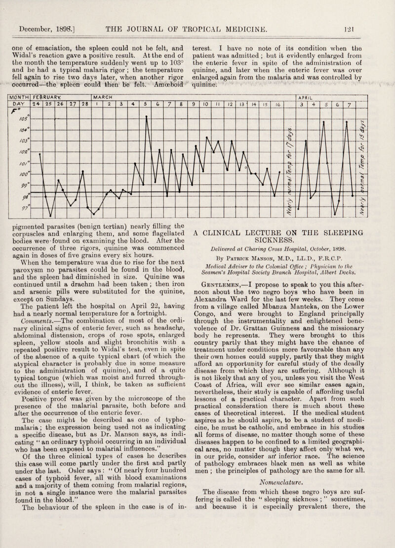 one of emaciation, the spleen could not be felt, and Widal’s reaction gave a positive result. At the end of the month the temperature suddenly went up to 103° and he had a typical malaria rigor ; the temperature fell again to rise two days later, when another rigor occurred—the spleen could then be felt. Amoeboid pigmented parasites (benign tertian) nearly filling the corpuscles and enlarging them, and some flagellated bodies were-found on examining the blood. After the occurrence of three rigors, quinine was commenced again in doses of five grains every six hours. When the temperature was due to rise for the next paroxysm no parasites could be found in the blood, and the spleen had diminished in size. Quinine was continued until a drachm had been taken ; then iron and arsenic pills were substituted for the quinine, except on Sundays. The patient left the hospital on April 22, having had a nearly normal temperature for a fortnight. Comments.—The combination of most of the ordi¬ nary clinical signs of enteric fever, such as headache, abdominal distension, crops of rose spots, enlarged spleen, yellow stools and slight bronchitis with a repeated positive result to Widal’s test, even in spite of the absence of a quite typical chart (of which the atypical character is probably due in some measure to the administration of quinine), and of a quite typical tongue (which was moist and furred through¬ out the illness), will, I think, be taken as sufficient evidence of enteric fever. Positive proof was given by the microscope of the presence of the malarial parasite, both before and after the occurrence of the enteric fever. The case might be described as one of typho- malaria; the expression being used not as indicating a specific disease, but as Dr. Manson says, as indi¬ cating “ an ordinary typhoid occurring in an individual who has been exposed to malarial influences.” Of the three clinical types of cases he describes this case will come partly under the first and partly under the last. Osier says : “Of nearly four hundred cases of typhoid fever, all with blood examinations and a majority of them coming from malarial regions, in not a single instance were the malarial parasites found in the blood.” The behaviour of the spleen in the case is of in¬ terest. I have no note of its condition when the patient was admitted ; but it evidently enlarged from the enteric fever in spite of the administration of quinine, and later when the enteric fever was over enlarged again from the malaria and was controlled by quinine. A CLINICAL LECTURE ON THE SLEEPING SICKNESS. Delivered at Charing Cross Hospital, October, 1898. By Patrick Manson, M.D., LL.D., F.R.C.P. Medical Adviser to the Colonial Office; Physician to the Seamen’s Hospital Society Branch Hospital, Albert Docks. Gentlemen,—I propose to speak to you this after¬ noon about the two negro boys who have been in Alexandra Ward for the last few weeks. They come from a village called Mbanza Manteka, on the Lower Congo, and were brought to England principally through the instrumentality and enlightened bene¬ volence of Dr. Grattan Guinness and the missionary body he represents. They were brought to this country partly that they might have the chance of treatment under conditions more favourable than any their own homes could supply, partly that they might afford an opportunity for careful study of the deadly disease from which they are suffering. Although it is not likely that any of you, unless you visit the West Coast of Africa, will ever see similar cases again, nevertheless, their study is capable of affording useful lessons of a practical character. Apart from such practical consideration there is much about these cases of theoretical interest. If the medical student aspires as he should aspire, to be a student of medi¬ cine, he must be catholic, and embrace in his studies all forms of disease, no matter though some of these diseases happen to be confined to a limited geographi¬ cal area, no matter though they affect only what we, in our pride, consider an' inferior race. The science of pathology embraces black men as well as white men ; the principles of pathology are the same for all. Nomenclature. The disease from which these negro boys are suf¬ fering is called the “ sleeping sickness ; ” sometimes, and because it is especially prevalent there, the