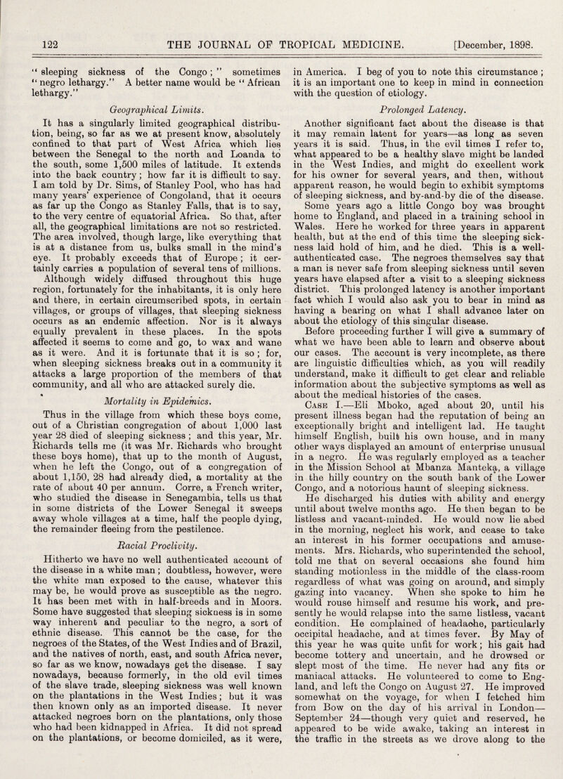 “ sleeping sickness of the Congo ; ” sometimes “ negro lethargy.” A better name would be “ African lethargy.” Geographical Limits. It has a singularly limited geographical distribu¬ tion, being, so far as we at present know, absolutely confined to that part of West Africa which lies between the Senegal to the north and Loanda to the south, some 1,500 miles of latitude. It extends into the back country; how far it is difficult to say. I am told by Dr. Sims, of Stanley Pool, who has had many years’ experience of Congoland, that it occurs as far up the Congo as Stanley Falls, that is to say, to the very centre of equatorial Africa. So that, after all, the geographical limitations are not so restricted. The area involved, though large, like everything that is at a distance from us, bulks small in the mind’s eye. It probably exceeds that of Europe; it cer¬ tainly carries a population of several tens of millions. Although widely diffused throughout this huge region, fortunately for the inhabitants, it is only here and there, in certain circumscribed spots, in certain villages, or groups of villages, that sleeping sickness occurs as an endemic affection. Nor is it always equally prevalent in these places. In the spots affected it seems to come and go, to wax and wane as it were. And it is fortunate that it is so ; for, when sleeping sickness breaks out in a community it attacks a large proportion of the members of that community, and all who are attacked surely die. * , Mortality in Epidemics. Thus in the village from which these boys come, out of a Christian congregation of about 1,000 last year 28 died of sleeping sickness ; and this year, Mr. Richards tells me (it was Mr. Richards who brought these boys home), that up to the month of August, when he left the Congo, out of a congregation of about 1,150, 28 had already died, a mortality at the rate of about 40 per annum. Corre, a French writer, who studied the disease in Senegambia, tells us that in some districts of the Lower Senegal it sweeps away whole villages at a time, half the people dying, the remainder fleeing from the pestilence. Racial Proclivity. Hitherto we have no well authenticated account of the disease in a white man; doubtless, however, were the white man exposed to the cause, whatever this may be, he would prove as susceptible as the negro. It has been met with in half-breeds and in Moors. Some have suggested that sleeping sickness is in some way inherent and peculiar to the negro, a sort of ethnic disease. This cannot be the case, for the negroes of the States, of the West Indies and of Brazil, and the natives of north, east, and south Africa never, so far as we know, nowadays get the disease. I say nowadays, because formerly, in the old evil times of the slave trade, sleeping sickness was well known on the plantations in the West Indies; but it was then known only as an imported disease. It never attacked negroes born on the plantations, only those who had been kidnapped in Africa. It did not spread on the plantations, or become domiciled, as it were, in America. I beg of you to note this circumstance ; it is an important one to keep in mind in connection with the question of etiology. Prolonged Latency. Another significant fact about the disease is that it may remain latent for years—as long as seven years it is said. Thus, in the evil times I refer to, what appeared to be a healthy slave might be landed in the West Indies, and might do excellent work for his owner for several years, and then, without apparent reason, he would begin to exhibit symptoms of sleeping sickness, and by-and-by die of the disease. Some years ago a little Congo boy was brought home to England, and placed in a training school in Wales. Here he worked for three years in apparent health, but at the end of this time the sleeping sick¬ ness laid hold of him, and he died. This is a well- authenticated case. The negroes themselves say that a man is never safe from sleeping sickness until seven years have elapsed after a visit to a sleeping sickness district. This prolonged latency is another important fact which I would also ask you to bear in mind as having a bearing on what I shall advance later on about the etiology of this singular disease. Before proceeding further I will give a summary of what we have been able to learn and observe about our cases. The account is very incomplete, as there are linguistic difficulties which, as you will readily understand, make it difficult to get clear and reliable information about the subjective symptoms as well as about the medical histories of the cases. Case I.—Eli Mboko, aged about 20, until his present illness began had the reputation of being an exceptionally bright and intelligent lad. He taught himself English, built his own house, and in many other ways displayed an amount of enterprise unusual in a negro. He was regularly employed as a teacher in the Mission School at Mbanza Manteka, a village in the hilly country on the south bank of the Lower Congo, and a notorious haunt of sleeping sickness. He discharged his duties with ability and energy until about twelve months ago. He then began to be listless and vacant-minded. He would now lie abed in the morning, neglect his work, and cease to take an interest in his former occupations and amuse¬ ments. Mrs. Richards, who superintended the school, told me that on several occasions she found him standing motionless in the middle of the class-room regardless of what was going on around, and simply gazing into vacancy. When she spoke to him he would rouse himself and resume his work, and pre¬ sently he would relapse into the same listless, vacant condition. He complained of headache, particularly occipital headache, and at times fever. By May of this year he was quite unfit for work; his gait had become tottery and uncertain, and he drowsed or slept most of the time. He never had any fits or maniacal attacks. He volunteered to come to Eng¬ land, and left the Congo on August 27. He improved somewhat on the voyage, for when I fetched him from Bow on the day of his arrival in London— September 24—though very quiet and reserved, he appeared to be wide awake, taking an interest in the traffic in the streets as we drove along to the