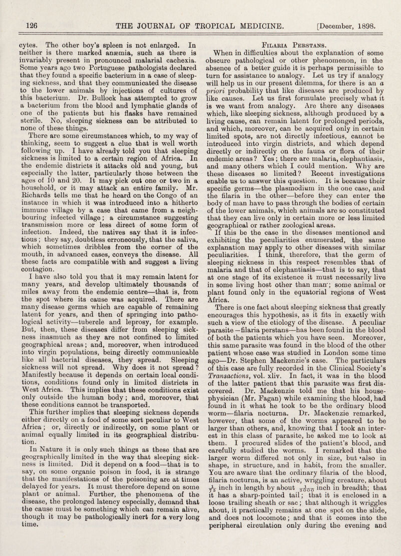 cytes. The other boy’s spleen is not enlarged. In neither is there marked anaemia, such as there is invariably present in pronounced malarial cachexia. Some years ago two Portuguese pathologists declared that they found a specific bacterium in a case of sleep¬ ing sickness, and that they communicated the disease to the lower animals by injections of cultures of this bacterium. Dr. Bullock has attempted to grow a bacterium from the blood and lymphatic glands of one of the patients but his flasks have remained sterile. No, sleeping sickness can be attributed to none of these things. There are some circumstances which, to my way of thinking, seem to suggest a clue that is well worth following up. I have already told you that sleeping sickness is limited to a certain region of Africa. In the endemic districts it attacks old and young, but especially the latter, particularly those between the ages of 10 and 20. It may pick out one or two in a household, or it may attack an entire family. Mr. Richards tells me that he heard on the Congo of an instance in which it was introduced into a hitherto immune village by a case that came from a neigh¬ bouring infected village ; a circumstance suggesting transmission more or less direct of some form of infection. Indeed, the natives say that it is infec¬ tious ; they say, doubtless erroneously, that the saliva, which sometimes dribbles from the corner of the mouth, in advanced cases, conveys the disease. All these facts are compatible with and suggest a living contagion. I have also told you that it may remain latent for many years, and develop ultimately thousands of miles away from the endemic centre—that is, from the spot where its cause was acquired. There are many disease germs which are capable of remaining latent for years, and then of springing into patho¬ logical activity—tubercle and leprosy, for example. But, then, these diseases differ from sleeping sick¬ ness inasmuch as they are not confined to limited geographical areas; and, moreover, when introduced into virgin populations, being directly communicable like all bacterial diseases, they spread. Sleeping sickness will not spread. Why does it not spread ? Manifestly because it depends on certain local condi¬ tions, conditions found only in limited districts in West Africa. This implies that these conditions exist only outside the human body ; and, moreover, that these conditions cannot be transported. This further implies that sleeping sickness depends either directly on a food of some sort peculiar to West Africa ; or, directly or indirectly, on some plant or animal equally limited in its geographical distribu¬ tion. In Nature it is only such things as these that are geographically limited in the way that sleeping sick¬ ness is limited. Did it depend on a food—that is to say, on some organic poison in food, it is strange that the manifestations of the poisoning are at times delayed for years. It must therefore depend on some plant or animal. Further, the phenomena of the disease, the prolonged latency especially, demand that the cause must be something which can remain alive, though it may be pathologically inert for a very long time. Filaria Perstans. When in difficulties about the explanation of some obscure pathological or other phenomenon, in the absence of a better guide it is perhaps permissible to turn for assistance to analogy. Let us try if analogy will help us in our present dilemma, for there is an a priori probability that like diseases are produced by like causes. Let us first formulate precisely what it is we want from analogy. Are there any diseases which, like sleeping sickness, although produced by a living cause, can remain latent for prolonged periods, and which, moreover, can be acquired only in certain limited spots, are not directly infectious, cannot be introduced into virgin districts, and which depend directly or indirectly on the fauna or flora of their endemic areas? Yes ; there are malaria, elephantiasis, and many others which I could mention. Why are these diseases so limited? Recent investigations enable us to answer this question. It is because their specific germs—the plasmodium in the one case, and the filaria in the other—before they can enter the body of man have to pass through the bodies of certain of the lower animals, which animals are so constituted that they can live only in certain more or less limited geographical or rather zoological areas. If this be the case in the diseases mentioned and exhibiting the peculiarities enumerated, the same explanation may apply to other diseases with similar peculiarities. I think, therefore, that the germ of sleeping sickness in this respect resembles that of malaria and that of elephantiasis—that is to say, that at one stage of its existence it must necessarily live in some living host other than man'; some animal or plant found only in the equatorial regions of West Africa. There is one fact about sleeping sickness that greatly encourages this hypothesis, as it fits in exactly with such a view of the etiology of the disease. A peculiar parasite—filaria perstans—has been found in the blood of both the patients which you have seen. Moreover, this same parasite was found in the blood of the other patient whose case was studied in London some time ago—Dr. Stephen Mackenzie’s case. The particulars of this case are fully recorded in the Clinical Society’s Transactions, vol. xliv. In fact, it was in the blood of the latter patient that this parasite was first dis¬ covered. Dr. Mackenzie told me that his house- physician (Mr. Fagan) while examining the blood, had found in it what he took to be the ordinary blood worm—filaria nocturna. Dr. Mackenzie remarked, however, that some of the worms appeared to be larger than others, and, knowing that I took an inter¬ est in this class of parasite, he asked me to look at them. I procured slides of the patient’s blood, and carefully studied the worms. I remarked that the larger worm differed not only in size, but «also in shape, in structure, and in habit, from the smaller. You are aware that the ordinary filaria of the blood, filaria nocturna, is an active, wriggling creature, about inch in length by about inch in breadth; that it has a sharp-pointed tail; that it is enclosed in a loose trailing sheath or sac; that although it wriggles about, it practically remains at one spot on the slide, and does not locomote; and that it comes into the peripheral circulation only during the evening and