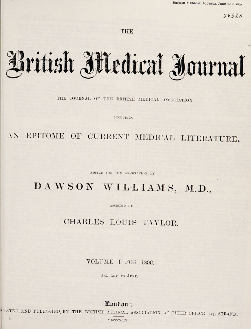 Bbitish Medical Journal June 24th, 1899. THE 323le> THE JOURNAL OF THE BRITISH MEDICAL ASSOCIATION INCLUDING a.X EPITOME OF CURRENT MEDICAL LITERATURE EDITED FOR THE ASSOCIATION BY DAWSON WILLIAMS, M.D ASSISTED BY CHARLES LOUIS TAYLOR. VOLUME r FOR 1S09. January to June. 2Co nl 011; “1N1ED AND RUBBISHED.' BY THE BRITISH MEDICAL ASSOCIATION AT THEIR OFFICE 420, STRRND MDCCCXC1X.