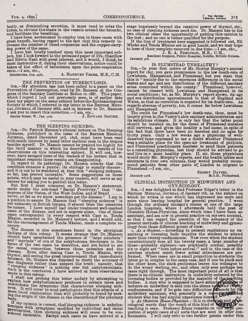 Feb. 4, 1899.] CORRESPONDENCE, lastly, as diminishing secretion, it must tend to relax the tubes, to obviate the* stasis in the vessels around the bronchi, and facilitate the breathing. I have been accustomed to employ iron in these cases with great benefit, having regard to the fact that this remedy in¬ creases the number of blood corpuscles and the oxygen-carry¬ ing power of the same. I have but briefly touched upon this most important sub¬ ject, but I look forward to the promised paper of Drs. Shardlow and Edwin Nash with great interest, and it would, I think, be most instructive if, during their observations, notice could be taken of the effect of belladonna upon the pulse-respiration ratio.—I am, etc., Stradbroke, Jan, 29th. A. Hanbury Frere, M.B., C.M. THE PREVENTION OF TUBERCULOSIS. Sir,—My attention has just been called to a paper on the Prevention of Consumption, read by Dr. Ransom at the Con¬ gress of the Sanitary Institute at Bolton in 1887. This paper, which I regret I had not previously seen, is of earlier date than my paper on the same subject before the Epidemiological Society to which I referred in my letter in the British Medi¬ cal Journal of January 28th, and in fairness to Dr. Ransom I ask you to insert this correction.—I am, etc., Harley Street, W., Jan. 31st. J. Edward SQUIRE. THE SLEEPING SICKNESS. Sir,—Dr. Patrick Manson’s clinical lecture on The Sleeping Sickness, published in the issue of the British Medical Journal, dated December 3rd, 1898, must have been read with much interest by many other medical men in the tropics besides myself. Dr. Manson cannot be praised too highly for the lucid manner in which he described the results of his observations on this interesting subject. It will not, how¬ ever, have escaped some of the readers of his lecture that in important respects these results are disappointing. In regard to its pathology, Dr. Manson admits that the condition remains a puzzle; its etiology is equally obscure ; and it is not to be wondered at that this “ sleeping sickness, so far, has proved incurable.” Some suggestions on these points, which may be useful to your readers, will serve as my excuse for asking you to publish this letter. But first I must comment on Dr. Manson’s statement, made under the sub-head “Racial Proclivity,” that “the negroes of the States, of the West Indies, and of Brazil . never, so far as we know, nowadays get the disease.” I am in a position to assure Dr. Manson that “sleeping sickness” is not unknown in British Guiana, if absent from the countries he names. I have myself had under treatment well-marked cases of the disease, and not in negroes alone. One of these cases corresponded in every respect with Case 11, Tenda Mkaloo, recorded in Dr. Manson’s lecture, and I would add, for the encouragement of Tenda Mkaloo, made a complete re¬ covery. r ?-ie c^sease. is also sometimes found in the aboriginal r this colony. It seems strange that Dr. |Manson have ascertained the presence of “large numbers” and ‘ myriads ” of ova of the ankylostoma duodenale in the iseces of the two cases he describes, and yet failed to see causal connection between these parasites and the disease. Even after dosing Case 11, Tenda Mkaloo, with fnH m° Vianc^ see^n§ the great improvement that immediately 01 lowed, Dr. Manson was disposed to doubt the accuracy of ««le, diagnosis rather than suspect the truth; namely, that sieenmg >> _tu:__1_i_ deep Such is sickness” is nothing else but ankylostomiasis. the conclusion I have Arrived at from observations ffiade in this colony. ex^j . ah not prolong this letter unduly by attempting to indivi'1} i°W ankylostomiasis produces in certain races and npq<aV1 * ^e symptoms that characterise sleeping sick- mn * 1 occur to most pathologists that this admits of a im?- tv1UC • .exPlanation than will probably be found by seek- body 16 on£ln the disease in the obscuritiesof the pituitary °Pi*h011 is correct, that'sleeping sickness is ankylos- Peculiar'K^th symptoms modified by individual and racial eidered*163’ ^en sleeping sickness will cease to be con- mcurable. Except such cases as have arrived' at a r Ths British - LMkDECAX JotTBJfU. 315 stage hopelessly beyond the curative power of thymol, etc., no case of sleeping sickness need die. Dr. Manson has in his two clinical cases the opportunity of putting this opinion to the test; and no one is better qualified for the purpose. If the line of treatment here suggested is followed out, Eli Mboko and Tenda Mkaloo are in good hands, and we may hope to hear of their complete recovery in due time.—I am, etc., J. E. A. Ferguson, M.B., C.M., Resident Surgeon, Public Hospital, Suddie, British Guiana. January 3rd. - IS PLUMSTEAD UNHEALTHY ? Sir,—In your first notice of Mr. Shirley Murphy’s annual report for 1897, you gave prominence to the low death-rate of Lewisham, Hampstead, and Plumstead, but you state that this is “ mainly due to the enormous differences in the social status and age and sex distribution of the different sanitary areas comprised within the county.” Plumstead, however, cannot be classed with Lewisham and Hampstead in its social conditions; for, as Mr. Murphy’s report shows, its age and sex distribution approximates to that of England and Wales, so that no correction is required for its death-rate. As regards absence of poverty, too, it comes far below Lewisham and Hampstead. The credit for Plumstead’s low death-rate, then, must be largely given to the Vestry’s able sanitary administration and its salubrious climate. It is only fair that the latter point should be insisted on, for the dread of Plumstead marshes still survives, and gives the locality a bad name, in spite of the fact that there have been no marshes and no ague for thirty years. Only a few weeks ago a physician of well- deserved fame expressed to me a doubt whether Plumstead was a suitable place for the open-air treatment of phthisis, and Plumstead practitioners hesitate to send their patients to a consulting physician, lest they should be advised to go and live in a more healthy place. If, sir, these physicians would study Mr. Murphy’s reports, and the health tables and abstracts in your own columns, they would probably recom¬ mend patients, from other parts of] London to migrate to Plumstead.—I am, etc., Sidney Davies, January 23rd. M.O.H., Plumstead. CLINICAL INSTRUCTION IN MIDWIFERY AND GYNAECOLOGY. Sir,—I was delighted to find Professor Edgar’s letter in the British Medical Journal of January 7th, as the subject on which he writes is one which has impressed me more and more since leaving hospital for general practice. I went through the ordinary student's course at one of the large London hospitals, where I afterwards held the post of Obstetric House-Physician, since which time I have been an assistant, and am now in general practice on my own account, so that I can regard the question of the adequacy of the present methods of clinical teaching of midwifery and gynaec¬ ology from these different points of view. 1. As a Student.—According to present regulations no ex¬ amining or licensing body requires the student to attend more than twenty confinements. Now even when the student conscientiously does all his twenty cases, a large number of these—probably eighteen—are practically normal, possibly six or eight are “ born before arrivaland in the case of the careless student much fewer actual attendances are per¬ formed. When cases are in small proportion to students the latter go in couples to the same case, and if one be slack and the other keen, the slack gentleman leaves his colleague to do the weary waiting, etc., and often only sees perhaps ten cases right through. The most important point of all is that there is no clinical instruction in midwifery enforced by the licensing bodies or provided by the majority of th^e^jffiing bodies. A man who is supposed to have attendgroO?^^^ of lectures on midwifery is sent into the slums tagtNmd tw^hty confinements, and if he gets into difficulties Mrsends for tnp midwifery assistant, who generally is a relentlj^^^Mfiep, student who has had similar experience himsldf.^® 1 ' 2. As Obstetric Souse-Physician.—It is in obstretrac and gf^e- cological wards that the result of this kind of no teaching is seen. Professor Edgar remarks on tne'Tar^e pro¬ portion of septic cases of all sorts that are sent in after con¬ finements. I will only refer to two further points under this