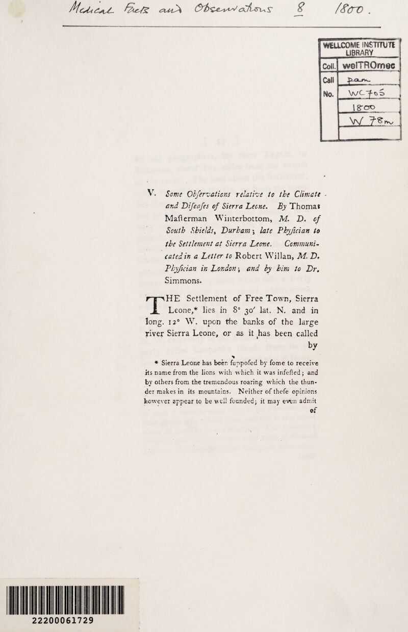 /HiaSA^x^ S' B /<firv V. Some Obfernations relative to the Climate - Difeafes of Sierra Leone. By Thomas Maflerman Winterbottom, M. D. of South Shields, Durham ; late Phyjician to the Settlement at Sierra Leone. Communi¬ cated in a Letter to Robert Willan, M. D* Phyfician in London ; and by him to Dr, Simmons. THE Settlement of Free Town, Sierra Leone,* lies in 8° 30' lat. N. and in long. 120 W. upon the banks of the large river Sierra Leone, or as it has been called by * * Sierra Leone has been fuppofed by fome to receive its name from the lions with which it was infefted; and by others from the tremendous roaring which the thun¬ der makes in its mountains. Neither of thefe opinions however appear to be well founded; it may even admit cf 22200061729