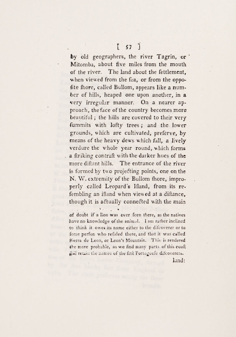 t 57 1 by old geographers, the river Tagrin, or * Mitomba, about five miles from the mouth of the river. The land about the fettlement, when viewed from the fea, or from the oppo- fite fhore, called Bullom, appears like a num¬ ber of hills, heaped one upon another, in a very irregular manner. On a nearer ap¬ proach, theface of the country becomes more beautiful; the hills are covered to their very fummits w ith lofty trees; and the lower grounds, which are cultivated, preferve, by means of the heavy dews which fall, a lively verdure the whole year round, which forms a ftriking contraft with the darker hues of the more diftant hills. The entrance of the river is formed by two projecting points, one on the N. W. extremity of the Bullom fhore, impro¬ perly called Leopard s Bland, from its re- fembling an ifland when viewed at a diftance, though it is actually connected with the main '. * of doubt if a lion was ever feen there, as the natives have no knowledge of the animal. 1 am rather inclined to think it owes its name either to the difeoverer or to feme perfon who refided there, and that it was called Sierra de Leon, or Leon’s Mountain. This is rendered the more probable, as we find many parts of this coaft ffUj rcUiij the names of the fir it Portu^uefc difeoverers. land: